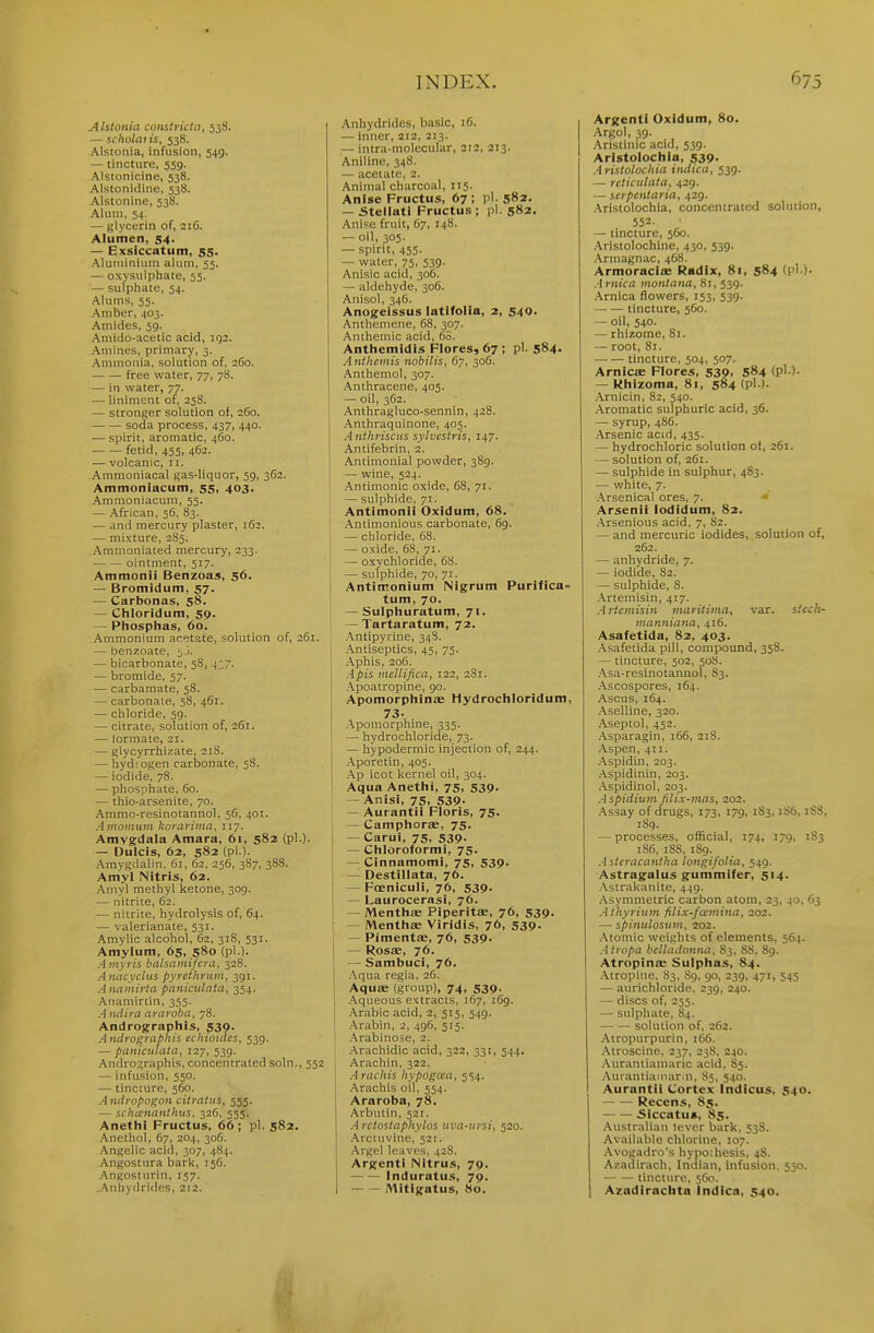Alstcnia constrktti, 538. — sclwlai is, 538. Alstoiiia, infusion, 549. — tincture, 559. Alstonicine, 538. Alstonidine, 538. Alstonine, 538. Alum, 54. — glycerin of, 216. Alumen, 54. — Exslccatum, 55. Aluiuinium alum, 55. — oxysulphate, 55. — sulphate, 54. Alums, 55. Amber, 403. Amides, 59. Amido-acetic acid, 192. Amines, primary, 3. Amuioiiia, solution of, 2C0. free water, 77, 78. — in water, 77. — liniment of, 258. — stronger solution of, 260. soda process, 437, 440. — spirit, aromatic, 460. fetid, 455, 462. — volcanic, 11. Ammoniacal gas-liquor, 59, 362. Ammoniacum, 55, 403. Ammoniacum, 55. — African, 56, 83. — and mercury plaster, 162. — mixture, 285. Ammoniated mercury, 233. ointment, 517. Ammonii Benzoas, 56. — Bromidum, 57. — Carbonas, 58. — Chloridum, 59. — Phosphas, 60. Ammonium acetate, solution of, 261. — benzoate, — bicarbonate, 58, 4;7. — bromide, 57. — carbamate, 58. — carbonate, 58, 461. — chloride, 59. — citrate, solution of, 261. — formate, 21. — glycyrrhizate, 218. — hyd'. ogen carbonate, 58. — iodide, 78. — phosphate, 60. — thio-arsenite, 70. Ammo-resinotannol, 56, 401. .■Uitoinuiii korarima, 117. Amygdala Amara, 61, 582 (pi.)- — Uulcis, 62, 582 (pi.)- Amygdalin. 61, 62, 256, 387, 388. Amyl Nitris, 62. .^myl methyl ketone, 309. — nitrite, 62. — nitrite, hydrolysis of, 64. — valerianate, 531. Amylic alcohol, 62, 318, 531. Amylum, 65, 580 (pi.). .4»i,vn's balsamifcra, 328. A nacyclus pyrethrnm, 391. Anamirta paniculata, 354. .''inamirtin, 355. .'I lulira araroba, 78. Andrographls, 530. Androfrrabhis ecliioiaes, 539. — pantculala, 127, 539. Andrographis, concentrated soln., 552 — infusion, 550. — tincture, 560. Aitdropoi^cii citrattis, 555. — schicnanthus, 32C. 555. Anethi Fructus, 66; pi. 582. .^nethol, 67, 204, 30G. .Angelic acid, 307, 484. Angostura bark, 156. ,\ngostHrin, 157. ..Anhydrides, 212. .■\nhydrides, basic, iG. — inner, 212, 213. — intra-molecular, 212, 213. Aniline, 348. — acetate, 2. Animal charcoal, 115. Anise Fructus, 67; pi. 582. — Stellati Fructus ; pi. 582, Anise fruit, 67, 148. — oil, 305. — spirit, 455. — water, 75, 539. Anisic acid, 306. — aldehyde, 306. Anisol, 346. Anogelssus latifolia, 2, 540. Anthemene, 68, 307. .Anthemic acid, 65. Anthemidis Flores, 67 ; pi. 584- Anthemis nobilis, 67, 306. Anthemol, 307. .\nthracene, 405. — oil, 362. Anthragluco-sennin, 428. Anthraquinone, 405. Anthyiscits sylvestris, 147. Antifebrin, 2. Antimonial powder, 389. — wine, 524. .'Antimonic oxide, 68, 71. — sulphide, 71. Antimonii Oxidum, 68. Antimonious carbonate, 69. — chloride, 68. — oxide, 68, 71. — oxychloride, 68. — sulphide, 70, 71. Antimonium Nigrum Purifica= tum, 70. — Suipliuratum, 71. — Tartaratum, 72. .\ntipyrine, 348. .Antiseptics, 45, 75. .\phis, 206. Apis inellifica, 122, 2S1. ■Apoatropine, 90. Apomorplilnse Hydrociiloridum, 73- .Apomorphine, 335. — hydrochloride, 73. — hypodermic injection of, 244. .\poretin, 405. .Ap icot kernel oil, 304. Aqua Anetlii, 75, 539. — Anisi, 75, 539- — Aurantii Floris, 75. — Campliorae, 75. — Carui, 75, 539- — Cliioroformi, 75. — Cinnamomi, 75, 539. — Destillata, 76. — Foeniculi, 76, 539- — Laurocerasi, 76. — MenttitE Piperitae, 76, 539. — MentiiiE Viridis, 76, 539. — Pimentse, 76, 539- — Rosae, 76. — Sambuci, 76. .-Vqua regia, 26. Aquse (group), 74, 539. .Aqueous extracts, 167, 169. Arabic acid, 2, 515, 549. Arabin, 2, 496, 515. .Arabinose, 2. .Arachidic acid, 322, 331, 544. Arachin, 322. Arachis hypogaa, 5')4. Arachis oil, 554. Araroba, 78. Arbutin, 521. Arctostaphylos iiva-ursi, 520. Arctuvine, 521. Argel leaves, 428. Argenti Nitrus, 79. Induratus, 79. ~ - Mitigatus, 80. Argent) Oxidum, 80. Argol, 39. .Aristinic acid, 539. Aristolociila, 539. Aristolochia indica, 539. — reticulata, 429. — scipenlaria, 429. .Aristolochia, concenlraied solution, 552. — tincture, 560. .Aristolochine, 430, 539. .Armagnac, 468. Armoracis Radix, 81, 584 d''-)- Arnica monlana, 81, 539. .Arnica flowers, 153, 539. tincture, 560. — oil, 540. — rhizome, 81. — root, 81. tincture, 504, 507. ArnicjE Fiores, 539. 584 <?'-)• — Kliizoma, 81, 584 (pi-). .Arnicin, 82, 540. .Aromatic sulphuric acid, 36. — syrup, 486. .Arsenic acid, 435. — hydrochloric solution of, 261. — solution of, 261. — sulphide in sulphur, 483. — white, 7. .Arsenical ores, 7. ' Arsenii lodidum, 82. .Arsenious acid, 7, 82. — and mercuric iodides, solution of, 262. — anhydride, 7. — iodide, 82. — sulphide, 8. .Artemisin, 417. Arleinisiii maritima, var. stech- tiianniaiia, 416. Asafetida, 82, 403. .Asafetida pill, compound, 358. — tincture, 502, 50S. .Asa-resinotannol, 83. .Ascospores, 164. Ascus, 164. -Aselline, 320. .Aseptol, 452. .Asparagin, 166, 218. .Aspen, 411. .Aspidin, 203. .■\spidinin, 203. .■Vspidinol, 203. Aspidiuin filix-mas, 202. .Assay of drugs, 173, 179, 183,1S6,18S, i8g. — processes, official, 174, 179, 183 186, 18S, 189. Astcracaniha longifolia, 549. Astragalus gummifer, 514. .Astrakanite, 449. .Asymmetric carbon atom, 23, 40, 63 Athyriuvi filix-fcemina, 202. — spiniilosuiii, 202. .Atomic weights of elements, 564. Atropa belladonna, 83, 88, 89. Atropinse Sulplias, 84. Atropine, S3, 89, 90, 239, 471, 545 — aurichloride, 239, 240. — discs of, 255. — sulphate, 84. solution of, 262. .Atropurpurin, 166. .Atroscine, 237. 238, 240. .Aurantiamaric acid, 85. .•Vurantiatnarin, 85, 540. Aurantii Cortex Indicus, 540. Recens, 85. Siccatu*, 85. Australian lever bark, 53S. Available chlorine, 107. Avogadro's hypo;hesis, 48. Azadirach, Indian, infusion, 550. tincture, 560. Azadirachta Indica, 540. ti