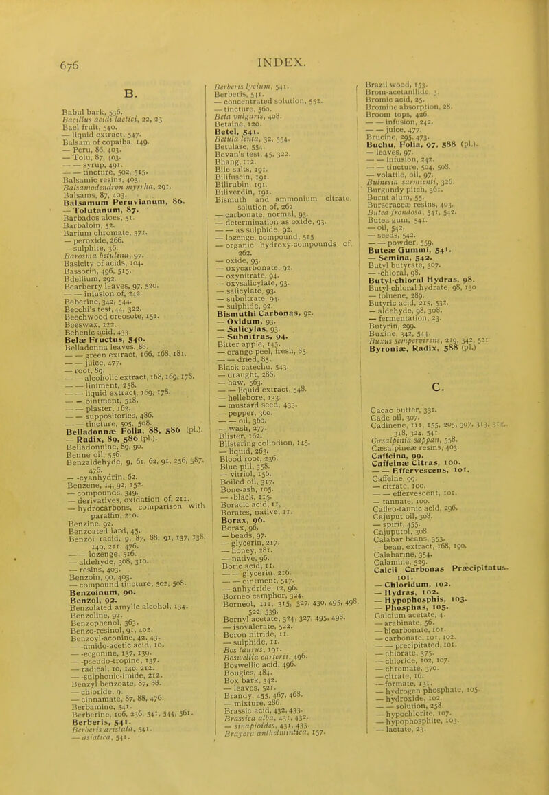 B. Babul bark, 536. Bacillus nciili lactici, 22, 23 Uael fruit, 540. — liquid extract, 547. Balsam of copaiba, 149. — Peru, 86, 403. — Tolu, 87, 403. syrup, 491. tincture, 502, 515. ISalsaiiiic resins, 403. Bahainodemlron myyrha, 291. Balsams, 87, 403. Balsamum Peruvlanum, 86. — Tolutanum, 87. Barbados aloes, 51. Barbaloin, 52. Barium chroinate, 371. — peroxide, 266. — sulphite, 36. Barosma betulina, 97. Basicity of acids, 104. Bassorin, 496, 515. Bdellium, 292. Bearberry leaves, 97, 520. • infusion of, 242. Beberine, 342, 544. Becchi's test, 44, 322. Beechwood creosote, 151. Beeswax, 122. Behenic acid, 433. Belae Fructus, 540- Belladonna leaves, ,88. green extract, 166, 168,181. juice, 477. — root, 8g. alcoholic extract, 168,109, i;8. liniment, 258. liquid extract, 169, 178. ointment, 518. plaster, 162. suppositories, 486. tincture, 505. 508. Belladonnse Folia, 88, 580 (pi ). — Radix, 89, 586 (pi ). Belladonnine, 8g, 90. Benne oil, 556. Benzaldehyde, 9, 61, 62, 91, 256, ^b/. 476. , — -cyanhydnn, 62. Benzene, 14, 92, 152. — compounds, 349. — derivatives, oxidation of, 211. — hydrocarbons, comparison with paraf&n, 210. Benzine, 92. Benzoated lard, 45. Benzoi <acid, 9, 87. 88, 91, 137, 130 149, 211, 476. lozenge, 516. — aldehyde, 308, 310. — resins, 403. Benzoin, 90, 403. — compound tincture, 502, 50S. Benzoinum, 90. Benzol, 92- ,. , , , Benzolated amylic alcohol, 134. Benzoline, 92. Benzophenol, 363. Benzo-resinol, 91, 402. Benzoyl-aconine, 42, 43. amido-acetic acid, 10. ecgonine, 137, i39- pseudo-tropine, 137. — radical, 10, 14°. 212. sulphonic-imide, 212. Benzyl benzoate, 87, 88. — chloride, 9. — cinnaraate, 87, 88, 476. Berbamine, 541. Berberiue, 106, 236, 541, 54-1. 5ui- Berberi.!, 541. Bcrbcris arislata, 541. — iisiatica, 341. Bcrbcris lyciiiin, 541. Berberis, 541. — concentrated solution, 552. — tincture, 5G0. Beta vulgaris, 408. Betaine, 120. Betel, 541. Betula lenta, 32, 554. Betulase, 554. Bevan's test, 45, 322. Bhang, 112. Bile salts, 191. Bilifuscin, 191. Bilirubin, 191. Biliverdin, 191. Bismuth and ammonium citrate, solution of, 262. — carbonate, normal, 93. — determination as oxide, 93. j as sulphide, 92. — lozenge, compound, 515 ' — organic hydroxy-compounds of, 262. — oxide, 93. — oxycarbonate, 92. — oxynitrate, 94. — oxysalicylate, 93. — salicylate, 93. — snbnitrate, 94. — sulphide, 92. Bismuthl Carbonas, 92. — Oxidum, 93. — Salicylas, 93. — Subnitras, 94. Bitter apple, 145. — orange peel, fresh, 85. dried, 85. Black catechu, 543. —■ draught, 286. — haw, 563. liquid extract, 548. — hellebore, 133. — mustard seed, 433. — pepper, 360. oil, 360. — wash, 277. Blister, 162. Blistering collodion, 145. — liquid, 263. Blood root, 236. Blue pill, 358- — vitriol, 156. Boiled oil, 317- Bone-ash, 105. black, 115. Boracic acid, n. Borates, native, 11. Borax, 96. Borax, 96. — beads, 97. — glycerin, 217. — honey, 281. — native, 96. Boric acid, 11. glycerin, 216. ointment, 517. '; — anhydride, 12, 96. Borneo camphor, 324. Borneol, in, 315. 327. 430, 495> 498' 522, 539. [ Bornyl acetate, 324, 327, 495, 498- — isovalerate, 522. Boron nitride, 11. — sulphide, 11. Bos taiirus, 191. BosK'cllia carterii, 496. Boswellic acid, 496. Bougies, 484. Box bark, 342. — leaves, 521. Brandy, 455. 467, 468. — mixture, 286. Brassic acid, 432, 433. Brassica alba, 431, 432- — sinafiioitlcs, 431, 433' Braycra anthclminttca, 157. Brazil wood, 153. Brom-acctaniliue, 3. Bromic acid, 25. Bromine absorption, 28. Broom tops, 42C. infusion, 242. juice, 477. Brucine, 295, 473. Buchu, Folia, 97. 588 (pi.). — leaves, 97. infusion, 242. tincture, 504, 508. — volatile, oil, 97. Bulnesia savmieiiti, 326. Burgundy pitch, 361. Burnt alum, 55. Burseracea3 resins, 403. Butca froiulosa, 541, 542. Butea gum, 541. — oil, 542. — seeds, 542. powder, 559. Buteae Qummi, 541- — Semina, 542- Butyl butyrate, 307. chloral, 98. Butyl-chloral Hydras, 98. Butyl-chloral hydrate, 98, 130 — toluene, 289. Butyric acid, 215, 532. — aldehyde, 98, 308. — fermentation, 23. Butyrin, 299. Buxine, 342, 544. Buxus scmpervircns, 219, 342, 521 Byroniae, Radix, 588 (pi.) Cacao butter, 331. Cade oil, 307. Ca'dinene, in, 155, 205, 307, 313, 31+, 318, 324, 541- Cccsalpinia sappan, 558. Cassalpinese resins, 403. Caffeina, 99. Caffeinae Citras, 100. Effervescens, loi. Caffeine, 99. — citrate, lOO. effervescent, loi. — tannate, 100. Caffeo-tannic acid, 296. Cajuput oil, 308. — spirit, 455. Cajuputol, 308. Calabar beans, 353. — bean, extract, 168, 190. Calabarine, 354. Calamine, 529. ■ , ■. ^ Calcil Carbonas Prsecipitatus. lOI. — Chloridum, 102. — Hydras, 102. — Hypophosphis, 103. — Phosphas, 105. Calcium acetate, 4. — arabinate, 56. — bicarbonate, 101. — carbonate, lot, 102. precipitated, loi. — chlorate, 375. — chloride, 102, 107. — chromate, 370. — citrate, iC. — formate, 131. — hydrogen phosphate, 105. — hvdroxide, 102. '- solution, 258. —• hypochlorite, 107. — hypophosphite, 103. — lactate, 23.