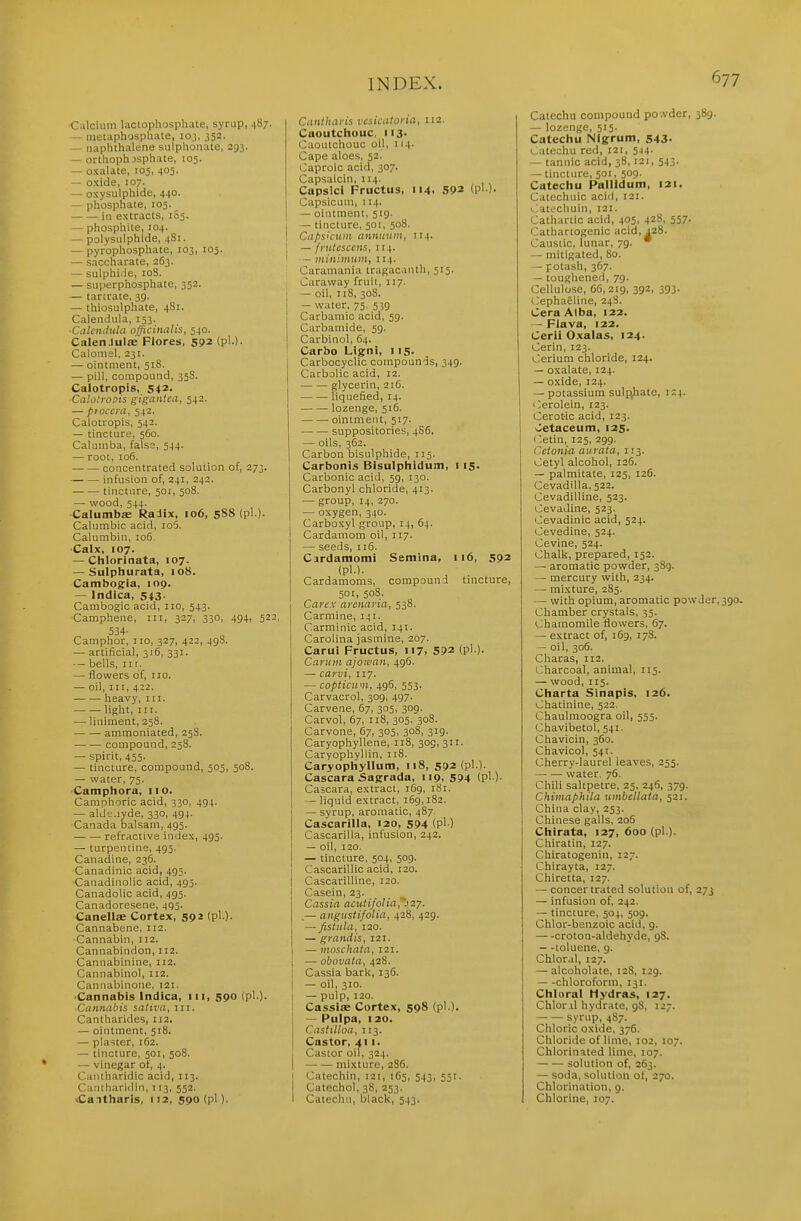 ■Calcium lacLophosphate, syrup, 487. — metaphospliate, loj, 352. — naphthalene sulpl\oiiate, 293. — orthoph jsphate, 105. — oxalate, 105, 405. — oxide, 107- — oxysulphide, 440. — phosphate, 105. in extracts, 105. — phosphite, 104. — polysiilphide, 4S1. — pyrophosphate, 103, 105. — saccharate, 263. — sulphi.ie, loB. — superphosphate, 352. — tartrate, 39. — thiosulphate, 481. Calendula, 153. Calendula officinalis, 540. Galen Julae Fiores, 592 (?••)• Calonisl, 231. — ointment, 51S. — pill, compound, 358. Calotropis, 542. Calotroois gigan'.ea, 542. — pioccra, 542. Calotropis, 542. — tincture, 560. Calaniba, false, 544. — root, 106. concentrated solution of, 273. infusion of, 241, 242. tincture, 501, 508. — wood, 544. Calumbs Ralix, 106, 5S8 (pi ). Calumbic acid, io5. Calumbin, io5. ■Calx, 107. — Chlorinata, 107. — Sulphurata, 108. Cambogia, inp. — Indica, 543. Cambogic acid, 110, 5+3. Camphene, ni, 327, 330, 494, 522, 534- Camphor, no, 327, 422, 498. — artificial, 316, 331. — bells. III. — flowers of, no. — oil. III, 422. lieavy, in. light. III. — liniment, 258. ammoniated, 258. compound, 238. — spirit, 455. — tincture, compound, 505, 508. — water, 75. Camphora, no. Camphciric acid, 330, 494. — alde.iyde, 330, 494. Canada balsam, 495. refractive index, 495. — turpentine, 495. Canadine, 236. Canadinic acid, 495. Canadinolic acid, 493. Canadolic acid, 495. Canadoresene, 4q3. Canells Cortex, 592 (pi.). Cannabene, 112. Cannabin, 112. Cannabindon, 112. Cannabinine, 112. Cannabinol, 112. Caniiabinone, 121. ■Cannabis Indica, in, 590 (pi.). Cannabis sativa, 111. Cantharides, 112. — ointment, 518. — plaster, 162. — tincture, 501, 508. — vinegar of, 4. Caiuharidic acid, 113. Cantliariiiin, 113, 552. Ca.-itharis, 112, 590 (pi). Cantharis vcsicatoria, 112. Caoutchouc, ii3- Caoutchouc oil, 114. Cape aloes, 52. t3aproio acid, 307. Capsaicin, 114. Capslcl Fructus, 114. 592 (pi ). Capsicum, 114. — ointment, 519. — tincture, 501, 508. Capsicum annnuin, 114. ] — frutesccns, 114. ' — niiniinuin, 114. Caramania tragac.mth, 515. Caraway fruit, 117. j — oil, 118, 308. — water, 75. 539 Carbamic acid, 59. Carbamide, 59. Carbinol, 64. Carbo Ligni, 115. Carbocyclic compounds, 349. Carbolic acid, 12. glycerin, 216. liquefied, 14. lozenge, 516. ointment, 517. suppositories, 4S6. — oils, 362. Carbon bisulphide, 115. Carbonis Bisulphidum, 115. Carbonic acid, 59, 130. Carbonyl chloride, 413. — group, 14, 270. — oxygen, 340. Carboxyl group, 14, 64. Cardamom oil, 117. — seeds, xi6. Cardamomi Semina, 116, 592 (pi.). . Cardamoms, compound tincture, 501, 508. Care.r arcnaria, 538. Carmine, 141. Carminic acid, 141. Carolina jasmine, 207. Carui Fructus, 117, 592 (pi ). Caruin ajowan, 496. — carvi, 117. — copticii'u, 496, 553. Carvacrol, 309, 497. Carvene, 67, 305, 309- Carvol, 67, 118, 305. 308. Carvone, 67, 303, 308, 319. Caryophyllene, 118, 305, 311. Caryophyllin, 118. Caryophyllum, 118, 592 (pi ). Cascara Sagrada, 119, 594 (pi ). Cascara, extract, 169, 181. — liquid extract, 169,182. — syrup, aromatic, 487. Cascarilla, 120, 594 (pl ) Cascarilla, infusion, 242. — oil, 120. — tincture, 504, 509. Cascarillic acid, 120. Cascarilline, 120. Casein, 23. Cassia a cut ifolia, .127. .— angustifolia, 428, 429. — fistula, 120. — grandis, 121. — moschatn, 121. — obovata, 428. Cassia bark, 136. — oil, 310. I — pulp, 120. Cassise Cortex, 598 (pi.). — Pulpa, 120. Casfilloa, 113. Castor, 411. Castor oil, 324. — — mixture, 2S6. j Catechin, 121, 1G5, 543, 551. Catechol, 38, 253. I Catechu, black, 543. Calechu compound po.vder, 389. — lozenge, 515. Catechu Nlgfrum, 543- Catechu red, 121, 544. — tannic acid, 38, 121, 543. — tincture, 501, 509. Catechu Pallidum, 121. Catechuic acid, 121. Catechuin, 121. Cathartic acid, 405, 428, 557. Cathartogenic acid, 428. Caustic, lunar, 79. • — mitigated, 80. — potash, 367. — toughened, 79. Cellulose, 66,219, 392, 393. (^ephaeline, 24S. Cera Alba, 122. — Flava, 122. Cerii Oxalas, 124. Cerin, 123. Cerium chloride, 124. — oxalate, 124. — oxide, 124. — potassium sulf^hate, 124. Cerolein, 123. Cerot-ic acid, 123. Cetaceum, 125. (etin, 125, 299. Cetonia aurata, 113. Cetyl alcohol, 126. — palmitate, 123, 126. Cevadilla, 522. Cevadilline, 523. Cevadine, 523. Cevadinic acid, 524. Cevedine, 524. Cevine, 524. Chalk, prepared, 152. — aromatic powder, 389. — mercury with, 234. — mixture, 285. — with opium, aromatic powder, Chamber crystals, 55. Chamomile flowers, 67. — extract of, 169, 178. — oil, 306. Charas, 112. Charcoal, animal, 113. — wood, 115. Charta Slnapis, 126. Chatinine, 522. Chaulraoogra oil, 555. Chavibetol, 541. Chavicin, 360. Chavicol, 541. Cherry-laurel leaves, 235. water, 76. Chili saltpetre, 25, 246, 379. Chimaphila umbellata, 321. China clay, 253. Chinese galls, 2o5 Chirata, 127, 600 (pl.). Chiratin, 127. Chiratogenin, 127. Chirayta, 127. Chiretta, 127. — concertrated solution of, 273 — infusion of, 242. — tincture, 504, 509. Chlor-benzoic acid, 9. croton-aldehyde, 98. — -toluene, 9. Chlor.d, 127. — alcoholate, 128, 129. — -chloroform, 131, Chloral Hydras, 127. Chloril hydrate, gS, 127. syrup, 4S7. Chloric oxide, 376. Chloride of lime, 102, 107. Chlorinated lime, 107. solution of, 263. — soda, solution of, 270. Chlorination, o. Chlorine, 107.