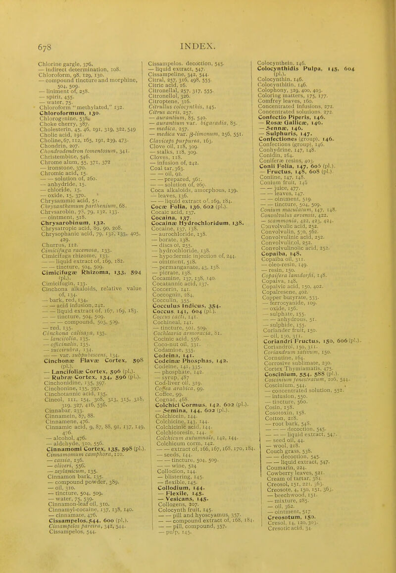 Chlorine gargle, 376. — Indirect determination, :o8. Chloroform, gS, i2g, 130. — compoimd tinctiiro ami inorpliliic, 504. 500. — liniment of, 258. — spirit, 455. — w.Tter, 75. • Chloroform methylatud, 132. Chloroformum, 130. Chloroginine, 538.. Cholie cherry, 387. Cholesterin, 45, 46, 191, 319, 322,549 Cholic acid, 191. Choline,67, 112, 165, 191, 239, 473- Chondrin, 207. Chondioilenilron tomcntosiim, 341. Cliristembine, 546. Chrome alum, 55, 371, 372 — ironstone, 370. Chromic acid, 15. solution ot, 260. — anhydride, 15. — chloride, 13. — oxide, 15, 370. Chrysammic acid, 51. Chrysanthemum pcntlienium, 68. Chrvsarobin, 7S, 79, 132, 133. — ointment, 518. Chrysarobinum, 132. Chrysatropic acid, Sg, 90, 208. Chrysophanic acid, 79, 132, 133, 405, 429. Churrus, 112. Cimicifuga rnccmosa, 133. Cimicifuga rhizome, 133. liquid extract of, 169, 182. tincture, 504, 509. Cimicifugse Rhizoma, 133, 594 (pl.). Cimicifugin, 133. Cinchona allialoids, relative value of, 134. — bark, red, 134. acid infusion, 242. liquid extract of, 167, 169, 183. tincture, 504, 509. compound, 505, 539. — red, 135. Ciiuhom calisaya, 135. — lancilolia, 135. — officinalis, 135. —succirubra, 134. var. subpubcsccns, 134. Cinchons Flavse Cortex, 598 (pl.). — Lancifoliae Cortex, 596 (pl.). — Rubrse Cortex, 134, 596 (pl.)- Cinchonidine, 135, 397. Cinchonine, 135, 397. Cinchotannic acid, 135. Cineol, in, 154. 308, 313, 315, 3'^'. 319. 327, 416, 556. Cinnabar, 233. Cinnamein, 87, 88. Cinnamene, 476. Cinnamic acid, 9, 87, 88, 91, 137, 149, 476 — alcohol, 476. — aldehyde, 310, 556. Cinnamomi Cortex, 135, 598 (pl.). Cinnamotninn caiiiphora, no. — cassia, 13C. — oHveri, 556. — zeyla)%icuin, 135. Cinnamon bark, 135. — compound powder, 389. — oil, 310. — tincture, 504, 509. — water, 75, 539. Cinnamon-leaf oil, 310. Cinnamyl-cocaine, 137, 138, 140. — cinnamate, 476. Cissampelos,544> 600 (pl.). Cissampclos paietru, 342, 544. Cissampelos, 544. Cissampelos. decoction, 545. — liquid extract, 547. CisBampellne, 342, 544. I Citral, 257, 31G, 498, 555. Citric acid, 16. Citronellal, 257, 317, 555. Citronellol, 326. Citroptene, 316. Cilnilliis colocyntliis, 145. Citrus acris, 257. — tturantium, 85, 540. — nnrantium var. bigarailin, 85. I — medicd, 257. I — mcdica var. fj-limonuin, 256, 551. 1 Clttviceps purpurea, 163. Clove oil, 118, 309. — stalks, 118, 309. Cloves, 118. — infusion of, 242. Coal tar, 363. • oil, q2. -prepared, 3G1. solution of, 260. Coca alkaloids, amorphous, 139. — leaves, 136. liquid extract of. 169, 184. Goes Folia, 136, 602 (pl.). Cocaic acid, 137. Cocaina, 137. Cocainae Hydrochloridum, 138. Cocaine, 137, 138. — aurochloride, 138. — borate, 138. — discs ol, 255. — hydrochloride, 138. — hypodermic injection of, 244. — ointment, 518. — permanganate, 43, 13S. — picrate, 138. Cocamine, 137, 138, 140. Cocatannic acid, 137. Coccerin, 141. Coccognin, 284, Cocculin, 355. Cocculus Indicus, 354. Coccus, 141, 604 (pl ). Coccus cacti, 141. Cochineal, 141. — tincture, 501. 509. Cochlcaria armoracia, Si. Cocinic acid, 556. Coco-nut oil, 331. Codamiiie, 335. Codeina, 141. I Codeinse Phosplias, 142. I Codeine, 141, 335. I — phosphate, 142. i — syrup, 487 1 Cod-liver oil, 319. Coffea arabica, 99. Coffee, 99. Cognac, 468. Colchici Cormus, 142, 602 (pl.). — Semina, 144, 602 (pl.). Colchicein, 144. I Colchicine, 143, 144. 1 Colchicinic acid, 144. , Colchicoresin, 144. I Colchicuin autumnaU, 142, 144. 1 Colchicum corm, 142. extract of, i6(5,167, i6S, 170,184. — seeds, 144. I tincture, 504, 509. 1 wine, 524 ! Collodion, 144. — blistering, 145. — flexible, 145. Collodiutn, 144- — Flexile, 145. — Vesicans, 145. CoUogens, 207. Colocynth fruit, 145. pill and hyoscyamus, 357. compound extract of, 168, 184. pill, compound, 357. — pulp, 145. Colocynthein. 14G. Colocynthldls Pulpa, 145, 604 (pl.). Coiocynthin, 146. Colocynthitin, 146. Colophony, 329, 400, 403. Coloring matters, 175, 177. Comfrey leaves, iGo. Concentrated Infusions, 272. Concentrated solutions. 272. Confectio Piperis, 146. — Rosa: Qallico:, 140. — Senna;, 146. — Sulphurls, 147. Confectlones (group), 146. Confections (group), 14G. Conhydrine, 147, 148. Conidin, 1G4. Conifera; resins, 403. Conii Folia, 147, 6o5 (pl.). — Fructus, 148, 608 (pl.). Conhne, 147, 148. Conium fruit, 14S juice, 477. ■ — — leaves, 147. ointment, 519. tincture. 504, 509. Conium maculatum, 147, 148. Convolvulus arvcnsis, 422. — scammonia, 422, 423, 424. ! Couvolvulic acid, 252. Convolvulin, 5^0, 562. ' Convolvulinic acid, 252. j Convolvulir.ol, 252. ConvolvuUnolic acid, 252. I Copaiba, 148. Copaiba oil, 311. — oleo-resin, 149. —■ resin, 150. Copaifera lansdorfii, 148. Copaiva, 14S. Copaivic acid, T50, 402. Copalresene, 402. ! Copper butyrate, 533. — ferrocyanide, 109. I — oxide, 15G. — sulphate, 155. j anhydrous, 51. — sulphide, 135. ; Coriander fruit, 150. i — oil, 150, 311. j Coriandri Fructus, 150, 6o6(pl.) Coririndrol, 150, 311. I Coriandnim sativum, 150. i Cornutine, 164. ' Corrosive sublimate, 230. Cortex Thymiamatis, 475. Coscinium, 554, 588 (pl.). Coscinium jcncstratum, 106, 544. Coscinium, 344. , — concentrated solution, 552. — infusion, 550. — tincture, 560. Cosin, 158. Cosotoxin, 158. Cotton, 218. — root bark, 54S. decoction, 545. liquid extract, 54;. — seed oil, 44. — wool, 218. Couch grass, 53S. decoction, 545. liquid extract, 547. Coumarin, 224. Cowberry leaves, 521. Cream of tartar, 384- Creosol, 151, 221, 3G3. Creosote, 4, 150, 151, 363. — beechwood, 151. — mixture, 2S5. I — oil. 362. — ointment, 51- Creosotum, 150. I Cresol. [4. 120,30;. Cresolicacid, 34.
