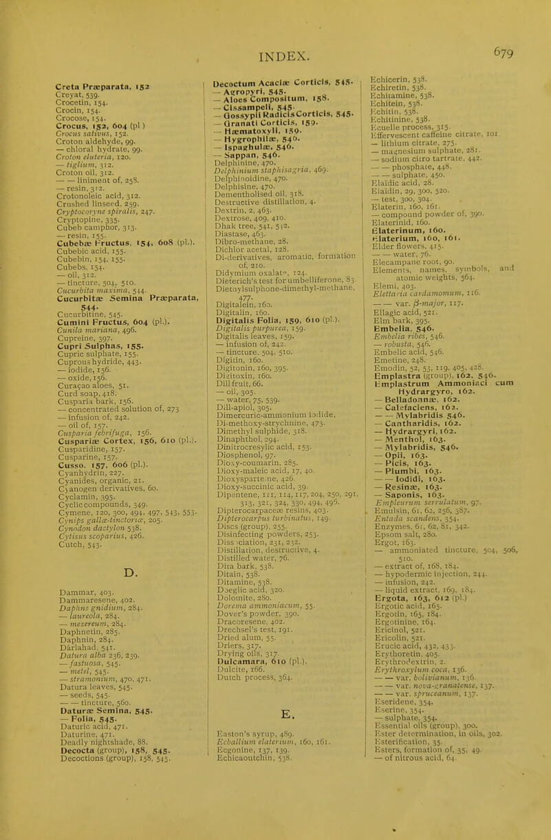 Creta Praeparata, 152 Creyat, 539. Crocetin, 154. Crocin, 154. Crocose, 154. Crocus, 152, 604 (pi) Crocus sntiviis, 152. Croton aldehyde, gg. — chloral hydrate, gg. Croton duteria, 120. — tiglium, 312. Croton oil, 312. liniment of, 25S. — resin, 312. Crotonoleic acid, 312. Crushed linseed, 239. Cryplocoryne spinilis, 247. Crvptopine, 335. Cubeh camphor, 313. — resin, 155. Cubebffi l-'ructus, 154, 608 (pi.). Cubebic acid, 155. Cubebin, 154, 155. Cubebs, 154. — oil, 312. — tincture, 504, 510. Ciicurbita maxima, 544. Cucurbits Semina Praeparata, 544- Cucurbitine, 545. Cumini Fructus, 604 (pi.). Ctinila mariana, 496. Cupreine, 397. Cupri Sulphas, 155. Cupric sulphate, 155. Cuprous hydride, 443. .— iodide, 156. — oxide, 156. Curasao aloes, 51. Curd soap, 418. Cusparia bark, 156. — concentrated solution of, 273 •— Infusion of, 242. — oil of, 157. Cusparia febrifuga, 156. Cuspariae Cortex, 156, 610 (pi.). Cusparidine, 157. Cusparine, 157. Cusso. 157, 606 (pi.). Cyanhydrin, 227. Cyanides, organic, 21. C)anogen derivatives, 60. Cyclamin, 395. Cycliccompounds, 349. Cymene, 120, 300, 494, 497, 543. 553- Cynips gallcE-tinctona:, 205. Cynndon dactylon 538. Cytisus scoparius, 426. Cutch, 543. D. Dammar, 403. Dammaresene, 402. Daphns gnidium, 284. — laureola, 284. — mezereum, 284. Daphnetin, 283. Daphnin, 284. Darlahad, 541. Datura alba 236, 239. — fastuosa, 545. — metel, 545. — stramonium, 470, 471. Datura leaves, 545. — seeds, 545. tincture, 560. Daturse Semina, 545. — Folia, 545. Daturic acid, 471. Uaturine, 471. Deadly nightshade, 88. Decocta (group), 158, 545. Decoctions (group), 158, 545. I Decoctum Acacite Corticis, 545. — Airropyri, 545- „ — Aloes Compositum, 150. — Cl.ssampeli, 545' — Gossypii RadicisCorticls, 545- — Qranatl Corticis, I55>. — Hffimatoxyli, i.SQ. — Hygropliilie, S4'>- — Ispuehula;, 546. — Sappan, 546. Delphinine, 470. Delphinium staphisagria, 469. Delphiiioidine, 470. I Delphisine, 470. I Denientholised oil, 31S. Destructive distillation, 4. Dextrin, 2, 4C3. Dextrose, 409, 410. Dhak tree, 541, 5 \1. Diastase, 4(53. Dibro-methane, 28. 1 Dichlor acetal, 128. Di-derivatives, aromatic, formation of, 210. Didymiuni oxalat, 124. Uieterich's test for umbelliferone, 83. Dietnvlsulphone-dimethyl-methane, '477- Digitalein, i6o. Digitalin, 160. Digitalis Folia, 159, 610 (pi ). Digitalis purpurea, 159. Digitalis leaves, 159. — infusion of, 242. — tincture, 504, 510. Digitin, 160. Digitonin, 160, 395. Disitoxin, 160. Dill fruit, 66. — oil, 305. — water, 75, 539. DiU-apiol, 305. Dimercuric-ammonium iodide, Di-methoxy-strychnine, 473. Dimethyl sulphide, 318. Dinaphthol, 294. Dinitrocresylic acid, 153. Diosphenol, 97. Dio>;y-coumarin, 285. Dioxy-maleic acid, 17, 40. Dioxysparte.ne, 426. Dioxy-succinic acid, 39. Dipentene, in, 114,117, 204, 250, 291, 313, 321, 324, 330, 494, 495. DipterocarpaceaD resins, 403. Dipterocarpus turbinatus, 149. Discs (group). 255. Disinfecting powders, 253. Diss iciation, 231, 232. Distillation, destructive, 4. Distilled water, 76. Dita bark, 538. Ditain, 538. Ditamine, 538. Doeglic acid, 320. Dolomite, 280. Dorcma ammoniacum, 55. Dover's powder, 390. Dracoresene, 402. Drechsel's test, 191. Dried alum, 55. Driers, 317. Drying oils, 317. Dulcamara, 610 (pi ). Dulcite, 166. Dutch process, 364. E. Kaston's syrup, 4H9. Ecballium claterium, 160, iGi. Ecgonine, 137, 139. Echicaoutchin, 538. Echicerin. 538. lichiretin, 538. Echiiamine, 538. Ixhitein, 538. Ivchitiii, 538. Echitinine, 538. Ivcuelle process, 315. lifforvescent caffeine citrate, loi — lithium citrate. 275. — magnesium sulphate, 281. — sodium citro tartrate, 442. phosphate, 448. sulphate, 450. Klaidic acid, 28. lilaidin, 29, 300, 520. — test, 300, 304. Elaterin, 160, 161. — compound powder of, 390. Ulaterinid, 160. Blaterinum, 160. HIaterium, 160, 161. Elder flowers. 415. water, 76. Elecampane root, go. Elements, names, symbols, and atomic weights, 564. Elemi, 403. Elettaria cardamomum, 116. var. fi-major, 117. Ellagic acid, 521. Elm bark, 395. Embelia. 546. Embelia ribcs, 546. — robusta, 546. Embelic acid, 546. Emetine, 248. Emodin, 52, 53, ng, 405. Emplastra (group), 162, 546. h'mplastrum Ammoniaci cum Mydrargyro, 162. — Belladonna:. 162. — Calefaciens, 162. Mylabridis 546. — Cantharidis, 162. — Hydrargyri, 162. — Mentlio!, 163. I — Mylabridis, 546. — Opii, 163. I — Picis, 163. — Plumbi, 163. ! lodidi, 163. — Resinae, 163. — Saponis, 163. Emplcuruin serruhitum, gy. » Emulsin, 61, 62, 256, 3S7. Entada scandens, 354. Enzymes, 61, 62, 81, 342. Epsom salt, 280. Ergot, 163. — ammoniated tincture. 504, 506, 510. — extract of, 16S, 184. ' — hypodermic injection, 244. j — infusion, 242. — liquid extract. 169, 1S4. Ergota, 163, 612 (pl.) Ergotic acid, 165. Ergotin, 165, 184. Ergotiuine, 164. I Ericinol, 521. ' Ericolin, 521. i Erucic acid, 432, 433. Erythoretin, 405. Erythrodexlrin. 2. Erythroxyium coca. 136. var. bolivianum, 136. var. nova-;^ranatciisc, 137. var. spruccanum, 137. ICseridene. 354. Eserine, 354. — sulphate, 354. Ivsseiitial oils (group). 300. Ester determination, in oils, 302. Ivsterification, 35. Esters, formation of, 35. 49. — of nitrous acid, 64.