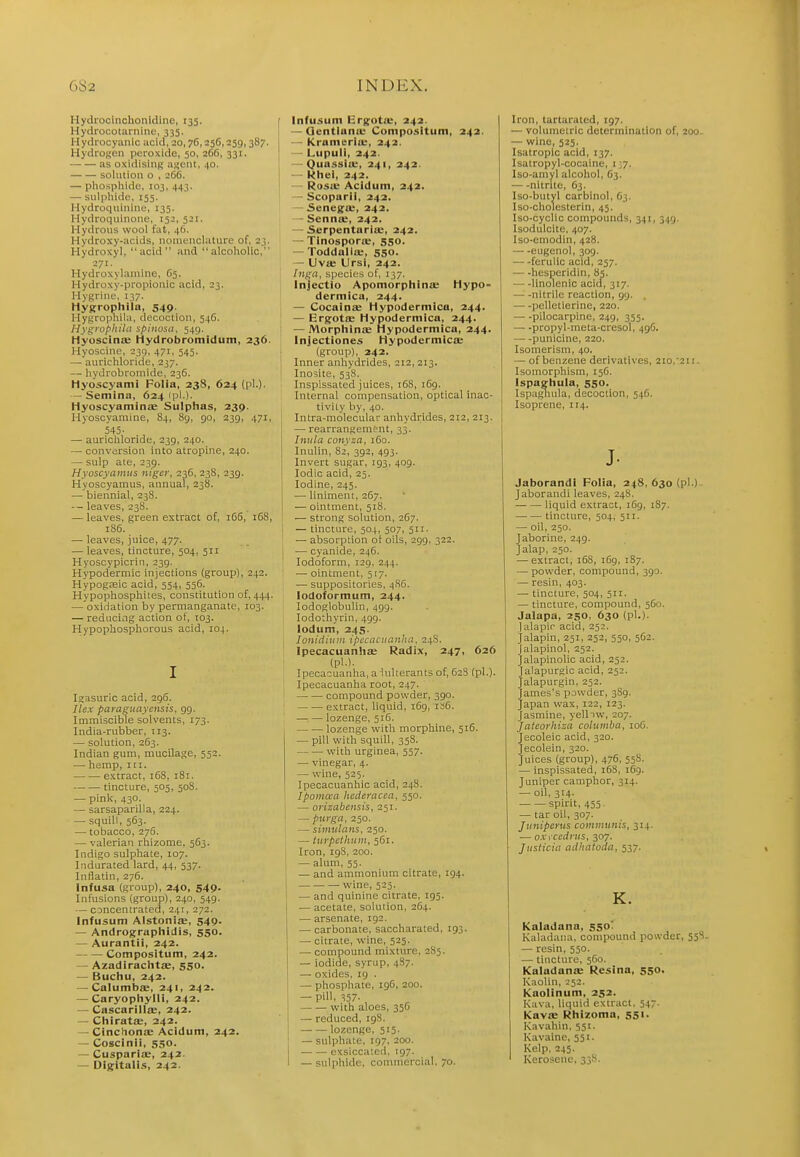 Hyciiocinchonicline, 135. Hydrocotarnine, 335. Hydrocyanic acid, 20,76,256,259,387. HydroKen peroxide, 50, 266, 331. as oxldisiiifi; afjeiit, 40. solution o , 266. — phosphide, 103, 443. — sulphide, 155. Hydroquinine, 135. Hydroquinone, 152, 521. Hydrous wool fat, 46. Hydroxy-acids, iioineuclature of, 23. Hydroxy], acid and alcoholic, 271. Hydroxylaniine, 65. Hydroxy-propionic acid, 23. HyRriue, 137. Hygrrophila, 549. Hygropnila, decoction, 546. Hygrophila spincsii, 549. Hyoscinffi tiydrobromidum, 236. Hyoscine, 235, 471, 545. —'aurichloride, 237. — hydrobromide, 236. Hyoscyami Folia, 238, 624 (pi.). — Semina, 624 (pi.). Hyoscyamirice Sulphas, 239. Hyoscyamine, 84, 8g, 90, 239, 471, 545- — aurichloride, 239, 240. — conversion into atropine, 240. — snip ate, 239. Hyoscyninus nigcr, 236, 238, 239. Hyoscyamus, annual, 238. — biennial, 23S. — leaves, 238. — leaves, green extract of, i65, 168, 186. — leaves, juice, 477. — leaves, tincture, 504, 511 Hyoscypicrin, 239. Hypodermic injections (group), 242. Hypogsic acid, 554, 556. Hypophosphites, constitution of, 444. — oxidation by permanganate, 103. — reducing action of, 103. Hypophosphorous acid, ro4. Igasuric acid, 296. Ilex paragiiaycnsis, 99. Immiscible solvents, 173. India-rubber, 113. — solution, 263. Indian gum, mucilage, 552. — hemp. III. extract, 168, 181. tincture, 505, 508. — pink, 430. — sarsaparilla, 224. — squill, 563. — tobacco, 276. — valerian rhizome, 563. Indigo sulphate, 107. Indurated lard, 44, 537. Inflatin, 276. Infusa (group), 240, 549- Infusions (group), 240, 549. — CDncentrated, 241, 272. Infusum AlstonijE, 549. — Andrographidis, 550. — Aurantii, 242. Compositum, 242. — Azadirachtae, 550. — Buchu, 242. — Calumbs, 241, 242. — Caryophylli, 242. — Cascarills, 242. — ChiratJE, 242. — Cinchona; Acidum, 242. — Coscinii, 550. — Cuspariae, 242. — Dijfitalis, 242. Infusum Ergfotie, 242. — Qentluna: Compositum, 242. — Kramerla:, 242. — Lupuli, 242. — Quassia:, 241, 242. — kliei, 242. — Rosa; Acidum, 242. — Scoparli, 242. — Senegse, 242. - Senna:, 242. — Serpentariu;, 242. — TinosporiB, 550. — Toddallae, 550. — Uva; Ursi, 242. Inga, species of, 137. Injectio Apomorphinae Hypo- dermica, 244. — Cocainic Hypodermica, 244. — Ergotffi Hypodermica, 244. — MorpliinjE Hypodermica, 244. Injectiones Hypodermicae (group), 242. Inner anhydrides, 212,213. Inosite, 538. Inspissated juices, 168, 169. Internal compensation, optical inac- tivity by, 40. Intra-molecular anhydrides, 212, 213. — rearrangempnt, 33. Inula coiiyza, 160. Inulin, 82, 392, 493. Invert sugar, 193, 409. Iodic acid, 25. Iodine, 245. — liniment, 267. — ointment, 518. —• strong solution, 267. — tincture, 504, 507, 511. — absorption ol oils, 299, 322. — cyanide, 246. Iodoform, 129. 244. — ointment, 517. ■— suppositories, 4S6. iodoformum, 244. lodoglobulin, 499. lodothyrin, 499. lodum, 245. loiiidiiiiii ipccacunnha, 24S. Ipecacuanhas Radix, 247, 626 (pi.). Ipecacuanha, a lulterants of, 62S (pi.). Ipecacuanha root, 247. compound powder, 390. extract, liquid, 169, isC. lozenge, 516. lozenge with morphine, 516. — pill with squill, 358. with urginea, 557. — vinegar, 4. — wine, 525. Ipecacuanhic acid, 248. Ipomaa hcderacea, 550. — orisabensis, 251. — purga, 250. — simulans, 250. — turpcthtiin, 561. Iron, 198, 200. — alum, 55. — and ammonium citrate, 194. wine, 525. — and quinine citrate, 195. — acetate, solution, 264. — arsenate, 192. — carbonate, saccharated, 193. — citrate, wine, 525. — compound mixture, 285. — iodide, syrup, 487. — oxides, 19 . — phosphate, igC, 200. — pill, 357. with aloes, 356 — reduced, 19S. lozenge, 515. — sulphate, 197, 200. exsiccateil, 197. — sulphide, conniiercial, 70. Iron, tartaraled, 197. — volumetric determination of, 200. — wine, 525. Isatroplc acid, 137. Isatropyl-cocaine, i ',7. Iso-amyl alcohol, 63. nitrite, 63. Iso-butyl carbinol, 63. Iso-cholesterin, 45. Iso-cyclic compounds, 341, 349. Isodulcite, 407. Iso-eniodin, 428. eugenol, 309. ferulic acid, 257. hesperidin, 85. linolenic acid, 317. nitrile reaction, 99. . pelletierine, 220. pilocarpine, 249, 355. propyl-meta-cresol, 496. punicine, 220. Isomerism, 40. — of benzene derivatives, 210,'211. Isomorphism, 156. Ispaehula, 550. Ispaghula, decoction, 546. Isoprene, 114. J- Jaborandi Folia, 24S, 630 (pi.) Jaborandi leaves, 24S. liquid extract, 1C9, 187. tincture, 504, 511. — oil, 250. Jaborine, 249. Jalap, 250. — extract, 168, 169, 187. — powder, compound, 390. — resin, 403. — tincture, 504, 511. — tincture, compound, 560. Jalapa, 250, 630 (pi.). I alapir acid, 252. Jalapin, 251, 252, 550, 562. jalapinol, 252. Jalapinolic acid, 252. Jalapurgic acid, 252. Jalapurgin, 252. James's pjwder, 389. Japan wax, 122, 123. Jasmine, yelliw, 207. Jateorhiza coluniba, 106. Jecoleic acid, 320. Jecolein, 320. Juices (group), 476, 558. — inspissated, 168, 169. Juniper camphor, 314. — oil, 314. spirit, 455. — tar oil, 307. Jiiniperus coiiiiiiunis, 314. — ox\'cectnts, 307. Jiisticiii aJhatoda, 537. K. Kaladana, 550' Kaladana, compound powder, 558- — resin, 550. — tincture, 560. Kaladanae Resina, 550. Kaolin, 252. Kaolinum, 252. Kava, liquid extract. 547. Kavae Rhizoma, 551. Kavahin. 551. Kavaine, 551. Kelp, 245. Kerosene, 338.