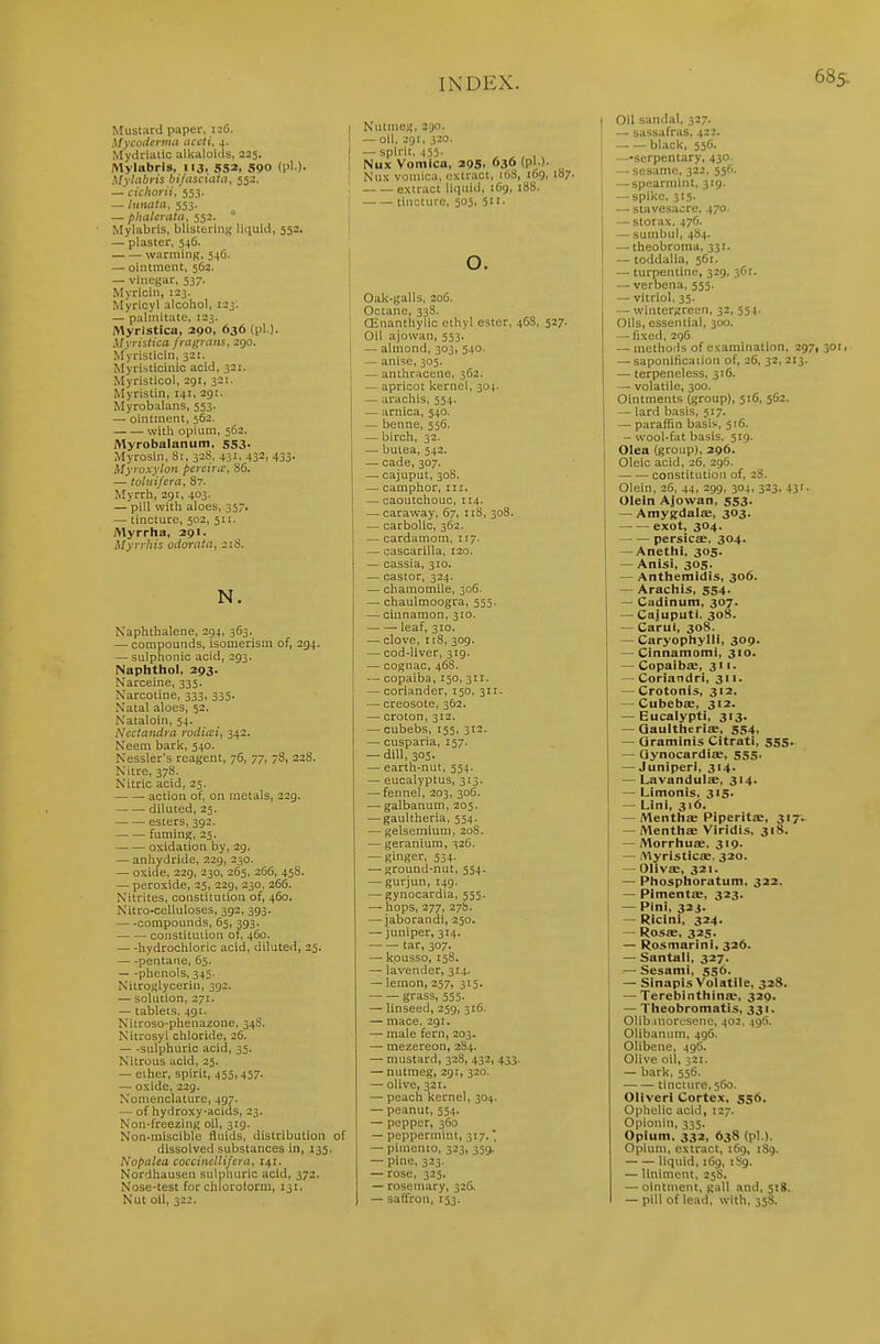 Mustard paper, 126. hfycodeyma accti, 4. Mydriatic alltaloids, 225. Mylabris, 113. 552, 590 (pi.). Mylabris bifascuita, 552. — cichorii, 553. — lunata, 553. — plialeratii, 552.  Mylabris, blistering liquid, 552. — plaster, 546. warming, 546. — ointment, 562. — vinegar, 537. Myricin, 123. Myricyl alcohol, 123. — palmitate, 123. Myristica, 290, 636 (pi.). Myristica fragians, 290. Myristicin, 321. Myristicinic acid, 321. Myristicol, 291, 321. Myristin, 141, 291. Myrobalans, 553. — ointment, 562. witli opium, 562. Myrobalanum, 553. Myrosin, 81, 328, 431, 432, 433. ilyroxyion pcrsircc, 86. — toluifera, 87. Myrrh, 29r, 403. — pill with aloes, 357. — tincture, 502, 511. Myrrha, 291. Myrrhis odorata, 218. N. Naphthalene, 294, 363. — compounds, isomerism of, 294. — sulphonic acid, 293. Naphthol, 293. Narceine, 335. Narcotine, 333, 335. Natal aloes, 52. Nataloin, 54. Nedandra rodicci, 342. Neem bark, 540. Nessler's reagent, 76, 77, 78, 228. Nitre, 378. Nitric acid, 25. action of, on metals, 229. diluted, 25. esters, 392. fuming, 25. oxidation by, 29. — anhydride, 229, 230. — oxide, 229, 230, 265, 266, 458. — peroxide, 25, 229, 230, 266. Nitrites, constitution of, 460. Nitro-celluloses, 392, 393. compounds, 65, 393. constitution of, 460. hydrochloric acid, diluted, 25. pentaTie, 65. —phenols, 345. Nitroglycerin, 392. — solution, 271. — tablets. 491. Nitroso-phenazone, 348. Nitrosyl chloride, 26. — -sulphuric acid, 35. Nitrous acid, 25. — ether, spirit, 455,457. — oxide, 229. Nomenclature, 497. — of hydroxy-acids, 23. Non-freezing oil, 319. Non-miscible fluids, distribution dissolved substances in, 135. Nopalea cocciiicllifcra, 141. Nordhausen sulphuric acid, 372. Nose-test for chlorotorm, 131. Nut oil, 322. Nutmeg, 2.30. — oil, 291, 320. — spirit, 455. Nux Votnica, 295, 636 (pi )- [ Nux vomica, extract, i()8, 169, 187. . extract liquid, 169, 188. i ■ tincture, 505, 511. I o. Oak-galls, 206. Octane, 338. OEnanthylic ethyl ester, 4CS, 527. Oil ajowan, 553. — almond, 303, 540. — anise, 305. — anthracene, 362. — apricot kernel, 304. — arachis, 554. — arnica, 540. — benne, 556. — birch, 32. — butea, 542. — cade, 307. —^ cajuput, 308. — camphor, in. — caoutchouc, 114. — caraway, 67, 118, 308. — carbolic, 362. — cardamom, 117. — cascarilla, 120. — cassia, 310. — castor, 324. — chamomile, 306. — chaulmoogra, 555. — cinnamon, 310. leaf, 310. — clove, 118, 309. — cod-liver, 319. — cognac, 468. — copaiba, 150, 311. — coriander, 150, 311. — creosote, 362. — croton, 312. — cubebs, 155, 312. — cusparia, 157. — dill, 305. — earth-nut, 554. — eucalyptus, 313. — fennel, 203, 306. — galbanum, 205. — gaultheria, 554. — gelsemium, 20S. — geranium, 32(1. — ginger, 534. — ground-nut, 554. — gurjun, 149. — gynocardia, 555. — hops, 277, 27S. — jaborandi, 250. — juniper, 314. tar, 307. — kpusso, 158. — lavender, 314. — lemon, 257, 315. — — grass, 555. — linseed, 259, 316. — mace. 291. — male fern, 203. — mezereon, 2S4. — mustard, 328, +32, 4.33. — nutmeg, 291, 320. — olive, 321. — peach kernel, 304. — peanut, 554. — pepper, 360 — peppermint, 317. — pimento, 323, 35(> — pine, 323. — rose, 325. — rosemary, 326. — saffron, 153. I Oil sandal, 327. — sassafras, 422. I black, 55G. —-serpentary, 430 — sesame, 322, 55(1. — spearmint, 319. ] —spike. 315. I — stavesacre, 470. I — storax. 476. — suinbul, 484. — theobroma, 331. — toddalia, 561. — turpentine, 329, 30r. — verbena, 555. — vitriol, 35. — wintergreen, 32, 554. Oils, essential, 300. — fixed. 296 — methods of examination, 2971 301, — saponificaiion of, 2C, 32, 213. — terpeneless, 316. — volatile, 300. Ointments (group), 516, 562. — lard basis, 517. — paraffin basis, 516. - wool-fat basis, 519. Olea (group), 296. Oleic acid, 26, 296. constitution of, 28. Olein, 26, 44, 299, 304, 323, 431. Olein Ajowan, 553. — AmygdalsB, 303. exot, 304. — — persicae, 304. — Anethi, 305. — Anisi, 305. — Anthemidis, 306. — Arachis, 554. — Cadinum, 307. — Cajuputi. 308. — Carul, 308. — Caryophylli, 309. — Cinnamomi, 310. — CopaibiE, 311. — Coriandri, 311. — Crotonis, 312, — Cubebse, 312. — Eucalypti, 313. — Qaultheriae, 554, — Qraminis Citrati, 555- — Qynocardiae, 555. — Juniperl, 314. — Lavandula:, 314. — Llmonis, 315. — Lini, 316. — Menth£e Piperitae, 3171- — Mentliae Vlridis, 318. — Morrhua:, 319. — /Vlyristicae, 320. — OlivsB, 321. — Phosphoratum, 322. — PimentEC, 323. — Pini, 32J. — Ricini, 324. — Ros£E, 325. — Rosmarlni, 326. — Santall, 327. — Sesami, 556. — Sinapis Volatile, 328. — Terebinthinfe, 329. — Theobromatis, 331. Olib.inoresene, 402, 496. Olibanum, 496. Olibene, 496. Olive oil, 321. — bark, 556. tincture, 560. Oliverl Cortex, 556. Ophelic acid, 127. Opionin, 335. Opium, 332, 638 (pi.). Opium, extract, 169, 1S9. liquid, 169, 1S9. — liniment, 25S. — ointment, gall and, 518. — pill of lead, with, 358.