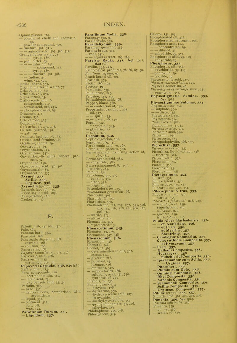 Opium plaster, 16?. — powder of chalk and aromatic, — povv^er compound, 390. — tincture, 501, 511. ainmoiiiated, 505, 506, 512. Orange flower water, 75. — syrup, 487. — peel, bitter, 85. infusion, 242. compound, 242. — syrup, 487. tincture, 501, 508. Indian, 540. — wine, 524, 525. Ordeal beans, 353. Organic matter in water. 77. Orizaba jalap, 251. Orizabin, 251, 252. Ory^a sativa, 65. Ortho-acetic acid, 6. — compounds, 210. — formic acid, 216, 245. — phosphoric acid, 29. O-azones, 411. Oscine, 238. Otto of rose, 325. Ouabain, 473. Ovis aries, 45, 430, 498. Ox bile, purified, igr. — gall, 191. Oxalates, ignition of, 125. Oxides, acid-forming, 16. Oxidising agents, 29. Oxyatropine, 89. Oxycannabin, 112. Oxycanthine, 541. Oxy-carboxylic acids, general pro- cess, 32. Oxyconiine, 148. Oxycopaivic acid, 150, 402. Oxycoumarin, 83. Oxynarcotine, 335. Oxymel, 335. — SolliE, 335. — .Urgineffi, 556. Oxymella (group), 335. Oxymels (group), 335. Oxysalicylic acid, 209. Oxysparteine, 426. Ozokerite, 337. P. Palmitin, 26, 44, 304, 431. Palo, 561. Panama bark, 394. Pancreas, 268. Pancreatic digestion, 26S. — extracts, 268. — solution, 268. Pancreatin, 268. Papavey somni/enim, 332, 336. Papaveric acid, 406. Papaverine, 335. — permanganate, 43. PapaverisCapsulae, 336, 640 (pi.)- Para rubber, 113. Para- compounds, 210. acet-phenetidin, 345. — -lactic acid, 23. oxy-benzoic acid, 33, 34. Paraffin, 363. — hard, 337. ; -— hydrocarbons, comparison with aromatic, 21 — liquid, 337. — ointment, 517. — soft, 338. — wax, 124. Paraffinum Durutn, 33 . — Liquidum, 337- Paraffinum Molle, 338. l^aragiiay lea, 99. Paraldehyde, 339. Paraldehydum, 339. Paramenispermiue, 355. Pareira brava, 341. — root, 341. liquid extract, 169, 189. Pareirae Radix, 341, 641 (pi.), 642 (pi.). Parillin, 395, 421. Pathological products, 78, 86, 87, 90. Patillinia ciipana, 99. Peach kernel oil, 304. Pearlash, 374. Pectin, 166, 493. Pectose, 493. Peetumba, 539. Pelletierine, 219. Pelosine, 342, 544. Pentathionic acid, 368. Pepper, black, 360. confection of, 146. Peppermint camphor, 282. — 011,317. spirit, 455. —.— water, 76, 539. Pepsin, 342. — crystals, 343. — glycerin, 217. — scale, 343. Pepslnum, 342. Peptic digestion, 268. Peptones, 2(19, 344. Perchromic acid, 50, 267. Percolation process, 502. Permanganate, oxidising action of, 267, 381. Permanganic acid, 380. — anhydride, 380. Peru-resinotannol, 87, 401. Pessaries, 484. Petolite, 274. Petroleum, 337, 339. — benzine, 337. — ether, 337. — origin of, 339. Pettenlvofer's test, 191. Peuceilanuin graveolcns, 66. Phseoretin, 405. Pharbitis Nil, 550. Pharbitisin, 550. Phellandrene, iii, 204, 257, 305,-306, 31O1 3^3) 316, 318, 324, 360, 422, 496, 53+- — nitrite, 313. — nitrosite, 313. Phenacetin, 345. — protected, 3. Phenacetinura, 345- Phenates, 13, 150. Phenazone, 347, 34S. Phenazonum, 348. Phenetidin, 346. Phenetol, 346. Phenol, 12, 363. — determination in oils, 302. — esters, 414. — glycerin, 216. — liquefied, 14. — lozenge, 516. — ointment, 517. — suppositories, 486. — sulphonic acid, 451, 530. — synthesis of, 213. Phenols, 14, 150. Phenyl cyanide, 3. ethylene, 476. hydrazine, 350. hydroxy-acetic acid, 227. — iso-cyanide, 3, 130. methyl-pyrazolone, 351. — -propyl-cinnamate, 91, 476. — salicylate, 413. Phlobaphene, 255, 278. Phloroglucin, 544. Phlorol, 151, 363. Phosphorated oil, 322. Phosphoretted hydrogen, 105. Phosphoric acid, 104. — —- concentrated, 29. diluted, 31. — anhydride, 29. 352. Phosphorous afiid, 29, 104. — anhydride, 29. Phosphorus, 352. Phosphorus, pill, 358. — oxychloride, 39, 413. — pentoxiile, 29. — trioxide, 29. Photosantonic acid, 417. Pliyseter macroccphnlus, 125. Physical isomerism, 40. Physostigtiia cylinitrosperiiitim, 354. — veneiwsniii, 353. Physostigmatls Semina, 353, 644 (pl-)- Physostigminae Sulphas, 354. Physostigmine, 354. — sulphate, 354. discs, 255. Phytostearyl, 154. Phytosterin, 354. Picea excelsa, 361. Picraconitine, 42, 43. Picrana excelsa, 393. Picrasmic acid, 394. Picrasmin, 394. Picrocrocin, 153. Picropodophylliu, 366, 357. Picrorhiza, 557. Picrorliiza hurroa, 557. Picrorhiza, liquid extract, 548. — tincture, 561. Picrorhizetin, 557. Picrorhizin, 557. Picrotin, 355. Picrotoxin. 354. Picrotoxinin, 355. Picrotoxinum, 354. i'W Rufi, 357- Pill excipients, 356. Pills (group), 355. 557. Pilocarpidine, 249, 354. PilocarpinsE N.tras, 355. Pilocarpine, 249, 250. — nitrate, 355. Pilocarpus jaborandi, 248, 249. — microphylliis, 249. — pcnnatifolius, 249. — selloanus, 249. — spicntus, 249. — trachylophus. 249. Pilula Aloes Barbadensis, .^56. et Asafetidas, 356. et FerrI, 356. et IVlyrrhiB, 357- Socotrinae, 357. — Cambogis Composita, 357. — Colocynthidis Composita, 357 et Hyoscyami, 357. Ferri, 357- — Oalbani Composita, 358. — Hydrargyri, 358. Subchloridi Composita, 358 — Ipecacuanha: cum Scilla, 358 Urginea, ,SS7- — Phosphori, 358. — Plumbi cum Opio, 358. — QuininsE Sulphatis, 358. — Rhei Composita, 358. — Saponis Composita, 358. — Scammonii Composita, 359. — Scillffi Composita, 359- — Urglnece, Composita, 557- Pilulse (group), 35s. 557- Pimaric acid, 361 400, 402, 490. PImenta, 359. ^44 (p' )■ Pimcnia officinalis. 359. Pimento, 359 — oil, 323, 359. — water, 76, 539.