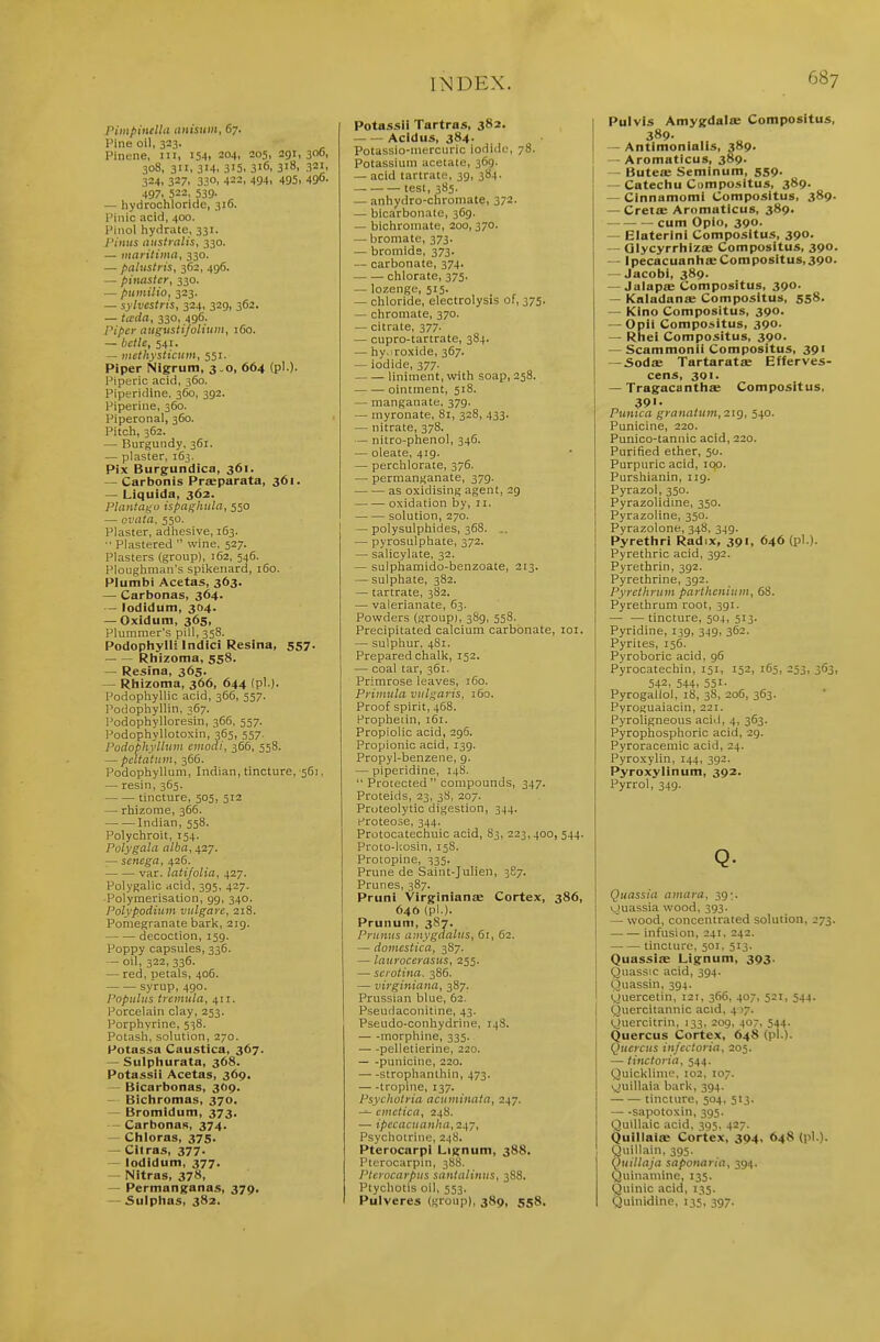 Pimpinella itnisuiii, 67. Pine oil, 323. Pinene, ni, i5-(, 204, 205, 291, 300, 308, 311, 314. 315, 316, 318, 321, 324, 327, 330. 422, 494, 495> 490. 497. 522, 539- ^ — hydrochloride, 316. Pinic acid, 400. Pinol hydrate, 331. J'inus niistmlis, 330. — maritima, 330. — palustris, 362, 496. — pinaster, 330. — pumilio, 323. — sylvestris, 324, 329, 362. — icrda, 330, 496. Piper (Uigusti/oliuiii, 160. — iictle, 541. — niethysticum, 551. Piper Nigrum, 3.0, 664 (pi )- l^iperic acid, 360. Piperidine, 3G0, 392. Piperine, 360. Piperonal, 360. Pitch, 362. — Burgundy, 361. — plaster, 163. Pix Burgundica, 361. — Carbonis Prseparata, 361. — Liquida, 362. Plantagu ispaghula, 550 — ovata, 550. Plaster, adhesive, 163. ■' Plastered  wine, 527. Plasters (group), 162, 546. Ploughman's spikenard, 160. Plumbi Acetas, 363. — Carbonas, 364. — lodidum, 304. — Oxidum, 365, Plummer's pill, 358. Podophylli Indici Resina, 557. Rhizoma, 558. — Resfna, 365. — Rhizoma, 366, 644 (pi.). Podophyllic acid, 366, 557. Podophyllin, 367. Podophylloresin, 366, 557. Podophyllotoxin, 365, 557. Podophyllum eiitodi, 366, 558. — pcltatinn, 366. Podophyllum, Indian, tincture, 561, — resin, 365. tincture, 505, 512 — rhizome, 366. Indian, 558. Polychroit, 154. Polygala alba,^2y. — senega, 426. var. latifolia, 427. Polygalic acid, 395, 427. -Polymerisation, gg, 340. Polypodium vnlgare, 218. Pomegranate bark, 2ig. decoction, 159. Poppy capsules, 336. - oil, 322, 336. — red, petals, 406. syrup,490. Papains tremula, 411. Porcelain clay, 253. Porphyrine, 538. Potash, solution, 270. Potassa Caustica, 367. — Sulphurata, 368. Potassii Acetas, 369. — Bicarbonas, 3O9. — Bichromas, 370. — Bromidum, 373. — CarbonaR, 374. — Chloras, 375. — Cilras, 377- — lodidum, 377. — Nitras, 378, — Permanganas, 379. Sulplias, 382. Potassii Tartras, 382. Acidus, 384- Potassio-niercuric iodiilc, 78. Potassium acetate, 369. — acid tartrate, 39, 384. test, 385. — anhydro-chromate, 372. — bicarbonate, 369. — bichromate, 200, 370. — bromate, 373. — bromide, 373. — carbonate, 374. chlorate, 375. — lozenge, 515. — chloride, electrolysis of, 375. — chromate, 370. — citrate, 377. — cupro-tartrate, 384. — hy.iro.xide, 367. — iodide, 377. liniment, with soap, 258. — ■— ointment, 518. — raanganate, 379. — myronate, 81, 328, 433. — nitrate, 378. — nitro-phenol, 346. — oleate, 419. — perchlorate, 376. — permanganate, 379. as oxidising agent, 2g oxidation by, 11. solution, 270. — polysulphides, 368. — pyrosulphate, 372. — salicylate, 32. — sulphamido-benzoate, 213. — sulphate, 382. — tartrate, 382. — valerianate, 63. Powders (groupi, 38g, 558. Precipitated calcium carbonate, loi. — sulphur, 481. Prepared chalk, 152. — coal tar, 361. Primrose leaves, 160. Primula vulgaris, 160. Proof spirit, 468. Propheiin, 161. Propiolic acid, 2g5. Propionic acid, I3g. Propyl-benzene, g. — piperidine, 148. Protected compounds, 347. Proteids, 23, 3S, 207. Proteolytic digestion, 344. Proteose, 344. Protocatechuic acid, 83, 223, 400, 544. Proto-kosin, 158. Protopine, 335. Prune de Saint-Julien, 387. Prunes, 387. Pruni VirginiantE Cortex, 386, 646 (pi.). Prunum, 387. Primus amygdalus, 61, 62. — doincstica, 387. — laurocerasus, 255. — serotina. 386. — virginiana, 387. Prussian blue, 62. Pseudaconitine, 43. Pseudo-conhydrine, 148. — -morphine, 335. pelletierine, 220. — -punicine, 220. strophanthin, 473. tropine, 137. Psychoiria acuminata, 247. — emcticn, 248. — ipecacuanha,'ZJ^y, Psychotrine, 248. Pterocarpi Lignum, 388. Ptcrocarpin, 388. Ptcrocarpiis santalinus, 388. Ptychotis oil, 553. Pulveres (group), 389, 558. Pulvis Amygdala; Compositus, 389. — Antimonialis, 389. — Aromaticus, 389. — Butea; Seminum, 559. — Catechu Cumposltus, 389. — CInnamomi Compositus, 389. — Creia: Aromaticus, 389. cum Opio, 390. — Elaterini Compositus, 390. — Olycyrrhiza; Compositus, 390. — Ipecacuanhce Compositus, 390. — Jacobi, 389. — Jalapse Compositus, 390. — Kaladanfe Compositus, 558. — Kino Compositus, 390. —^Opii Compositus, 390. — Rhei Compositus, 390. — Scammonii Compositus, 391 — SodiE Tartarata; Efferves- cens, 391. — TragacanthEB Compositus. 39>- Punica granatum, 219, 540. Punicine, 220. Punico-tannic acid, 220. Purified ether, 50. Purpuric acid, iqo. Purshianin, 119. Pyrazol, 350. Pyrazolidme, 350. Pyrazoline, 350. Pyrazolone, 348, 34g. Pyrethri Radix, 391, 646 (pi ). Pyrethric acid, 3g2. Pyrethrin, 3g2. Pyrethrine, 3g2. Pyrethrum parthenium, 68. Pyrethrum root, 391. — —tincture, 504, 513. Pyridine, 139, 34g, 362. Pyrites, 156. Pyroboric acid, 96 Pyrocatechin, 151, 152, 165, 253, 363, 542, 544, 551- Pyrogallol, 18, 38, 206, 363. Pyroguaiacin, 221. Pyroligneous acid, 4, 363. Pyrophosphoric acid, 29. Pyroracemic acid, 24. Pyroxylin, 144, 392. Pyroxylinum, 392. Pyrrol, 349. Q. Quassia aniara, 39:. v.)uassia wood, 393. — wood, concentrated solution, 273. infusion, 241. 242. tincture, 501, 513. Quassiae Lignum, 393. Quassic acid, 394. Quassin, 3g4. yuercetin, 121. 366, 407, 521, 544. I Quercitannic acid, 4)7. yuercitrin, 133, 209, 407, 544. Quercus Cortex, 648 (pi.). Qucrcus infcctoria, 205. — tinctoria, 544. Quicklime. 102, 107. vjuillaia bark, 394. tincture, 504, 513. — -sapotoxin, 395. Quill.iic acid, 395, 427. Quillaia: Cortex, 394, 648 (pi.). Qnillain, 395. QuHlaja saponaria, 394. Quin.imine, 135. Quinic acid, 135. Quinidine, 135, 397.