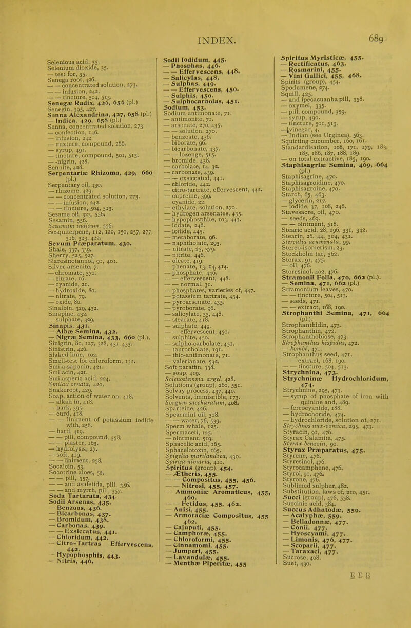 Selenlous acid, 35. Selenium dioxide, 35. — test for, 35. Senega root, 426. concentrated solution, 273. — — infusion, 242. tincture, 504, 513. Senejrte Radix, 426, 656 (pi.) Senogin, 395. 4-7- , „ , , , Senna Alexnndrina, 427, 658 (pi.) — Indica, 429. 658 (pi.) Senna, concentrated solution, 273 — confection, 146. — infusion, 242. — mixture, compound, 286. — syrup, 491. — tincture, compound, 501, 513. nigrin, 428. Seniiite, 428. SerpentariiB Rhizoma, 429, 660 (pl.) , Serpentary oil, 430. — rhizome, 429. concentrated solution, 273. infusion, 242. tincture, 504, 513. Sesame oil, 323, 556. Sesamin, 556. Sesavmm indiciim, 556. Sesquiterpene, 112, 120, 150, 257, 277, 316, 323, 422. Sevum Pr«paratum, 430. Shale, 337, 339. Sherry, 525, 527. Siaresinotannol, 91, 401. Silver arsenite, 7. — chromate, 371. — citrate, 16. — cyanide, 21. — hydroxide, 80. — nitrate, 79. — oxide, 80. Sinalbin. 329, 432. Sinapine, 432. — sulphate, 329. £inapi5, 431. — Albs Semina, 432. — Nigrse Semina, 433, 660 (pi.). Sinigrin, 81, 127, 328, 431,433. Sinistrin, 426. Slaked lime, 102. Smell-test for chloroform, 132. Smila-saponin, 421. Smilacin, 421. Smilasperic acid, 224. Smilax ornata, 420. Snakeroot, 429. Soap, action of water on, 418. — alkali in, 418. — bark, 395. — curd, 418. liniment of potassium iodide with, 258. — hard, 419. pill, compound, 358. plaster, 163. — hydrolysis, 27, — soft, 419. liniment, 258. Socaloin, 53. Socotrine aloes, 52. pill- 357- and asafetida, pill, 356. and myrrh, pill, 337. Soda Tartarata, 434. Sodii Arsenas, 435. — Benzoas, 436. — Bicarbonas, 437. — Bromidum, 438. — Carbonas, 439. • Exsiccatus, 441. — Chloridum, 442. - Citro-Tartras Effervescens, 442. - Hypophosphis, 443. Nitris, 44O. Sodll lodldum, 445. — Phosphas, 446. Kffervescens, 448. — Salicylas, 448. — Sulpiias, 449. Effervescens, 450. — Sulphis, 450. — Sulpliocarbolas, 45i' Sodium, 453. Sodium antimonate, 71. — antimonite, 71. — arsenate, 270, 435. solution, 270. — benzoate, 436. — biborate, 96. — bicarbonate, 437. lozenge, 515. — bromide, 438. — carbolate, 14, 32. — carbonate, 439. exsiccated, 441. — chloride, 442. — citro-tartrate, eftervescent, 442. — cupreine, 399. — cyanide, 22. — ethylate, solution, 270. — hydrogen arsenates, 435. — hypophosphite, 103, 443. — iodate, 246. — iodide, 445. — metaborate, 96. — naphtholate, 293. — nitrate, 25, 379. — nitrite, 446. — oleate, 419. — phenate, 13, 14, 414. — phosphate, 446. effervescent, 448. normal, 31. — phosphates, varieties of, 447. — potassium tartrate, 434. — pyroarsenate, 435. — pyroborate, 96. — salicylate, 33, 448. — stearate, 418. — sulphate, 449. effervescent, 450. — sulphite, 450. — sulpho-carbolate, 451. — taurocholate, 191. — thio-antimonate, 71. — valerianate, 532. Soft paraffin, 338, — soap, 419. Solenostemina argel, 428. Solutions (group), 260, 551. Solvay process, 437, 440. Solvents, immiscible, 173. Soyguin saccharattim, 408, Sparteine, 426. Spearmint oil, 318. water, 76, 539, Sperm whale, 125. Spermaceti, 125. — ointment, 519. Sphacelic acid, 165, Sphacelotoxin, 165. Spigelia marilandica, 430. Spiraa nlmaria, 411. Spiritus (group), 454. — /Etiieris, 455. Compositus, 455, 456. Nitrosi, 455, 457. — Ammoniffi Aromaticus, 455, 460. Fetidus, 455, 462. — Anisi, 455. — Armoracice Compositus, 455 462. — CajuputI, 455. — Camphorte, 455. — Cliloroformi, 455. — Cinnamomi, 455. — Jumperi, 455. — Lavandula, 455. — Mentlia; Piperita, 455 5pirltua Myrlsticffi, 455- — Rectlficatus, 463. — Rosmarini, 455. — Vini QallicI, 455. 468. Spirits (group), 454. Spoduinene, 274. Squill, 425. — and ipecacuanha pill, 358. — oxymel, 335. — pill, compound, 359. — syrup, 490. — tincture, 501, 513. —Ivinegar, 4. — Indian (see Urginea), 563. Squirting cucumber, 160, 161. Standardisation, 108, 171, 179, 183, 185, 186, 187, 188, 189. — on total extractive, 185, 190. 5taplil5agrise Semina, 469, 664 (pl.) Staphisagrine, 470. Staphisagroidine, 470. Staphisagroine, 470. Starch, 65, 463. — glycerin, 217. — iodide, 37, 108, 246. Stavesacre, oil, 470. — seeds, 469. ointment, 518. Stearic acid, 28, 296, 331, 342. Stearin, 26, 44, 304, 431. Sierculia acuminata, 99. Stereo-isomerism, 23. Stockholm tar, 362. Storax, 91, 475. — oil, 476. Storesinol. 402, 476. Stramonii Folia, 470, 662 (pl.). — Semina, 471, 662 (pl.) Stramonium leaves, 470. tincture, 504, 513. — seeds, 471. .— .— extract, 168, 190. 5trophanthi Semina, 471, 664 (pl.). Strophanthidin, 473. Strophanthin, 472. Strophanthobiose, 473. Strophanthus hispidus, 472. — kombc, 471. Strophanthus seed, 471. extract, 168, 190. tincture, 504, 513. Strychnina, 473. Strychninae Hydrochloridum, 474. Strychnine, 295, 473. — syrup of phosphate of iron with quinine and, 489. — ferrocyanide, 188. — hydrochoride, 474. — hydrochloride, solution of, 271. Strychnos nux-vomica, 295, 473. Styracin, 91, 476. Styrax Calamita, 475. Siyrax benzoin, 90. Styrax Prseparatus, 475. Styrene, 476. Styresinol,476. Styrocamphene, 476. Styrol,9i, 476, Styrone, 476. Sublimed sulphur, 482. Substitution, laws of, 210, 451. Succi (group), 476, 558. Succinic acid, 384. Succus Adhatodce, 559. — Acalyphie, 559. — Belladonnae, 477. — Conii, 477. — Hyoscyami, 477, — Limonis, 476, 477. — Scoparii, 477. — Taraxaci, 477. Sucrose, 408. Suet, 430. SEE