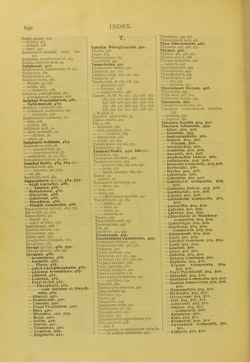 Sugar, grape, 202. — of lead, 363. — refined, 408. — sand, 407. Sulphaniklo-benzolc acid, 210, Sulphites, constitution of, 453- Sulpho-salicylic acid, 34. Sulphonal, 4n. Sulplionates, constitution of, 453 Sulpliones, 480. Sulptioxides, 480. Sulphur baths, 369. — dioxide, 37, 155- — iodide, 483. ointment, 518. Sulphur, prjEcipitated, 481. — precipitated, lozenge, 516. Sulphur Proeclpitatum, 481. — Sublimatum, 482- Sulphur, sublimed, 482. — sublimed, confection, 147. ointment, 518. Sulphurated antimony, 71. — lime, 108. — potash, 368. Sulphuric acid, 34. — acid, aromatic, 35. diluted, 36. — ether, 47. Sulphuris lodldum, 483. Sulphurous acid, 36. symmetrical, 37. unsymmetrical, 37. — anhydride, 36, 47, 155- Sumaresinotannol, gi, 401. Sumbul Radix, 483, 664 (pi ). Sumbul root, 483. ■ tincture, 501, 514- — oil, 484. Sumbulic acid, 484. Suppositoria (group). 484, 559« — Acidi Carbolici, 486. Tannic!,' 486. — Beliadonnae, 486. — Qlycerini, 486. — lodofornii, 486. — Morphinae, 486. — Plumbi Composlta, 48O. Suppositories (group), 484, 559- Su$ scrofa, 43, 537. Sweet-birch, 32. — fennel, 203. — spirit of nitre, 457. Sweetbread, 268. Swertia chirata, 127. Sylvestrene, 324. Sylvic acid, 400. Symphytum officinale, 160. Synaptase, 387. Syrupi (group), 486, 559- Sprups-(group), 486, 559. Syrupus, 486. — Aromaticus, 480. — Aurantii, 487. Floris, 487. — Calcii Lactophosphatis, 487. — Cascarae Aromaticus, 487. — Chloral, 487. — Codeinae, 487. — Perri lodidi, 487. Phosphatis, 489. cum Quinina et Strych nina, 489. — Glucosi, 490. — Hemidesmi, 490. — Limonis, 490. — Pruni Virginianae, 490. — Rhei, 490. -- Rhoeados, 490, 559- — RosfE, 490. — ScillsE, 490' — Senns, 491. — Tolutanus, 491. — Urgineae, 559- — Zingiberis, 49 >< Tabellffi Nitroglycerin!, 49'- Tajniin, 158. Tagar, 563. Tailed pnppcr, 154 Tamarinds, 491. Tamarindus, 491. Tainariniliis initica, 491. Tampicin, 251, 252. Tampico jalap, 250, 252, 424. Tannates, 38. Tannic acid, 38,165, 206, 553. glycerine,216. lozenge, 516. suppositories, 486. Tannin, 38, 68, 82, 127, 133, 136, 143, 165, 203, 218, 220, 222, 223, 224, 250, 256, 278, 342, 387, 392, 405. 422, 426, 430, 468, 492, 521, 522, 536, 539, 541. 542. 5-10. 548. 551. —■ in gum, 2 Tannins, glucosidal, 39. Tannol resins, 403. Tar, 4, 362. — ointment. 520. — coal, prepared, 361. solution, 269. — Stockholm, 362. — wood, 150, 362. Taraktogcnns kui-zii, 555. Taraxacerin, 493. Taraxaci Radix, 492, 666 (pi.). Taraxacin, 493. Taraxacum officinale, 492. Taraxacum root, 492. extract, 166, 168, 170, igi. mice, 477. — — liquid, extract, 169, 191. Tartar, 39. — emetic, 72. Tartarated antimony, 72. wine, 524. — iron, 201. — soda, 434. effervescent powder, 391. Tartaric acid, 39, 384. dextro, 40- lasvo, 40. meso, 40. , — — racemic, 40. Taurin, 192. Taurocholic acid, igt. Tautomerism, 347. Tea, gg. Terebene, 331, 493. Terebenum, 493. Terebinthina Canadensis, 495 Terminalia chebula, 553. Terpeneless oils, 301, 316. Terpenes, 300. Terpin hydrate, 314. Terpinene, 117,331, 494- Terpineol, in, 117, 308, 522. Terpinyl acetate, 308. Terra japonica, 121. Tertiary alcohols, 415. Tetano-canabine, 112. Tetra-hydro-berberine, 236. pyridine, 139, Tetronal, 480. Thalleioquin reaction, 397. Xhea sinensis, gg. Thebaine, 335. Theine, gg. Thenardite, 449. Theobroma cacao, 331. Theobroma, oil, 331. Therapic acid, 320. Therapin, 320. Thermometric equivalents, 573. Thio-alcohols, 478. - -salt, 8. cyanatcs, in ammonium salts, in sodium carbonate, 441, Thiophene, 349, 362. Thiosulphuric acid, 451. Thus Americanum, 496. Thyinem;, 497, 498, 553. Thymol, 496. Thymol, 283, 49O, 553. Thymus gland. 2C8. Thymus serpyllum, -igG. — viilKaris, 496. Thyroantitoxin, 499. Thyroglandin, 499. Thyroglobulin, 499. Thyroid gland, 498. dry, 498. — — solution, 271. Thyroideum Slccum, 498. Thyroiodin, 499. Tigiic acid, 307, 524. Tinnevelly senna, 429. Tinospora, 561. Tinospora cordifolia, 561. Tinospora concentrated solution, 552. — infusion, 550. — tincture, 561. Tinctura Aconiti, 504. 507- Tinctura Adhatodse, 559. — Aloes, 502, 507. — Alstonis, 559. — Andrographidis, 560. — Arnicae, 504, 507. Florum, 560. — Aristolocliiae, 560. — Asafetida, 502, 508. — Aurantii, 501, 508. — Azadirachtfe Indicse 560. — Beliadonnae, 505. S08. — Benzoini Composita, 502,508. — Berberidis, 560. — Buchu, 504, 508. — Lalotropis. 560. — Calumbae, 501, 508. — Camphora Composita, 505, 508. — Cannabis Indicae, 505. 508. — Cantharidis, 501, 508. — Capsici, 50>. 5o8. — Cardamom! Composita, 501, 508. — Cascarillae, 504. 509' — Catechu, 501. S09- — Chiratae, 504, 509' — Chloroformi et Morphinae Composita, 504, 509. — Cimicifugae, 504, 509. — Cinchonae, 504. 509- Composita, 505, 509. — Cinnamomi, 504, 509. — Cocci, 501, 509. — Colchici Seminum, 504. Sop- — Conii, 504. 509- — Coscinii, 560. — Croci, 501, 5I0- — Cubebae, 504. 5io. — Daturae Leminum, 560. — Digitaiis, 504. 5'°- — Ergotae Amnioniata, 504, 506, 5>o. — Ferri Perchloridi, 504, 5>o- — Qeisemii, 504. Sio- — Gentian»Composita. 50i,5«o- — Quaiaci Ammoniata, 502, 500, 510- — Hamamelidis, 504, 510. — Hydrastis, 504. Sn- — Hyoscyami, 504, 511. — lodi, 504. 507. 5- — Jaborandi, 503, 5'«- — JalapsE, 504. 5- Composita, 500. — Kaladana;, 560. — Kino, 502, 5- — Krameria;, 504, 5- ^ — Lavandulae Composita, 50». 60. 5>>- — Limonis, 501, 5«''