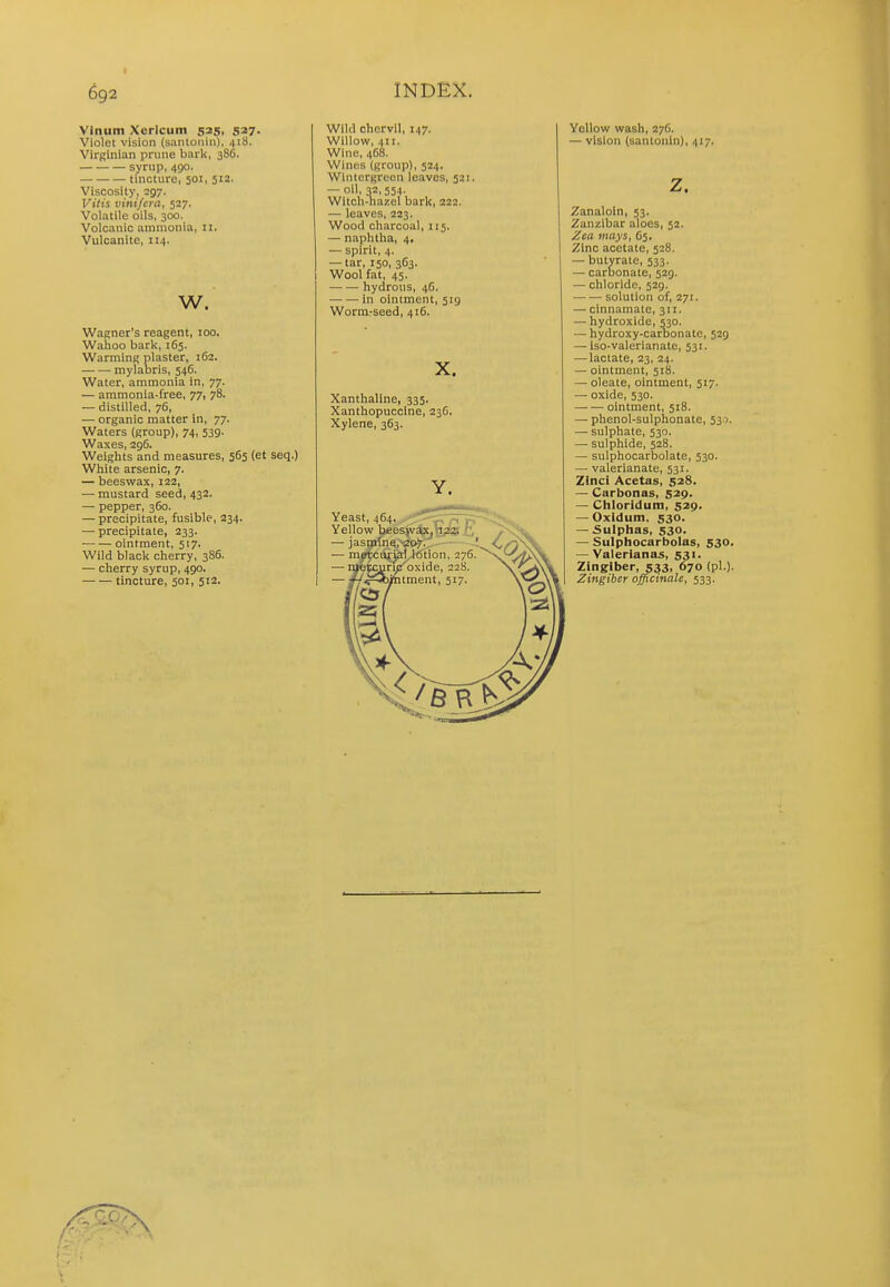 Vlnum Xerlcum 535, 527. Violet vision (santonin), 41S. VirRinian prune bark, 386. syrnp, 490. tincture, 501, 512. Viscosity, 297. Vitis vinifera, 527. Volatile oils, 300. Volcanic ammonia, 11. Vulcanite, 114. w. Wagner's reagent, 100. Wahoo bark, 165. Warming plaster, 162. mylabris, 546. Water, ammonia in, 77. — ammonia-free, 77, 78. — distilled, 76, — organic matter in, 77. Waters (group), 74, 539. Waxes, 296. Weights and measures, 565 (et seq.) White arsenic, 7. — beeswax, 122, — mustard seed, 432. — pepper, 360. — precipitate, fusible, 234. — precipitate, 233. ointment, 517. Wild black cherry, 386. — cherry syrup, 490. tincture, 501, 512. Wild chervil, 147. Willow, 411. Wine, 4C8. Winos (group), 524. Wintergreen leaves, 521. — oil, 32,554. Witch-hazel bark, 222. — leaves, 223. Wood charcoal, 115. — naphtha, 4. — spirit, 4. — tar, 150, 363. Wool fat, 45. hydrous, 46. in ointment, 519 Wormrseed, 416. X. Xanthaline, 335. Xanthopuccine, 236, Xylene, 363. Y. Yeast, 464. „ Yellow bjeesj\'aX| 'ii23 ti — jasmine, 207. ■ — raeircurial lotion, 276 — i^epc^ri^'oxide, 228. ' itment, 517. YoUow wash, 276. — vision (santonin), 417. z. Zanaloin, 53. Zanzibar aloes, 52. Zea mays, C5. Zinc acetate, 528. — butyrate, 533. — carbonate, 529. — chloride, 529. solution of, 271. — cinnamate, 311. — hydroxide, 530. — hydroxy-carbonate, 529 — iso-valerianate, 531. — lactate, 23, 24. — ointment, 518. — oleate, ointment, 517. — oxide, 530. ointment, 518. — phenol-sulphonate, 530. — sulphate, 530. — sulphide, 528. — sulphocarbolate, 530. — valerianate, 531. Zinci Acetas, 528. — Carbonas, 529. — Cbloridum, 529. — Oxidum, 530. — Sulphas, 530. — Sulphocarbolas, 530. — Valerianae, 531. Zingiber, 533, 670 (pi.). Zingiber officinale, 533.