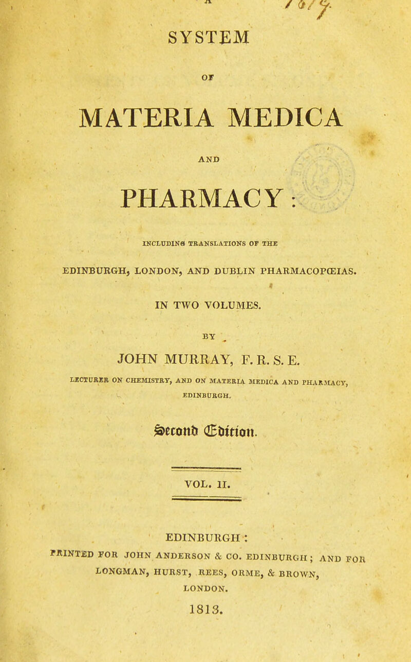 SYSTEM or MATERIA MEDICA AND PHARMACY: INCLDDIN8 TRANSLATIONS OF THE EDINBURGH, LONDON, AND DUBLIN PHARMACOPOEIAS. IN TWO VOLUMES. BY JOHN MURRAY, F. R. S. E. LICTUBER ON CHEMISTRY, AND ON MATERIA MEDICA AND PHARJIACV, EDINBURGH- VOL. II. EDINBURGH: BRINTED FOR JOHN ANDERSON & CO. EDINBURGH; AND FOR LONGMAN, HURST, REES, ORME, & BROWN, LONDON. 1813.