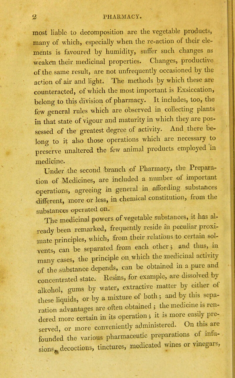 most liable to decomposition are the vegetable products, many of which, especially when the rc-action of their ele- ments is favoured by humidity, suffer such changes as weaken their medicinal properties. Changes, productive of the same result, are not unfrequently occasioned by the action of air and light. The methods by which these are counteracted, of which the most important is Exsiccation, belong to this division of pharmacy. It includes, too, the few general rules which are observed in collecting plants in that state of vigour and maturity in which they are pos- sessed of the greatest degree of activity. And there be- long to it also those operations which are necessary to preserve unaltered the few animal products employed 'in medicine. Under the second branch of Pharmacy, the Prepara- tion of Medicines, are included a number of important operations, agreeing in general in affording substances different, more or less, in chemical constitution, from the substances operated on. The medicinal powers of vegetable substances, it has al- ready been remarked, frequently reside in peculiar proxi- mate principles, which, from their relations to certain sol- vents, can be separated from each other; and thus, in many cases, the principle on which the medicinal activity of the substance depends, can be obtained in a pure and concentrated state. Resins, for example, ai-e dissolved by alkohol, gums by water, extractive matter by either of these liquids, or by a mixture of both ; and by this sepa- ration advantages ai-e often obtained ; the medicme is ren- dered more certain in its operation ; it is more easily pre- served, or more conveniently administered. On this are founded the various pharmaceutic preparations of mfu- sions^ decoctions, tinctures, medicated wines or vmegars,