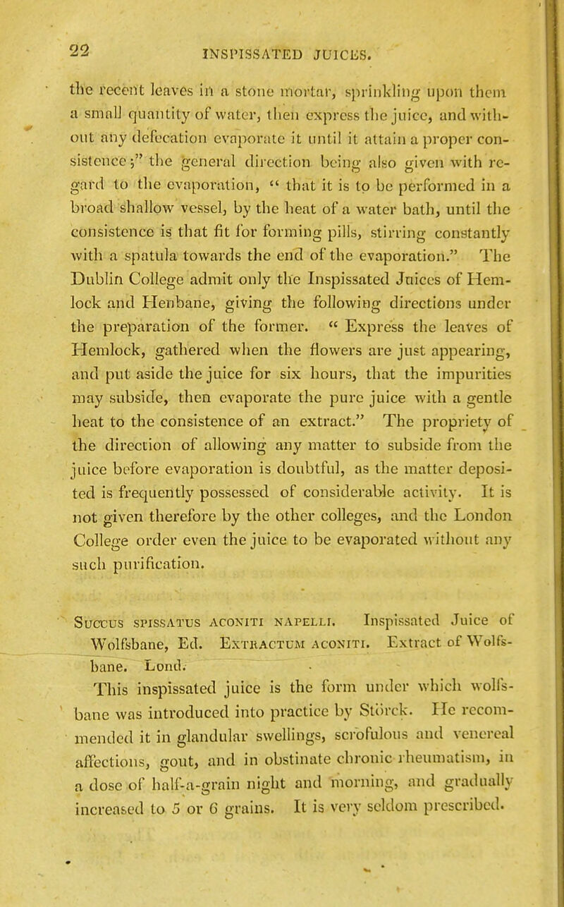 the recent leaves in a stone mortar, sprinkling upon thcni a small quantity of water, then express the juice, and with- out any defecation evaporate it until it attain a proper con- sistence the general direction being also given with re- gard to the evaporation,  that it is to be performed in a broad shallow vessel, by the heat of a water bath, until the consistence is that fit lor forming pills, stirring constantly with a spatula towards the end of the evaporation. The Dublin College admit only the Inspissated Jnices of Hem- lock and Henbane, giving the following directions under the preparation of the former.  Express the leaves of Hemlock, gathered when the flowers are just appearing, and put aside the juice for six hours, that the impurities may subside, then evaporate the pure juice with a gentle heat to the consistence of an extract. The propriety of the direction of allowing any matter to subside from the juice before evaporation is doubtful, as the matter deposi- ted is frequently possessed of considerable activity. It is not given therefore by the other colleges, and the London College order even the juice to be evaporated without any such purification. Succus sPissATUs ACONiTi NAPELLi. Inspissatccl Juice of Wolfsbane, Ed. Extractum aconiti. Extract of Wolfs- bane. Lend. This inspissated juice is the form under which wolfs- bane was introduced into practice by Stiirck. He recom- mended it in glandular swellings, scrofulous and venereal affections, gout, and in obstinate chronic rheumatism, in a dose of half-a-grain night and morning, and gradually increased to 5 or 6 grains. It is very seldom prescribed.