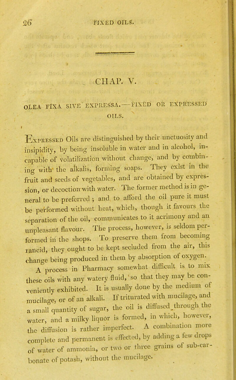 CHAP, V. OLEA FlXA SlVE'EXniESSA. —FIXED OR EXPRESSED OILS. Expressed Oils are distinguished by their unctuosity and insipidity, by being insoluble in water and in alcohol, in- capable of volatilization without change, and by combin- ing witV the alkalis, forming soaps. They exist in the fruit and seeds of vegetables, and are obtained by expres- sion, or decoction with water. The former method is in ge- neral to be preferred ; and, to afford the oil pure it must be performed without heat, which, though it favours the separation of the oil, communicates to it acrimony and au unpleasant flavour. The process, however, is seldom per- formed in the shops. To preserve them from becommg rancid, they ought to be kept secluded from the an-, this change being produced in them by absorption of oxygen . a''process in Pharmacy somewhat difficult is to mix these oils with any watery fluid,so that they may be con- veniently exhibited. It is usually done by the medium of mucilage, or of an alkali. If triturated with mucilage, and a small quantity of sugar, the oil is diffused.through the water, and a milky liquor is formed, in which, however, the diffusion is rather imperfect. A combination more complete and permanent is effected, by adding a few drops of water of ammonia, or two or three grains of sub-car- bonate of potash, without the mucilage.