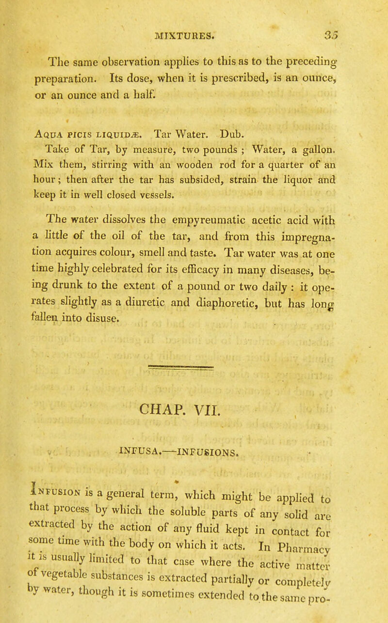 The same observation applies to this as to the preceding preparation. Its dose, when it is pi-escribed, is an ounce, or an ounce and a half. Aqua picis liquidje. Tar Water. Dub. Take of Tar, by measure, two pounds ; Water, a gallon. Mix them, stirring with an wooden rod for a quarter of an hour; then after the tar has subsided, strain the liquor and keep it in well closed vessels. The water dissolves the einpyreuraatic acetic acid with a little of the oil of the tar, and from this impregna- tion acquires colour, smell and taste. Tar water was at one time highly celebrated for its efficacy in many diseases, be- ing drunk to the extent of a pound or two daily : it ope- rates slightly as a diuretic and diaphoretic, but has long fallen into disuse. CHAP. VII. INFUSA. INFUSIONS. Infusion is a general term, which might be applied to that process by which the soluble parts of any solid are extracted by the action of any fluid kept in contact for some time with the body on which it acts. In Pharmacy It IS usually limited to that case where the active matter of vegetable substances is extracted partially or completely hy water, though it is sometimes extended to the same pro-