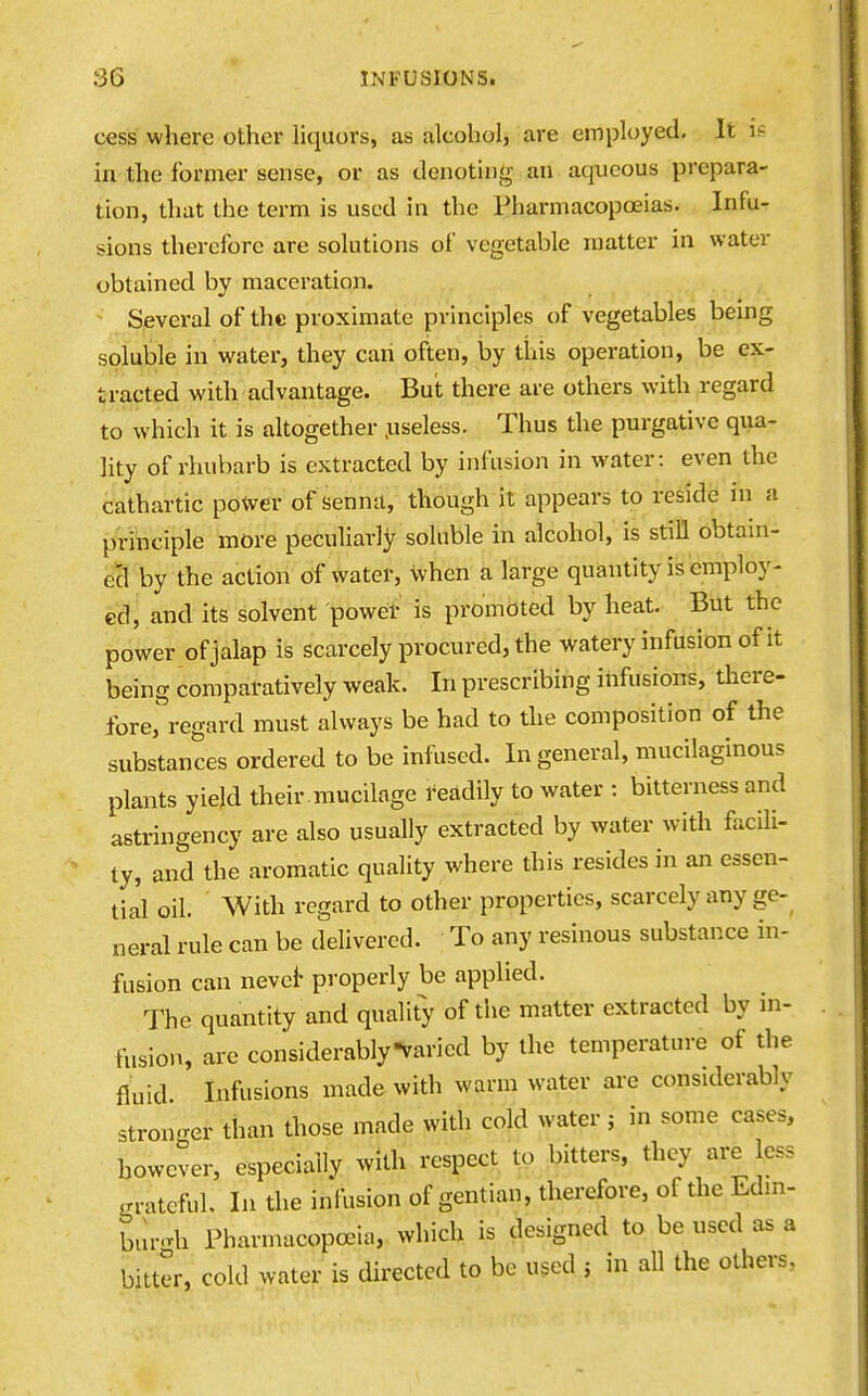 cess where other hquors, as alcoholj are employed. It is in the former sense, or as denoting an aqueous prepara- tion, that the term is used in the Pharmacopoeias. Infu- sions therefore are solutions of vegetable matter in water obtained by maceration. Several of the proximate principles of vegetables being soluble in water, they can often, by this operation, be ex- tracted with advantage. But there are others with regard to which it is altogether .useless. Thus the purgative qua- lity of rhubarb is extracted by infusion in water: even the cathartic power of senna, though it appears to reside in a principle more peculiarly soluble in alcohol, is still obtain- ecl by the action of water, when a large quantity is employ- ed, and its solvent powei- is promdted by heat. But the power of jalap is scarcely procured, the watery infusion of it being comparatively weak. In prescribing infusions, there- fore, regard must always be had to the composition of the substances ordered to be infused. In general, mucilaginous plants yield their , mucilage i^eadily to water : bitterness and astringency are also usually extracted by water with facili- ty, and the aromatic quality where this resides in an essen- tial oil. With regard to other properties, scarcely any ge- neral rule can be deUvercd. To any resinous substance in- fusion can nevci- properly be applied. The quantity and qualit> of the matter extracted by in- fusion, are considerably varied by the temperature of the fluid Infusions made with warm water are considerably stronger than those made with cold water; in some cases, however, especially with respect to bitters, they are less grateful. In the infusion of gentian, therefore, of the Edm- bur-h Pharmacopoeia, which is designed to be used as a bitter, cold water is directed to be used 5 in all the others,