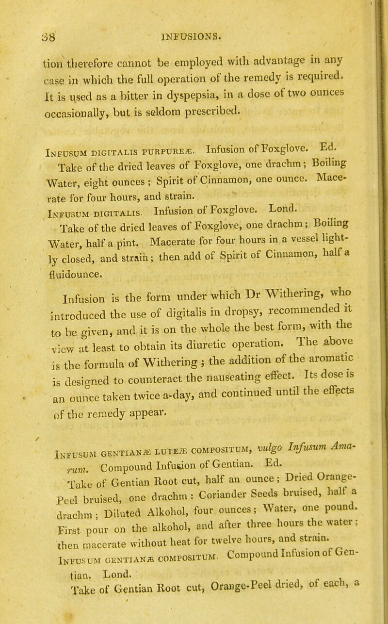 tion therefore cannot be employed with advantage in any case in which the full operation of the remedy is required. It is used as a bitter in dyspepsia, in a dose of two ounces occasionally, but is seldom prescribed. Infusum digitalis purpure^e. Infusion of Foxglove. Ed. Take of the dried leaves of Foxglove, one drachm; Boiling Water, eight ounces ; Spirit of Cinnamon, one ounce. Mace- rate for four hours, and strain. , Infusum DIGITALIS. Infusion of Foxglove. Lond. Take of the dried leaves of Foxglove, one drachm; Boiling Water, half a pint. Macerate for four hours in a vessel light- ly closed, and straih; then add of Spirit of Cinnamon, half a fluidounce. Infusion is the form under which Dr Withering, who introduced the use of digitalis in dropsy, recommended it to be given, and it is on the whole the best form, with the view at least to obtain its diuretic operation. The above is the formula of Withering ; the addition of the aromatic is designed to counteract the nauseating effect. Its dose is an ounce taken twice a-day, and continued until the effects of the remedy appear. Infusum OENTiANiE LurEiE compositum, vulgo Infusum Ama- rum Compound Infuiiion of Gentian. Ed. Take of Gentian Root cut, half an ounce; Dried Orange- Peel bruised, one drachm: Coriander Seeds bruised, half a drachm ; Diluted Alkohol, four ounces; Water, one pound. First pour on the alkohol, and after three hours the water: then macerate without heat for twelve hours, and stram. Infusum gentians compositum. Compound Infusion of Gen- tian. Lond. Take of Gentian Root cut, Ora«ge-Peel dried, of each, a !