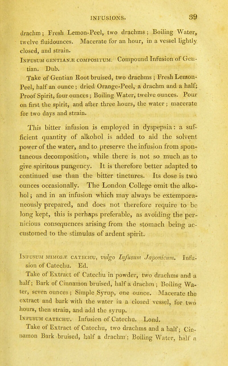 drachm; Fresh Lemon-Peel, two drachms; Boiling Water, twelve fluidounces. Macerate for an hour, in a vessel lightly closed, and strain. Infusum GENTIANJ5E coMPOsiTUM. Compound Infusion of Geu- tian. Dub. Take of Gentian Root bruised, two drachms ; Fresh Lemon- Peel, half an ounce; dried Orange-Peel, a drachm and a half; Proof Spirit, four ounces; Boiling Water, twelve ounces. Pour on first the spirit, and after three hours, the water; macerate for two days and strain. This bitter infusion is employed in dyspepsia: a suf- ficient quantity of alkohol is added to aid the solvent power of the water, and to preserve the infusion from spon- taneous decomposition, while there is not so much as to give spiritous pungency. It is therefore better adapted to continued use than the bitter tinctures. Its dose is two ounces occasionally. The London College omit the alko- hol ; and in an infusion which may always be extempora- neously prepared, and does not therefore require to be long kept, this is perhaps preferable, as avoiding the per- nicious consequences arising from the stomach being ac- customed to the stimulus of ardent spirit. Infusum mimos^e catechu, vulgo Lifusum Japonictm. Infu- sion of Catechu. Ed. Take of Extract of Catechu in powder, two drachms and a half; Bark of Cinnamon bruised, half a drachm ; Boiling Wa- ter, seven ounces; Simple Syrup, one ounce. Macerate the extract and bark with the water in a closed vessel, for two hours, then strain, and add the syrup. Infusum CATECHU. Infusion of Catechu. Lond. Take of Extract of Catechu, two drachms and a half; Cin- namon Bark bruised, half a drachm; Boiling Water, half a