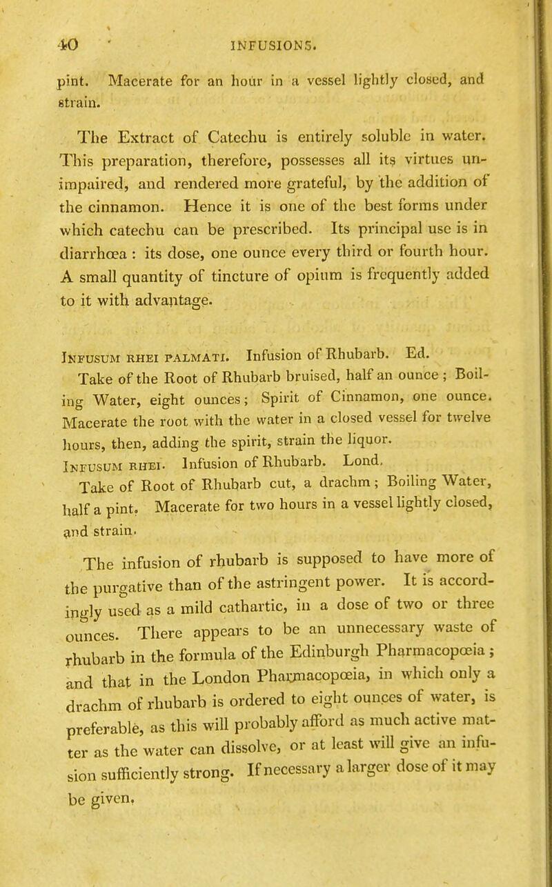 pint. Macerate for an hour in a vessel lightly closed, and strain. The Extract of Catechu is entirely soluble in water. This preparation, therefore, possesses all its virtues un- impaired, and rendered more grateful, by the addition oi the cinnamon. Hence it is one of the best forms under which catechu can be prescribed. Its principal use is in diarrhoea : its dose, one ounce every third or fourth hour. A small quantity of tincture of opium is frequently added to it with advantage. Infusum rhei palmati. Infusion of Rhubarb. Ed. Take of the Root of Rhubarb bruised, half an ounce ; Boil- ing Water, eight ounces; Spirit of Cinnamon, one ounce. Macerate the root with the water in a closed vessel for twelve hours, then, adding the spirit, strain the liquor. Infusum RHEI- Infusion of Rhubarb. Lend, Take of Root of Rhubarb cut, a drachm; Boiling Water, half a pint. Macerate for two hours in a vessel lightly closed, and strain. The infusion of rhubarb is supposed to have more of the purgative than of the astringent power. It i's accord- ingly used as a mild cathartic, in a dose of two or three ounces. There appears to be an unnecessary waste of rhubarb in the formula of the Edinburgh Pharmacopoeia ; and that in the London Phaiimacopceia, in which only a drachm of rhubarb is ordered to eight ounces of water, is preferable, as this will probably afford as much active mat- ter as the water can dissolve, or at least will give an infu- sion sufficiently strong. If necessary alarger doseof itmay be given.