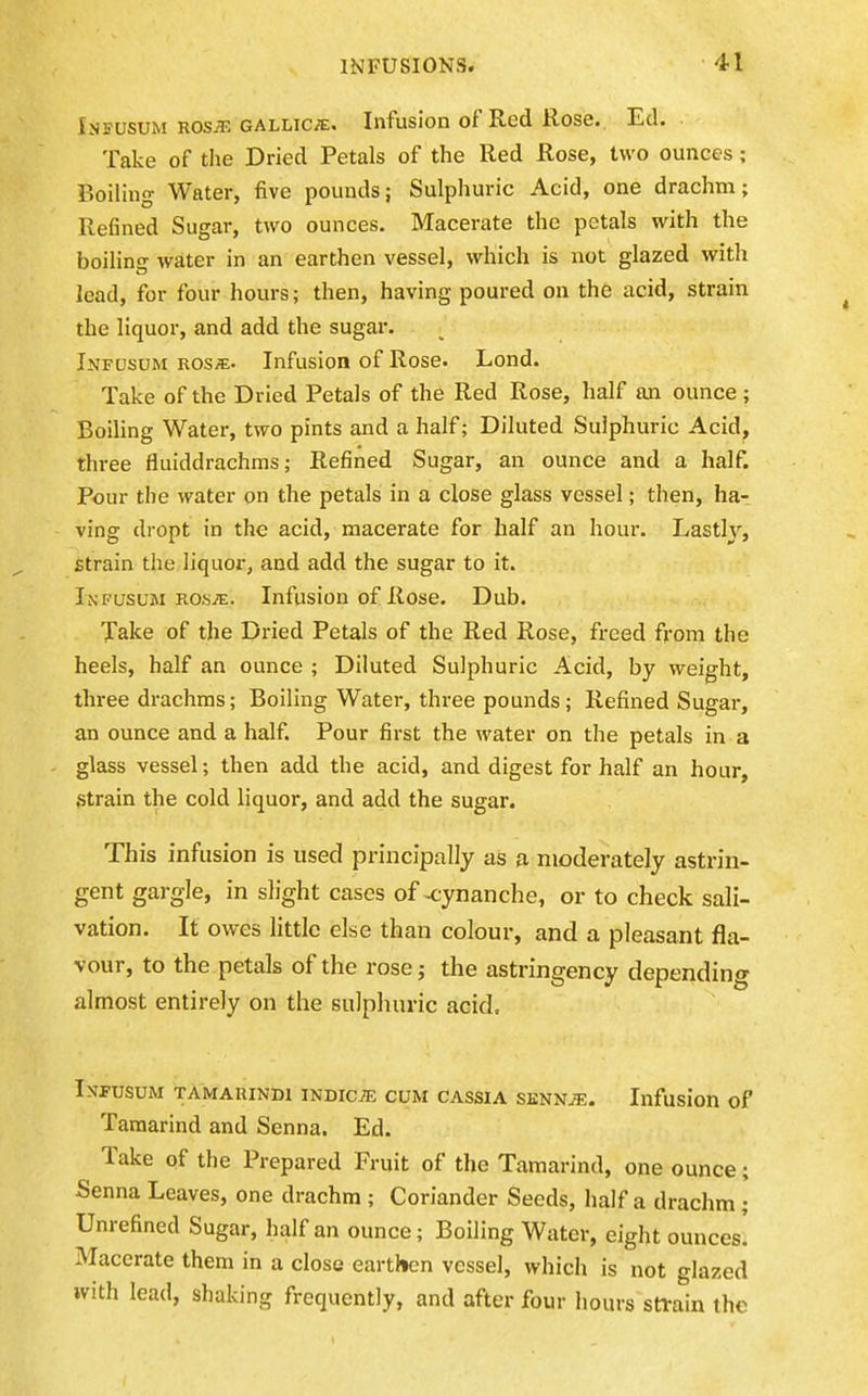 Infusum ros^ gallic^e. Infusion of Red Rose. Ed. Take of tlie Dried Petals of the Red Rose, two ounces; Boiling Water, five pounds; Sulphuric Acid, one drachm; Refined Sugar, two ounces. Macerate the petals with the boilinsr Avater in an earthen vessel, which is not glazed with lead, for four hours; then, having poured on the acid, strain the liquor, and add the sugar. Infusum ros«. Infusion of Rose. Lond. Take of the Dried Petals of the Red Rose, half an ounce ; Boiling Water, two pints and a half; Diluted Sulphuric Acid, three fluiddrachms; Refined Sugar, an ounce and a half. Pour the water on the petals in a close glass vessel; then, ha- ving dropt in the acid, macerate for half an hour. Lastly, strain the liquor, and add the sugar to it. Infusum ros^. Infusion of Rose. Dub. Xake of the Dried Petals of the Red Rose, freed from the heels, half an ounce ; Diluted Sulphuric Acid, by weight, three drachms; Boiling Water, three pounds; Refined Sugar, an ounce and a half. Pour first the water on the petals in a glass vessel; then add the acid, and digest for half an hour, .strain the cold liquor, and add the sugar. This infusion is used principally as a moderately astrin- gent gargle, in slight cases of -cynanche, or to check sali- vation. It owes little else than colour, and a pleasant fla- vour, to the petals of the rose; the astringency depending almost entirely on the sulphuric acid. Infusum tamarindi indicte cum cassia senn^e. Infusion of Tamarind and Senna. Ed. Take of the Prepared Fruit of the Tamarind, one ounce; Senna Leaves, one drachm ; Coriander Seeds, half a drachm ; Unrefined Sugar, half an ounce; Boiling Water, eight ounces! Macerate them in a close earthen vessel, which is not glazed with lead, shaking frequently, and after four hours sttain the