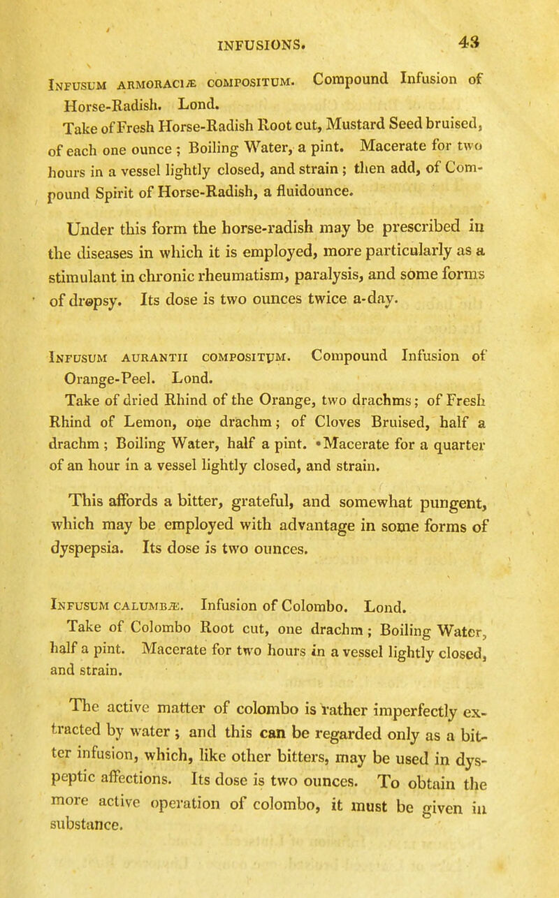 Infusum AKMORAciyE coMPOsiTUM. Compound Infusion of Horse-Radish. Lend. Take of Fresh Horse-Radish Root cut. Mustard Seed bruised, of each one ounce ; Boiling Water, a pint. Macerate for two hours in a vessel lightly closed, and strain; then add, of Com- pound Spirit of Horse-Radish, a fluidounce. Under this form the horse-radish may be prescribed in the diseases in which it is employed, more particularly as a stimulant in chronic rheumatism, paralysis, and some forms of dropsy. Its dose is two ounces twice a-day. Infusum aurantii coMPOsiTyM. Compound Infusion of Orange-Peel. Lond. Take of dried Rhind of the Orange, two drachms; of Fresh Rhind of Lemon, one drachm; of Cloves Bruised, half a drachm ; Boiling Water, half a pint. • Macerate for a quarter of an hour in a vessel lightly closed, and strain. This affords a bitter, grateful, and somewhat pungent, which may be employed with advantage in some forms of dyspepsia. Its dose is two ounces. Infusum calumbje. Infusion of Colombo. Lond. Take of Colombo Root cut, one drachm; Boiling Water, half a pint. Macerate for two hours in a vessel lightly closed, and strain. The active matter of Colombo is rather imperfectly ex- tracted by water ; and this can be regarded only as a bit- ter infusion, which, like other bitters, may be used in dys- peptic affections. Its dose is two ounces. To obtain the more active operation of Colombo, it must be given iu substance.