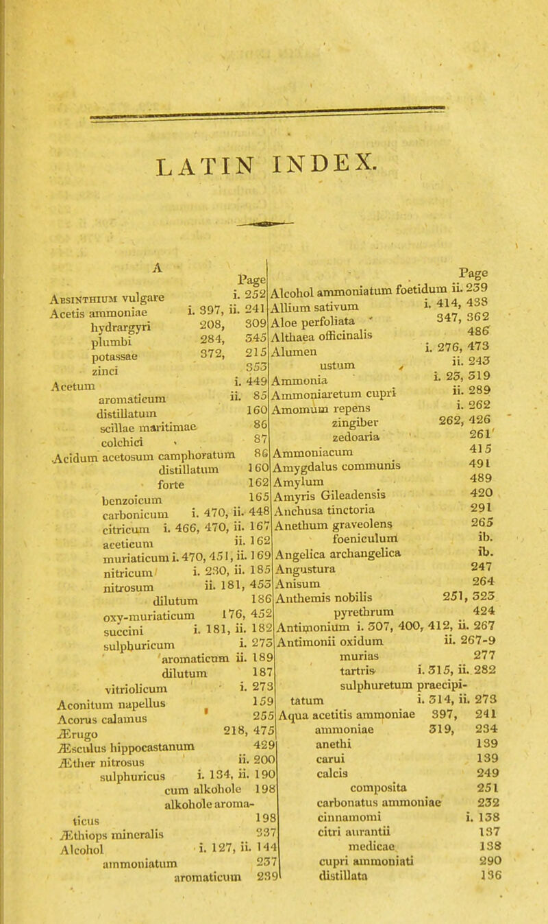 LATIN INDEX. Page , 397, ii. 208, 284, 372, i ii 252 241 309 545 215 353 449 85 160 86 87 86 160 162 165 Absinthium vulgare Acetis ammoniae hydrargyri plumbi potassae zinci Acetum aromaticum distillatum scillae msu-itimae colchici Acidum acetosum camphoratum distillatum forte benzoicum carbonicum i. 470, ii. 448 citricum i. 466, 470, ii. 167 aceticum ^^2 muriaticum i. 470, 451, ii. 169 nitricum i. 230, ii. 185 nitrosum ii. 181, 453 dilutum 186 oxy-muriaticum 176, 452 succini i. 181, ij. 182 sulpburicum i. 273 aromaticnm ii. 189 dilutum vitriolicum i Aconitum napellus ^ Acorus calamus iErugo 218, 475 jEscuIus hippocastanum 429 iEtlier nitrosus 200 sulphuricus i. 134, ii. 190 cum alkoliole 198 alkohole aroma- ticus 198 jEthiops mineralis 37 Alcohol i. 127, ii. 144 ammoiiiatum 237 aromaticum 239 Page Alcohol ammoniatum foetidum ii. 239 187 273 159 255 Allium sativum Aloe perfoliata ' Althaea oflBcinalis Alumen ustum Ammoma Ammoniaretum cupri Amomum repens zingiber zedoaria Ammoniacum Amygdalus communis Amylum Amyris Gileadensis Anchusa tinctoria Anethum graveolens foeniculum Angelica archangelica Angustura Anisum Anthemis nobib's pyrethrum Antiijionium i. 307, Antimonii oxidum murias tartris' 414, 433 347, 362 485 276, 473 ii. 243 i. 23, 319 ii. 289 i. 262 262, 426 261' 415 491 489 420 291 265 ib. ib. 247 264 251, 323 424 400, 412, ii. 267 ii. 267-9 277 i. 515, ii. 282 sulphuretum praecipi tatum i. 514, ii. 273 Aqua acetitis ammoniae 397, 241 ammoniae 319, 234 anethi 139 carui 139 calcia 249 composita 251 carbonatus ammoniae 232 cinnamomi i, 138 citri aiirantii 137 mcdicae 138 cupri amraoniati 290 (Ustillata 136