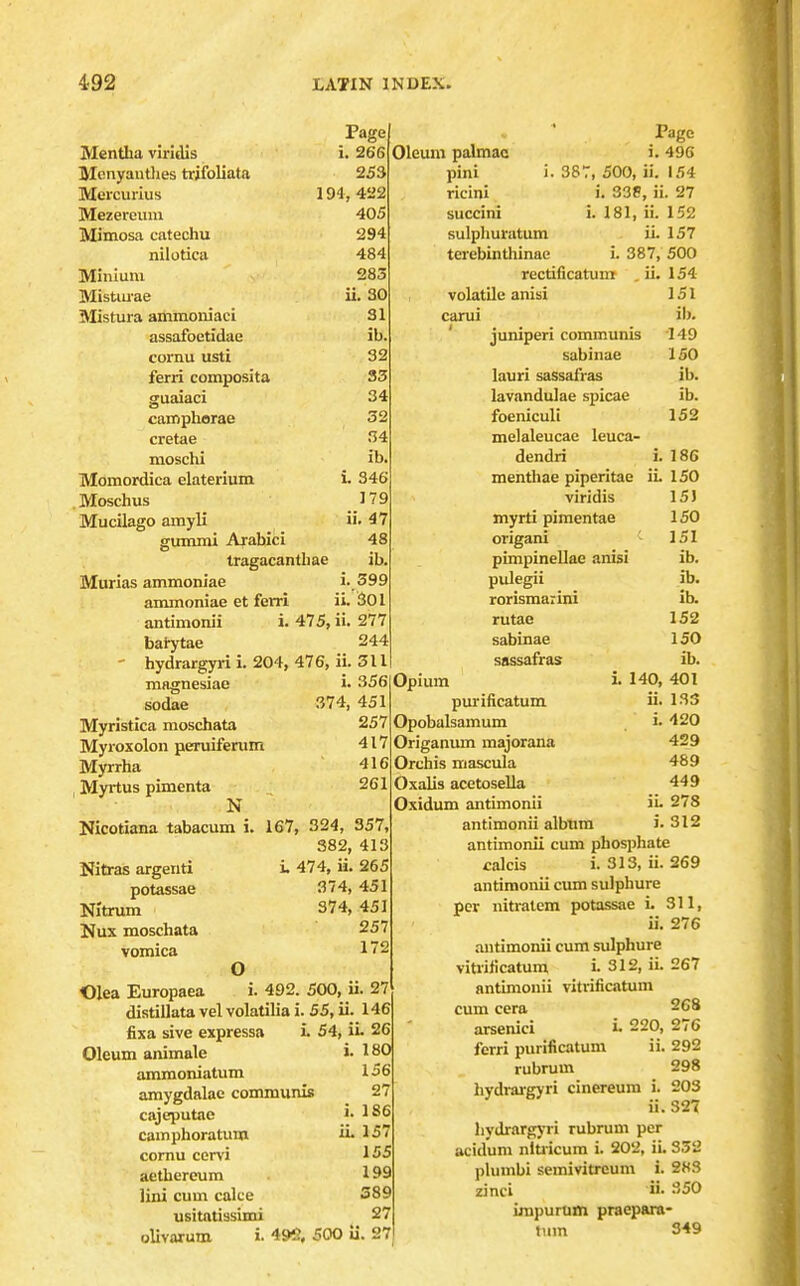 Page Mentha viridis i. 266 Mcnyautlies trifoliata 253 Mercurius 194,422 Mezeroum 405 Mimosa catechu 294 nilotica 484 Minium 283 MisUu-ae ii. 30 Mistura ammoniaci 31 assafoctidae cornu usti ferri composita Oleum palmac pini i. 38 ricini succini sulpliuratum terebintliinae camphorae cretae nioschi Momordica elaterium Moschus Mucilago amyli gummi Arabic i ib 32 33 34 32 34 ib. L 346 179 ii. 47 48 tragacantbae ib. Marias ammoniac i. 399 ammoniae et ferri ii. 30l antimonii i. 475, ii. 277 bai^tae 244 ' hydrargyri i. 204, 476, ii. 311 magnesiae sodae Myristica moschata Myroxolon peruiferum Myrrha , Myrtus pimenta N Nicotiana tabacum i. Nita-as argeiiti potassae Nitrum Nux moschata vomica rectificatum volatile anisi carui ' juniperi communis sabinae lauri sassafras lavandulae spicae foeniculi melaleucae leuca- dendri menthae piperitae viridis myrti pimentae origani ■ pimpinellae anisi pulegii rorismarini rutae sabinae sassafras Page i. 496 r, 500, ii. 154 i. 335, ii. 27 i. 181, ii. 152 ii. 157 i. 387, 500 154 151 ib. 149 ISO ib. ib. 152 374, 451 257 417 416 261 3561 Opium 167 324, 357, 382, 413 i. 474, ii. 265 374, 451 374, 451 257 172 Olea Europaea O ^ _ i. 492. 500, ii. 27 distillata vel volatilia i. 55, ii. 146 fixa sive expressa i 54, ii- 26 i. 180 156 27 i. 1S6 iL 15 155 199 389 27 olivarum i. 496, 500 ii. 27 Oleum animale ammoniatum amygdalae communis cajeputae camphoratum cornu cervi aethercum lini cum cake usitatissimi i. 186 iL 150 15) 150 151 ib. ib. ib. 152 150 ib. 140, 401 ii. 133 i. 420 429 489 449 iL 278 L 312 purificatum Opobalsamum Origanmn majorana Orchis mascula Oxalis acetosella Oxidum antimonii antimonii album antimonii cum phosphate calcis L313, ii. 269 antimonii cum sulphure per nitratem potassae L 311, iL 276 antimonii cum sulphure vitiificatum L 312, iL 267 antimonii vitrificitum cum cera 268 arsenici L 220, 276 ferri purificatum ii. 292 rubrum 298 hydi-argyri cinereum i. 203 ii. 327 hydrargyi-i rubrum per acidum niu icum i. 202, iL 352 plumbi semivitrcum i. 283 zinci ii- ^'50 impurum praepara- tum 349