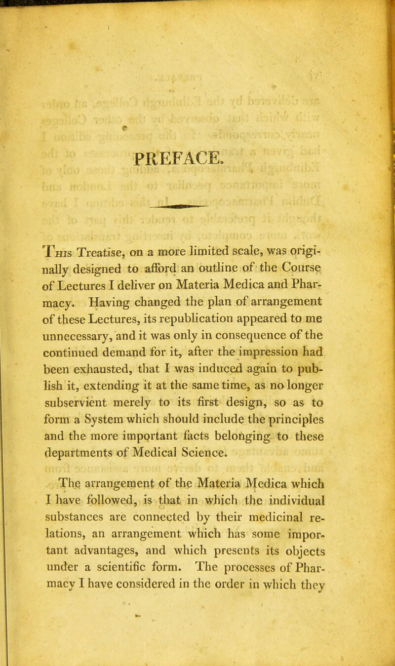 PREFACE. This Treatise, on a more limited scale, was origi- nally designed to afford an outline of the Course of Lectures I deliver on Materia Medica and Phar- macy. Having changed the plan of arrangement of these Lectures, its republication appeared to me unnecessary, and it was only in consequence of the continued demand for it, after the impression had been exhausted, tliat I was induced again to pub- lish it, extending it at the same time, as no longer subservient merely to its first design, so as to form a System which should include the principles and the more important facts belonging to these departments of Medical Science. The arrangement of the Materia Medica which I have followed, is that in which the individual substances are connected by their medicinal re- lations, an arrangement which has some impor- tant advantages, and which presents its objects under a scientific form. The processes of Phar- macy I have considered in the order in which they