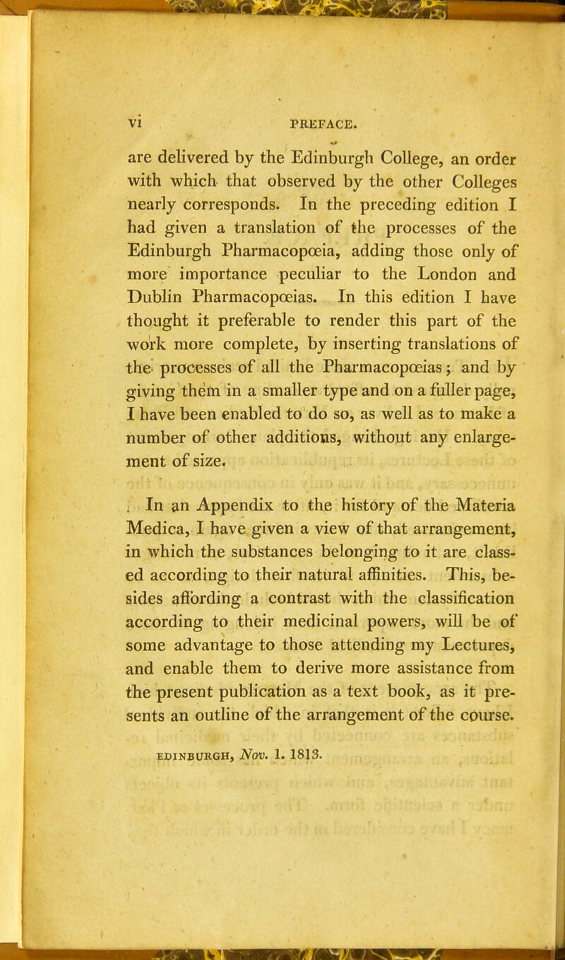 are delivered by the Edinburgh College, an order with which that observed by the other Colleges nearly corresponds. In the preceding edition I had given a translation of the processes of the Edinburgh Pharmacopoeia, adding those only of more importance peculiar to the London and Dublin Pharmacopoeias. In this edition I have thought it preferable to render this part of the work more complete, by inserting translations of the^ processes of all the Pharmacopoeias j and by giving them in a smaller type and on a fuller page, I have been enabled to do so, as well as to make a number of other additions, without any enlarge- ment of size. , In an Appendix to the history of the Materia Medica, I have given a view of that arrangement, in which the substances belonging to it are class- ed according to their natural affinities. This, be- sides afibrding a contrast with the classification according to their medicinal powers, will be of some advantage to those attending my Lectures, and enable them to derive more assistance from the present publication as a text book, as it pre- sents an outline of the arrangement of the course. EDINBURGH, NoV. 1. 1813.