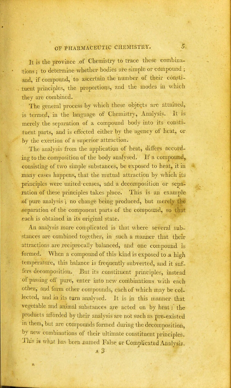 .5- It is the province .of Chemistry to trace these combina- tions ; to determine whether bodies are simple or cdmpomid ; and, if compound, to ascertain the nmnber of their coasti- tuent principles, the proportions, and the modes hi which they are combined. The general process by which these objects are attained, is termed, in the language of Chemistry, Analysis. It is merely the separation of a compound body mto its consti- tuent parts, and is eflfected either by the agency of heat, or by the exertion of a superior attraction. The analysis from the application of heat, differs accord- ing to the composition of the body analysed. If a compound, consisting of two simple substances, be exposed to heat, it in many cases happens, that the mutual attraction by which its principles wei-e united-ceases, and a decomposition or sepa- xation of these principles takes place. This is an example .of pure analysisno change being produced, but mei'elp?^^ |h<^ separation of the component parts of the compound, so that ^ach is obtained in its original state. An analysis more complicated is that where several sub- stances are combined together, in such a maimer that their attractions are reciprocally balanced, and one compound is fomed. When a compomid of this kind is exposed to -a high temperatin-e, this balance is frequently subverted, and it suf- fers decomposition. But its constituent principles, instead of passing off pure, enter into new conibinations ^\lth each other,- and form other compounds, each of which may be col- lected, and in its tuxii analysed. It is in this mamier that vegetable and animal substances are acted on by heat:' the products aflbrded by their analysis are not such as pre-existed m them, but are compounds formed dm-uig the decomposition, by new combinations of their ultimate constituent principles. This is what has beenuiamed False or Complicated Analvsis.