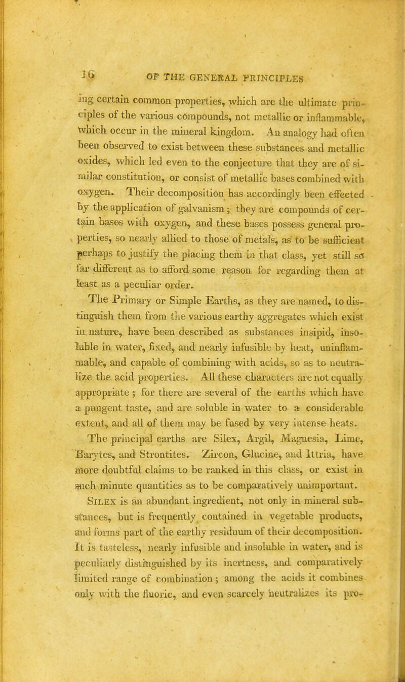 ixig certain common properties, which arc the ultimate prin- ciples of the various compounds, not metallic or inilainmablc, which occur in the mhieral kingdom. Au analogy had often heen observed to exist between these substances and metallic oxides, which led even to the conjectiu-e that they are of si- milar constitution, or consist of metaUic bases combined with oxygen. Their decomposition has accordingly been effected by the application of galvanism; they are compounds of cer- tain bases with oxygen, and these bases possess general pro- perties, so nearly allied to those of metals, as to be sufficient perhaps to justify the placing them in that class, yet still so far different as to afford some reason for regarding them at least as a peculiar order. The Primary or Siinple Earths, as they are named, to dis- tinguish them from the various earthy aggregates which exist in, nature, have been described as substances insipid, inso- luble in water, fixed, and nearly infusible by heat, uninOani- niable, and capable of combining with acids, so as to neutra>- lize the acid properties. All these characters ;u*e not equally appropriate ; for there are several of the eartlis which have a pungent taste, and are soluble in \yater to a: considerable extent, and all of them may be fused by very intense heats. The principal eartlis are Silex, Argil, Magnesia, Lime, Baiytes, and Strontites. Zii-con, Glucine, and Ittria, have more doubtful claims to be ranked in tliis class, or exist in audi minute quantities as to be comparatively miimportiuit. Silex is an abundant ingredient, not only in mineral sub- stances, but is freq^uently contained in vegetable products, and forms part of the earthy residuum of their decomposition. It is tasteless, nearly infusible and insoluble in water, and is peculiarly dislhiguished by its inertness, and comparatively iimited range of combination ; among the acids it combines only with tlie fluoric, and even scarcely neutralizes its pro-