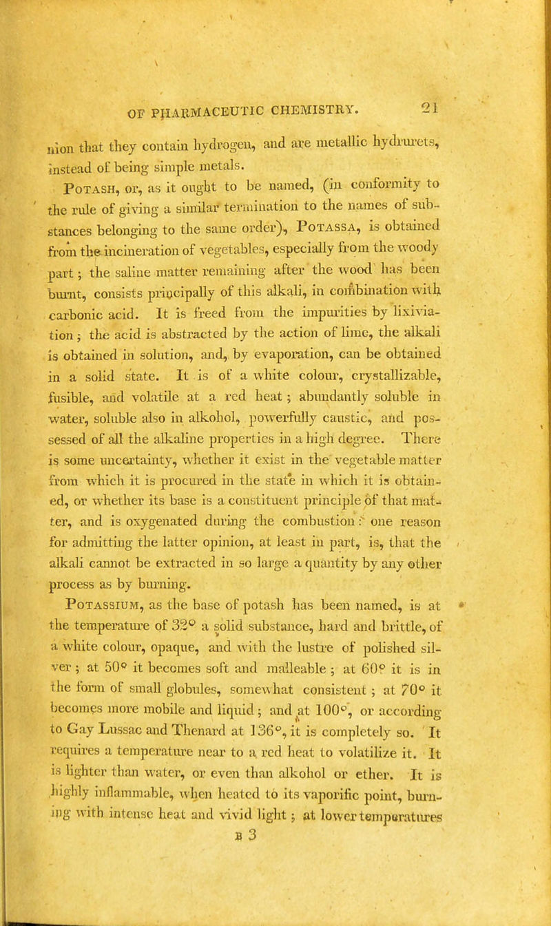 ulon that they contain hydrogen, and axe metallic hydrui-ets, instead of being simple metals. Potash, or, as it ought to be named, (iii conformity to the rule of giving a similar termination to the names of sub- stances belonging to the same order), Potassa, is obtained from the.incmeration of vegetables, especially from the \vood>' part; the saline matter remaining after'the wood' has been bm-nt, consists principally of this alkali, in combination witlj carbonic acid. It is freed from the impurities by lixivia- tion} the acid is abstracted by the action of lime, the alkali is obtained in solution, and, by evaporation, can be obtained in a solid state. It is of a white colour, crystallizable, fusible, and volatile at a red heat; abundantly soluble in water, soluble also in alkohol, powerfully caustic, and pos- sessed of all the alkaline properties in a high degree. There is some uncertainty, wliether it exist in the' vegetable matter from which it is procured in the stat'e in which it is obtain- ed, or whether its base is a constituent principle of that mat- ter, and is oxygenated during the combustion one reason for admitting the latter opinion, at least in part, is, that the alkali cannot be extracted in so large a (quantity by any ©ther process as by burning. Potassium, as the base of potash has been named, is at the temperatiu-e of 32'^ a solid substance, hard and brittle, of a white colour, opaque, and with the lustre of polished sil- ver ; at 50^ it becomes soft and malleable ; at 60? it is in the form of small globules, somewhat consistent; at 70^ it becomes more mobile and liquid ; and at 100^, or according to Gay Lussac and Thenard at 136, it is completely so. ' It requires a temperature near to a red heat to volatilize it. It is lighter than water, or even than alkohol or ether. It is highly inflammable, when heated to its vaporific point, burn- ing with intense heat and \ivid liglit; at lower tempurativres B 3