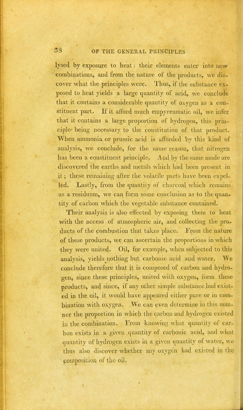 lysed by exposure to heat: their elements enter into new corabiflations, and from the nature of the products, we dis- cover what the principles were. 'I'hus, if the substance ex- posed to heat yields a large quantity of acid, we conclude that it contains a considerable quantity of oxygen as a con- stituent part. If it afford much empyreumatic oil, we infer that it contains a lai-ge proportion of hydrogen, this priu- ciplc being necessary to the constitution of that product. When ammonia or prussic acitl is afforded by this kind of analysis, we conclude, for the same rei^son, that nitrogen has been a constituent pruiciple. Aqd by the same mode are discovered the earths and metals which had been present in it; these remaining after the volatile parts have been expel- led. Lastly, from the quantity of charcoal ^vhich remains as a residuum, we can form some conclusion as to the quan- tity of carbon which the vegetable substance contained. Their analysis is also effected by exposing them to heat with the access of atmospheric air, and collecting the pro- ducts of the combustion that takes place. From the nature of these products, we can ascertain the proportions in which they were united. Oil, fpr example, when subjected to this analysis, yields nothing but carbonic acid axid water. We conclude therefore that it is composed of carbon and hydi'o- gen, since these principles, imited with oxygen, form these products, and smce, if any other simple substance had exist- ed in the oil, it would have appeared either pure or in com- bination with oxyg'en. We can even determine in this man- ner the proportion in whicfi the cai-bon and hydrogen existed in the combination. From knowing what quantity of car- bon exists in a given quantity of carbonic acid, and what quantity of hydix)gen exists in a given quantity of water, wc thus also discover whether any oxygen had existed in the composition of the oil. I