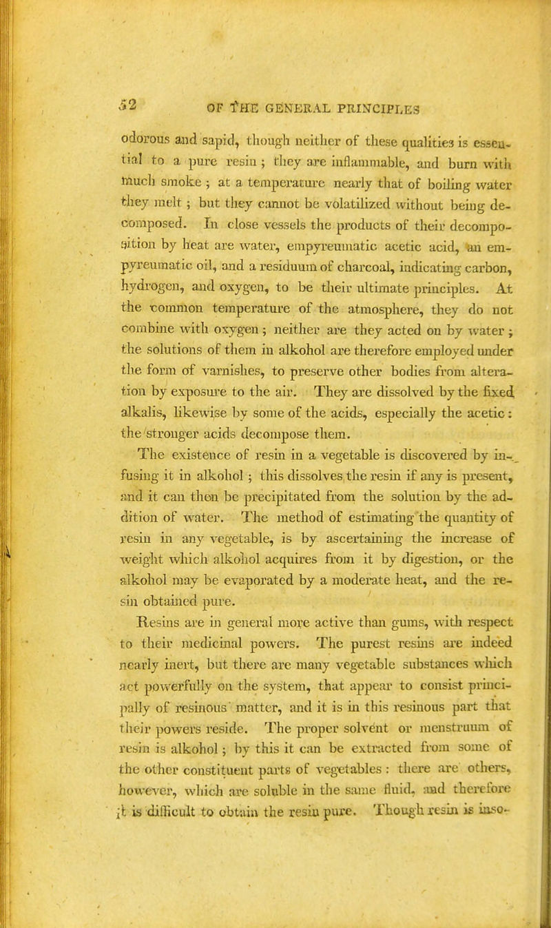 odorous and sapid, tliougli neither of these qualities is esscu- tial to a pure resiu ; they are iiiflaniniable, and burn with touch sjnoke ; at a temperature nearly that of boiling water they melt; but they cannot be volatilized without beuig de- composed. In close vessels the products of their decompo- aition by heat are water, empyi'euuiatic acetic acid, an em- pyreumatic oil, and a residuum of charcoal, indicating carbon, hydrogen, and oxygen, to be their ultimate principles. At the common temperature of the atmosphere, they do not combine with oxygen ; neither are they acted on by -ivater ; the solutions of them in alkohol are therefore employed under the form of varnishes, to preserve other bodies from altera- tion by exposm'e to the air. They are dissolved by the fixed alkalis, likewise by some of the acids, especially the acetic: the'stronger acids decompose them. The existence of resin in a vegetable is discovered by in- fusing it in alkohol ; this dissolves the resin if any is present, and it can then be precipitated from the solution by the ad- dition of water. Tlie method of estimating the quantity of resin in any vegetable, is by ascertaining the increase of weight which alkoliol acquires from it by digestion, or the alkohol may be evaporated by a moderate heat, and the re- sin obtained pure. Resins are in general more active than gums, with respect to their medicinal powers. The purest resins are indeed nearly inert, but there are many vegetable substances wliich act powerfully on the system, that appear to consist prmci- pally of resinous' matter, and it is in this resinous part that tlieir powers reside. The proper solvent or menstruum of resin is alkohol; by this it can be extracted from some of the other constituent parts of veg-etables : there are others, however, which are soluble in the same fluid, and therefore it is difficult to obtain the resia pure. Though resin is iuso-