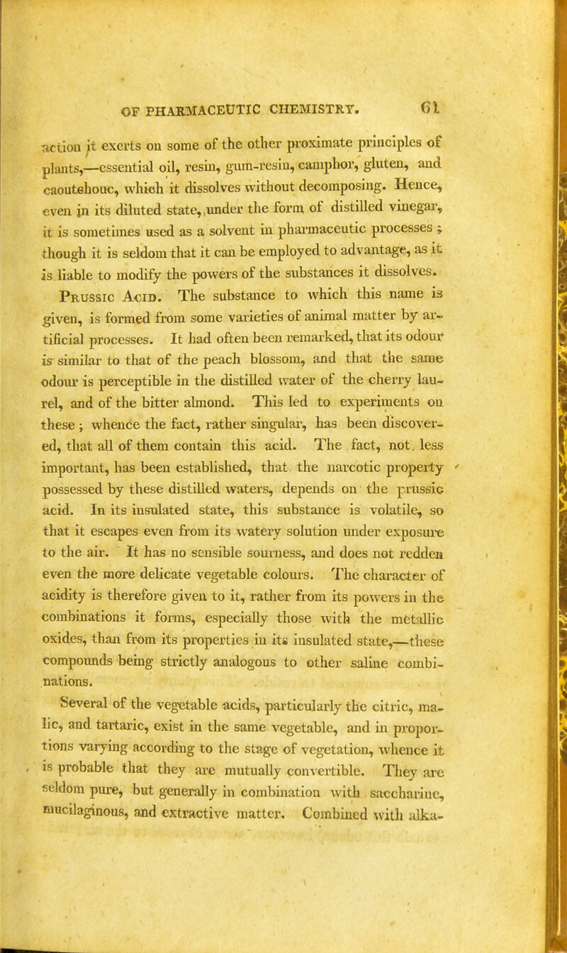 action it exerts on some of the other proximate principles of plants,—essential oil, resm, gum-resin, camphor, gluten, and caoutehouc, which it dissolves without decomposing. Hence, even in its diluted state, .under the forni of distilled vinegai-, it is sometimes used as a solvent in pharmaceutic processes ; though it is seldom that it can be employed to advantage, as it is liable to modify the powers of the substances it dissolves. Prussic Acid. The substance to which this name is given, is formed from some varieties of animal matter by ar~ tificial processes. It had often been remarked, that its odour- is similar to that of the peach blossom, and that the same odour is perceptible in the distilled water of the cherry lau- rel, and of the bitter almond. This led to experiments on these ; whence the fact, rather singular, has been discover- ed, that all of them contain this acid. The fact, not. less important, has been established, that the narcotic property ' possessed by these distiUed waters, depends on the prussic acid. In its insulated state, this substance is volatile, so that it escapes even from its watery solution under exposui-e to the air. It has no sensible sourness, and does not redden even the more delicate vegetable colours. The character of acidity is therefore given to it, rather from its powers in the combinations it forms, especially those with the metallic oxides, than from its properties in its insulated state,—these compounds being strictly analogous to other saline Combi- nations. Several of the vegetable acids, particularly the citric, ma- lic, and tartaric, exist in the same vegetable, and in propor- tions varying according to the stage of vegetation, whence it , is probable that they are mutually convertible. They are seldom pure, but generally in combination with saccharine, mucilaginous, and extractive matter. Combined witli alka-
