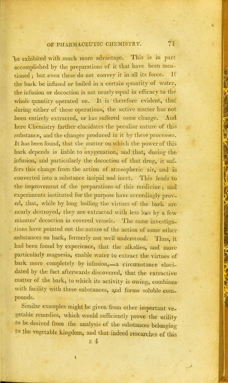 Tse exhibited with much more advantage. This is in part accomplished by the prepai'ations of it that have been men- tioned ; but even these do not convey it in all its force. If the bark be infused or boiled in a certain quantity of water, the infusion or decoction is not nearly equal in efficacy to the whole quantity operated on. It is therefore evident, that daring either of these operations, the active matter has not been entirely extracted, or has suffered some change. And here Chemistry farther elucidates the peculiar nature of this substance, and the changes produced in it by these processes. It has been found, that the matter on which the power of this bark depends is liable to oxygenation, and that, during the infusion, and particularly the decoction -of that drug, it suf- fers this change from the action of atmospheric air, aiid is converted into a substance insipid and inert. This leads to the unprovement of the preparations of this medicine; and experiments instituted for the purpose have accordingly prov- ed, .that, while by long boiling the virtues of the bark are nearly destroyed,- they are extracted with less loss by a few minutes' decoction in covered vessels. The same investiga- .tions have pointed out the nature of the action of some other substances on bark, formerly not well understood. Thus, it had been found by experience, that the alkalies, and more particularly magnesia, enable water to extract the virtues of bark more completely by infusion,—a circumstance eluci- dated by the fact aftei-wards discovered, that the extractive matter of the bark, to which its activity is owing, combines with facility with these substances, jyid forms soluble com- pounds. Similar examples might be given from other important ve- getable remedies, which would sufficiently prove the utility to be derived from the analysis of the substances belonging to the vegetable kingdom, and that indeed reseaa'ches of this F. 4