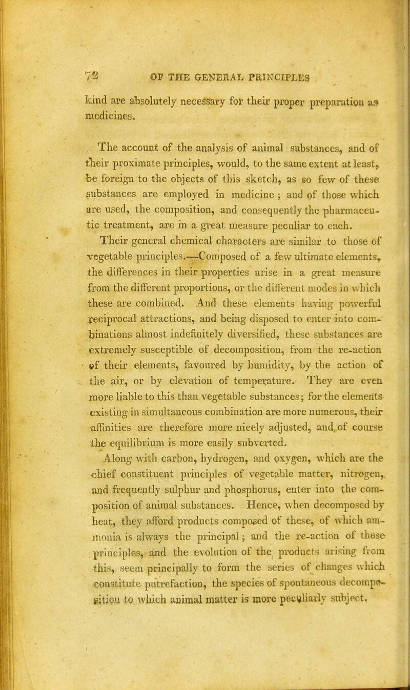 kind are absolutely necessary for their proper preparation as medicines. . The account of the analysis of animal substances, and of their proximate principles, would, to the same extent at least, be foreign to the objects of this sketch, as so few of these substances are employed in medicine ; and of those which are used, the composition, and consequently the pharmaceu- tic treatment, are in a gi'eat measure peculiar to each. Their general chemical characters are similar to those of vegetable principles.—-Composed of a few ultimate elements,, the differences in their properties arise in a great measure from the different proportions, or the different modes in which these are combined. And these elements having powerful reciprocal attractions, and being disposed to enter into com- binations almost indefinitely diversified, these substances are extremely susceptible of decomposition, from the re-action ©f their elements, favoured by hmnidity, by the action of the air, or by elevation of temperatui-e. They are even more liable to this than vegetable substances; for the elements existmg in simultaneous combination are more numerous, their affinities are therefore more nicely adjusted, and of course the equilibrium is more easily subverted. Along with carbon, hydrogen, and oxygen, which are the chief constituent principles of vegetable matter, nitrogen, and frequently sulphur and phosphorus, enter into the com- position of animal substances. Hence, when decomposed by heat, they afford products composed of these, of which am- monia is always the principal; and the re-action of these principles, and the evolution of the products arising from this, seem principally to form tlie series of changes which constitute putrefaction, the species of spontaneous decompo- sition to Avhich auiraal matter is more peci^liavly subject.