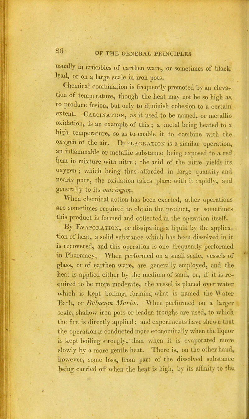 usually in crucibles of earthen ware, or sometimes of black lea^, or on ^, large scale in iron pots. Chemical combination is frequently promoted by an eleva- tion of temperatui-e, though the heat may not be so high as, to produce fusion, but only to diminish cohesion to a certain extent. Calcination, as it used to be named, or metallic oxidation, is an example of this ; a metal being heated to a high temperature, so as to enable it to combine with the oxygen of the air, Deflagration is a similar operation, an inflammable or metallic substance being exposed to a red l^eat in mixture with nitre ; the acid of the nitre yields its oxygen ; which being thus afforded in large quantity and nearly pure, the oxidation takes place with.it rapidly, and generally to its i}iaximfwi. When chemical action has been exerted, other operations are sometimes required to obtain the product, or sometimes this product is formed and collected in the operation itself. By Evaporation, or dissipatingra liquid by the applica- tion of heat, a solid substance which has been dissolved m it is recovered, and this operation is one frequently performed in Pharmacy, When performed on a small sc?ile, vessels of glass, or of earthen ware, are generally employed, and the heat is applied either by the medium of sand, or, if it is i*e- quired to be more moderate, the vessel is placed over water which is kept boiling, forming what is named the Water 33ath, or Babwmn Maruv. When performed on a larger scale, shallow iron pots or leadein trougl^s are used, to which the fire is directly applied; and experiments have shewn that the operation is conducted mprc economically when the liquor is kept boiling strongly,' than when it is evaporated more slowly by a more gentle heat. Tliere is, on the other hand, however, some l6ss, from part of the dissolved substance bbiug carried oiF Avhcn the heat is high, by its affinity to the