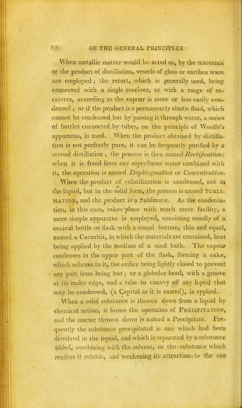 When metallic matter would, be acted on, by the materials or the product of distillation, vessels of glass or earthen ware are employed ; the retort, which is generally used, being connected with a single receiver, or with a range of re- ceivers, accoi'ding as the vapour is more or less easily con- densed ; or if the product is a permanently elastic fluid, which camiot be condensed but by passing it through water, a series of bottles connected by tubes, on the principle of Woolfe's apparatus, is used. When the product obtained by distilla- tion is not perfectly pm-e, it can be I'requenlly pm-ified by a second distillation ; the process is tlieu named Hecfificatmi: when it is freed from any superfluous water combined ^vith it, the operation is named Dephlegmatioii or Concentratwn. When the product of volatilization is condensed, not m. the liquid, but in the-solid form, the process is named Subli- mation, and the product is'a Sublimate. As the condensa- tion, in this case, takes place with much more facility, a more simple apparatus is employed, consisting usually of a conical bottle or flask with a round bottom, thin and equal, named a Cucurbit, in which the materials are contained, heat being applied by the medium of a sand bath. The vapour condenses in the upper part of the flask, forming a cake, which adheres to it, the orifice being lightly closed to prevent • any part from being lost; or a globular headj with a groove at its under edge, and a tube to convey off any liquid that may be condensed, (a Capital as it is named), is applied. When a solid substance is throuii down from a liquid by chemical action, it forms: the operation of Precipitation, and the matter thrown down is named a Precipitate. Fi:e- quently the substance pi'ecipitated is one which had been dissolved in the liquid, and which is separated by a substance added, combining with the solvent, or the-substance which renders it soluble, and weakenuig its attraction, to the one.