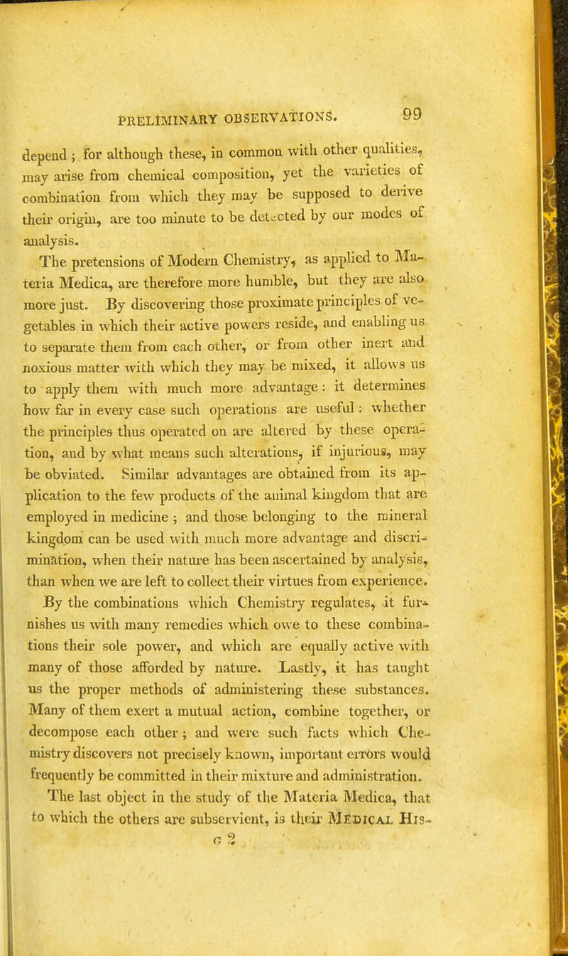 depend ; for although these, in common with other qualities, may ai-ise from chemical composition, yet the varieties of combination from which they may be supposed to derive their origb, ai-e too minute to be detected by our modes of analysis. The pretensions of Modem Chemistry, as applied to Ma- teria Medica, are therefore more humble, but they are also more just. By discovering those proximate principles of ve- getables in which their active powers reside, and enabling us to separate them from each other, or from other inert and noxious matter ^vith which they may be mixed, it allows us to apply them with much more advantage: it determines how far in every case such operations are useful: whether the principles thus operated on are altei-ed by these opera- tion, and by what means such alterations, if injurious, may be obviated. Similar advantages are obtained from its ap- plication to the few products of the animal kingdom that are employed in medicine ; and those belonging to the mineral kingdom can be used with much more advantage and discri- mination, wlien their natm-e has been ascertained by analysis, than when we are left to collect their virtues from experience. By the combinations which Chemistry regulates, it fur* nishes us with many remedies which owe to these combina- tions their sole power, and which are equally active with many of those afforded by nature. Lastly, it has taught us the proper methods of administeiung these substances. Many of them exert a mutual action, combme together, or decompose each other; and were such facts which Che- mistry discovers not precisely known, important eiTors would frequently be committed in their mixture and administration. The last object in the study of the Materia Medica, that to which the others are subservient, is thciU' Medical His-