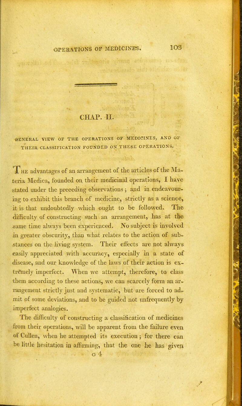 CHAP. 11. ©ENERAL VIEW OF THE OPERATIONS OF MEDICINES, AND OF THEIR CLASSIFICATION FOUNDED ON THESE OPERATIONS. ' The advantages of au arrangement of the articles of the Ma- teria Medica, founded on their medicinal operations, I have stated under the preceding observations ; and in endeavour- ing to exhibit this branch of medicine, strictly as a science, it is that midoubtedly which ought to be followed. The difficulty of constructing such an arrangement, has at the ^ame time always been experienced. No subject is involved in greater obscm-ity, than what relates to the action of sub- stances on the liAdng system. Their effects are not always easily appreciated with accuracy, especially in a state of disease, and our knowledge of the laws of their action is ex- tremely imperfect. When we attempt, therefore, to class them according to these actions, we can scarcely form an ar- rangement strictly just and .systematic, but are forced to ad- mit of some deviations, and to be guided not imfrequently by imperfect analogies. The difficulty of constructing a classification of medicines from their operations, will be apparent from the failure even of CuUen, when he attempted its execution; for there can be little hesitation in affirming, that the one he has giveji