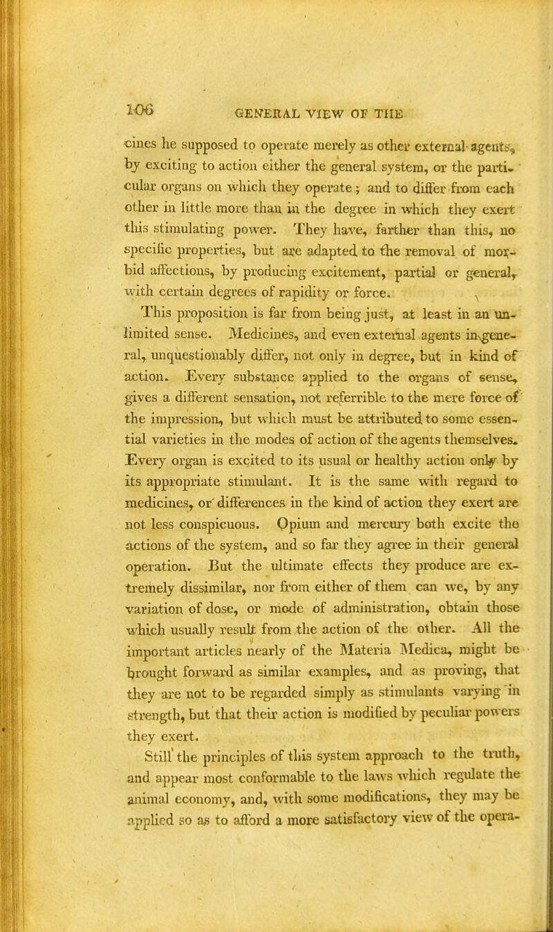 206 cines he supposed to operate merely as other external- agents, by exciting to action either the general system, or the parti- cular organs on which they operate; and to difler from each other in little more than in the degree m which they exert tliis stimulating power. They have, farther than this, no specific properties, but ace adapted to tlie removal of mor- bid affections, by producing excitement, partial or general^ with certain degrees of rapidity or force. ^ This proposition is far from being just, at least in an un- limited sense. Medicines, and even external agents in-vgene- ral, unquestionably differ, not only in degree, but in kind of action- Every substajnce applied to the organs of sense, gives a different sensation, not referrible to the mere force of the impression, but which must be attributed to some essen- tial varieties in the modes of action of the agents themselves. Every organ is excited to its usual or healthy action onl^ by its appropriate stimulant. It is the same with regard to medicines, or' differences in the kind of action they exert are not less conspicuous. Opium and mercury both excite the actions of the system, and so far they agi-ee in their general operation. JBut the ultimate effects they produce are ex- tremely dissimilar, nor from either of them can we, by any variation of dose, or mode of administi-ation, obtain those which usually resuli from the action of the other. All the important articles nearly of the Slateria IMedica, might be brought forward as similar examples, and as proving, that they are not to be regarded simply as stimulants varying in strength, but that their action is modified by peculiai-powei-s they exert. Still' the principles of this system approach to the truth, and appear most conformable to the laws which regulate the animal economy, and, with some modifications, they may be applied so as to afford a more satisfactory view of the opera-