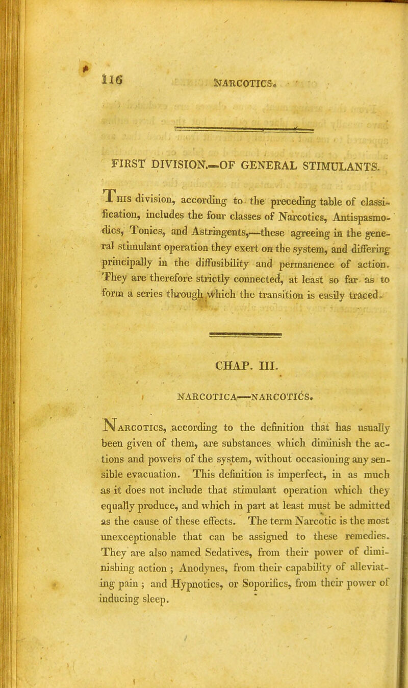 FIRST DIVISION.—OF GENERAL STIMULANTS. This division, according to the preceding table of classi- fication, includes the four classes of Narcotics, Antispasmo- dics, Toqics, and Astringents,—these agreeing in the gene- ral stimulant operation they exert on the system, and differing principally in the diffusibility and permanence of actiwi. They are therefore strictly connected, at least so far as to form a series throughjWliich the transition is easily traced. CHAP. III. NARCOTICA NARCOTICS. Narcotics, according to the definition that has usually been given of them, are substances which diminish the ac- tions and powers of the system, without occasioning any sen- sible evacuation. This definition is imperfect, in as much as it does not include that stimulant operation which they equally produce, and which in part at least must be admitted as the cause of these effects. The term Nai'cotic is the most unexceptionable that can be assigned to these remedies. They are also named Sedatives, from their power of dimi- nishing action ; Anodynes, from tlieir capability of alleviat- ing pain ; and Hypnotics, or Soporifics, from their power of inducing sleep.