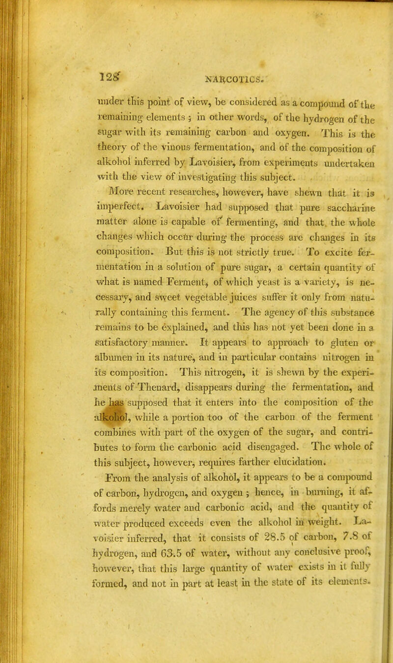 12^ under this point of view, be considered as a compound of tke remaining elements ; in other words, of the hydrogen of the sugar with its remaining carbon and oxygen. This is the theory of the vinous fermentation, and of the composition of alkolioi inferred by Lavoisier, from experiments undertaken with the view of investigating this subject. More recent researches, however, have shewn that it is imperfect. Lavoisier had supposed that pure saccharine matter alone is capable of' fermenting, and that, the whole changes which occdr dui-ing tlie process are changes in its composition. But this is not strictly true. To excite fer- mentation in a solution of pm'e sugar, a certam quantity of what is named Ferment^ of which yeast is a variety, is ne- cessary, and sweet vegetable juices suffer it only from natu- rally containing this ferment. The agency of this substance remains to be explained, and this has not yet been done in a satisfactory manner. It appears to approach to gluten or albumen in its nature, and in particular contains nitrogen in its composition. This nitrogen, it is shemi by the experi- ments of Thenard, disappears during the fermentation, and he has supposed that it enters into the composition of the iilkohol, while a portion too of the carbon of the ferment combines with part of the oxygen of the sugar, and contri- butes to form the carbonic acid disengaged. The whole of this subject, hoivever, requires farther elucidation. From the analysis of alkohol, it appears to be a compoimd of carbon, hydrogen, aaid oxygen ; hence, in burning, it af- fords merely water and carbonic acid, and the quantity of water produced exceeds even the alkohol in weight. La- voialer inferred, that it consists of 28.5 of carbon, 7.8 of hydrogen, and 65.5 of water, without any conclusive proof, however, that this large quantity of ^^•ater exists in it fully formed, and not in part at least'm tlie state of its elements.