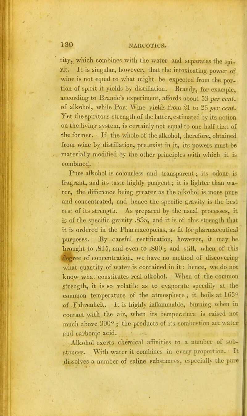 tity, which combines with the water and separates the spi- rit. It is singular, however, that the intoxicating power of wine is not equal to what might be expected from the por- tion of spirit it yields by distUlatiou. Brandy, for example, according to Brande's experiment, affords about 53 per cent. of alkohol, while Port Wine yields from 21 to 25 per cent. Yet tlie spiritous strength of the latter, estimated by its action on the living system, is certainly not equal to one half that of the former. If the whole of the alkohol, therefore, obtained from wine by distillation, pre-exist in it, its powers must be materially modified by the other principles with which it is combined. Pure alkohol is colourless and transparent; its odour is fragrant, and its taste Iiighly pungent j it is lighter than wa- ter, the difference being greater as the alkohol is more pin-e and concentrated, and hence the specific gravity is the best test of its strength. As prepared by the usual processes, it is of the specific gravity .835, and it is of this strength that it is ordered in the Pharmacopoeias, as fit for pharmaceutical purposes. By careful rectification, however, it may be brought to .815, and even to .800; and still, when of this degree of concentration, we have no method of discovering what quantity of water is contained in it: hence, we do not know what constitutes real alkohol. When of the common strength, it is so volatile as to evaporate speedily at the common temperature of the atmosphere; it boils at 165 of Falirenheit. It is highly inflammable, bm'uing when in contact witli the air, when its temperature is raised not much above 300° j the products of its combustion are water and cai'bonic acid. Alkohol exerts chemical affinities to a nnmber of sub- stances. With water it combines in every proportion. It dissolves a number of saline substances, especially the pure