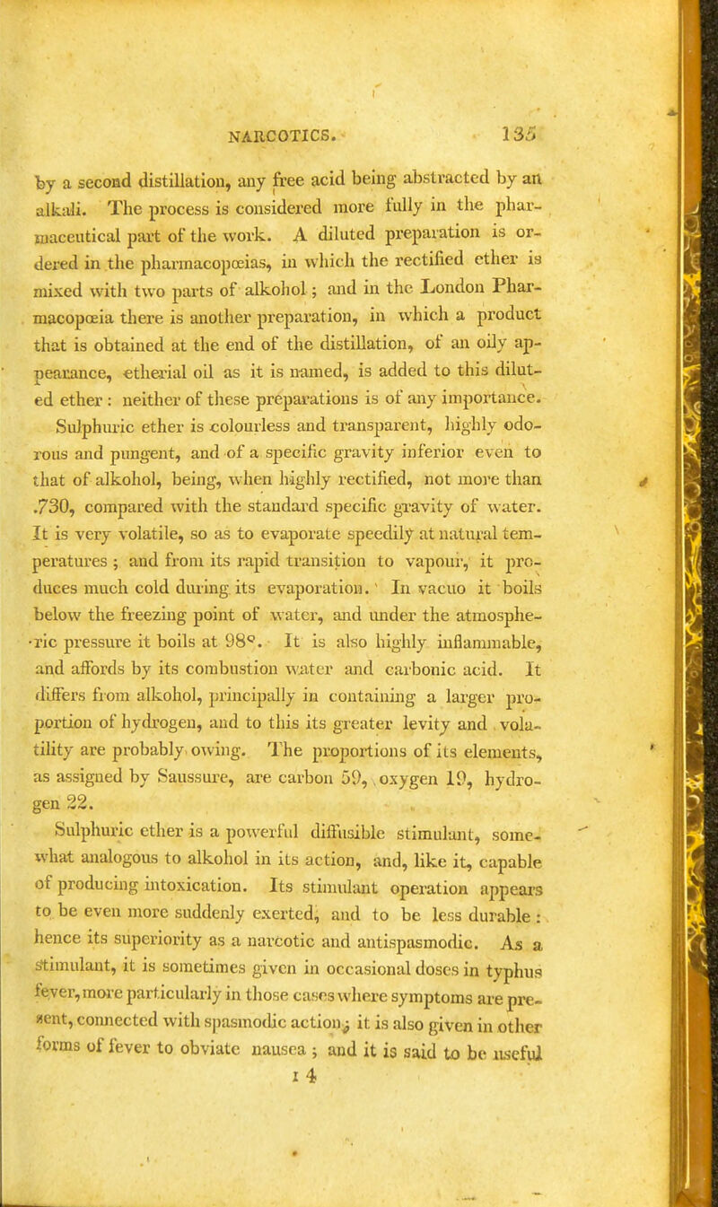 hy a second distillation, any free acid being abstracted by an alkali. The process is considered more fully in the phar- maceutical part of the work. A diluted preparation is or- dered in the pharmacopoeias, in wliich the rectified ether is mixed with two parts of alkohol; and in the London Phar- macopoeia there is another preparation, in which a product that is obtained at the end of the distillation, of an oily ap- pearance, etherial oil as it is named, is added to this dilut- ed ether : neither of tliese preparations is of any importance. Sulphuric ether is colourless and transparent, liighly odo- rous and pungent, and of a specific gravity inferior even to that of alkohol, being, when highly rectified, not more than .730, compared with the standard specific gTavity of water. It is very volatile, so as to evaporate speedily at natural tem- peratures ; and from its rapid transition to vapour, it pro- duces much cold during its evaporation.' In vacuo it boils below the freezing point of water, and under the atmosphe- •ric pressure it boils at 98. It is also highly inflammable, and affords by its combustion wiiter and caibonic acid. It flifFers from alkohol, principally in containing a lai'ger pro- portion of hydrogen, and to this its greater levity and . vola- tility are probably. o\ving. The proportions of its elements, as assigned by Saussurc, are carbon 59, oxygen 19, hydro- gen 22. Sulphuric ether is a powerful diffusible stimulant, some- what analogous to alkohol in its action, and, like it, capable of producing intoxication. Its stimulant operation appears to be even more suddenly exerted^ and to be less durable : hence its superiority as a narcotic and antispasmodic. As a stimulant, it is sometimes given in occasional doses in typhus fever, more particularly in those cases where symptoms are pre- sent, connected with sjiasinodic action^ it is also given in other forms of fever to obviate nausea ; and it is said to be lujcful i4