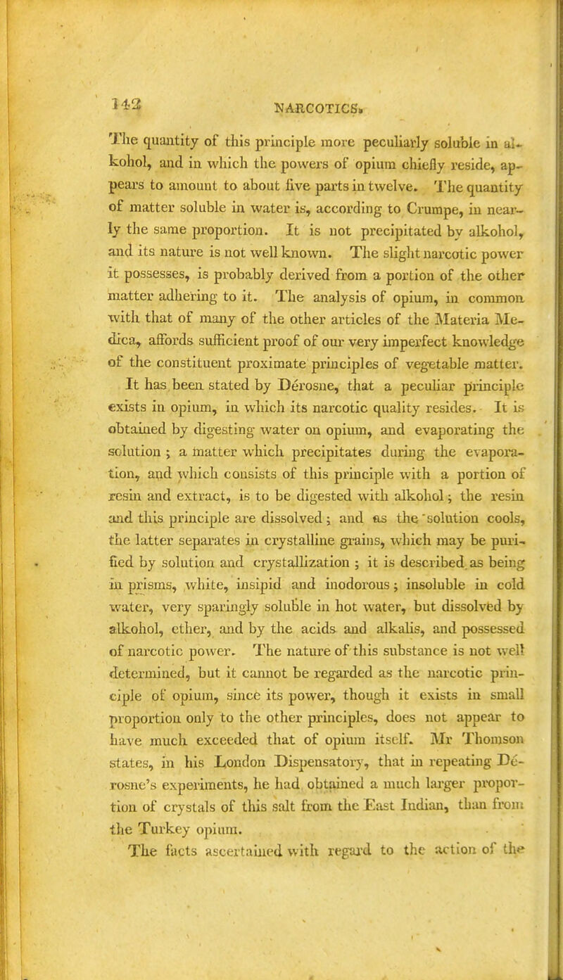 143 The quantity of this principle more peculiarly soluble in aU kohol, and in which the powers of opium chiefly reside, ap- pears to amount to about five parts in twelve. The quantity of matter soluble in water is, according to Crumpe, in near- ly the same proportion. It is not precipitated by alkohol, and its nature is not well known. The slight narcotic power it possesses, is probably derived from a portion of the other matter adhering to it. The analysis of opium, hi common with that of many of the other articles of the ]\Iateria Me- dica, affords suificient proof of our very imperfect knowledge of the constituent proximate principles of vegetable matter. It has, been stated by Derosne, that a pecuHar principle exists in opium, in wliich its narcotic quality resides. It Ls obtained by digesting water on opium, and evaporating the solution ; a toatter which precipitates during the evapora- tion, apd which consists of this principle with a portion of resin and extract, is to be digested with alkohol; the resin and this principle are dissolved ; and as the ' solution cools, the latter separates in crystalline gi-aius, which may be puii- flcd by solution and crystallization ; it is described, as being in prisms, vvhite, insipid and inodorous; insoluble in cold water, very sparingly soluble in hot water, but dissolved by alkohol, ethei', and by the acids and alkalis, and possessed of narcotic power. The nature of this substance is not well determined, but it cannot be regarded as the narcotic prin- ciple of opium, since its power, though it exists in small proportion only to the other principles, does not appear to have much exceeded that of opium itself. Mr Thonjsoii states, in his Ltondon Dispensatory, that m repeating Dc- rosne's experiments, he had obtained a much lai-ger propoi-- tion of crystals of this salt from the East Indian, than fron: the Turkey opium. The facts ascertained with regaa-d to the action of the