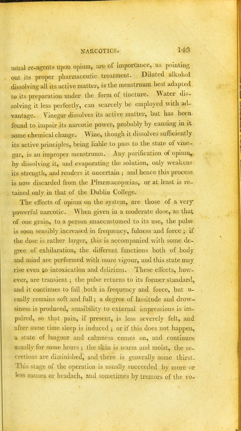 149 usual re-agents upon opiiun, £U-e of importance, as pointmg out its proper pharmaceutic treatment. Diluted alkoliol dissolving aU its active matter, is the menstruum best adapted to its preparation under the form of tincture. Water diR- solving it less perfectly, can scarcely be employed with ad- vantage. Vinegar dissolves its active matter, but has been, found to impair its narcotic power, probably by causing in it some chemical change. Wine, though it dissolves sufficiently its active principles, being liable to pass to the state of vine- gar, is an improper menstruum. Any purification of opium, by dissolving it, and evaporating the solution, only weakens its strength, and renders it uncertain ; and hence this process is now discarded from the Pharmacopoeias, or at least is re- tamed only in that of the Dublin College. The effects of opium on the system, are those of a very powerful narcotic. When given in a moderate dose, as tha^ of one gTa,in, to a person unaccustomed to its use, the pulse is soon sensibly increased in frequency, fulness and force ;\ if the dose is rather largei, this is accompanied with some de- gree of exhilaration, the different functions both of body and mind are performed with more vigour', and this state may rise even to intoxication and delirium. These effects, how- ever, are transient; the pulse returns to its former standard, and it continues to fall both in frequency and force, but u- sually remains soft and full; a degree of lassitude and drow- siness is produced, sensibility to external impressions is im- paired, so that pain, if present, is less severely felt, and after some time sleep is induced ; or if this does not happen, a state of languor and calmness comes on, and continues usually for some hours ; the skin is warm and moist, the se- cretions are diminished, and there is generally some thirst. This stage of the operation is usually succeeded by more or less nausea or hcadach, and sometimes by tremors of the vo-