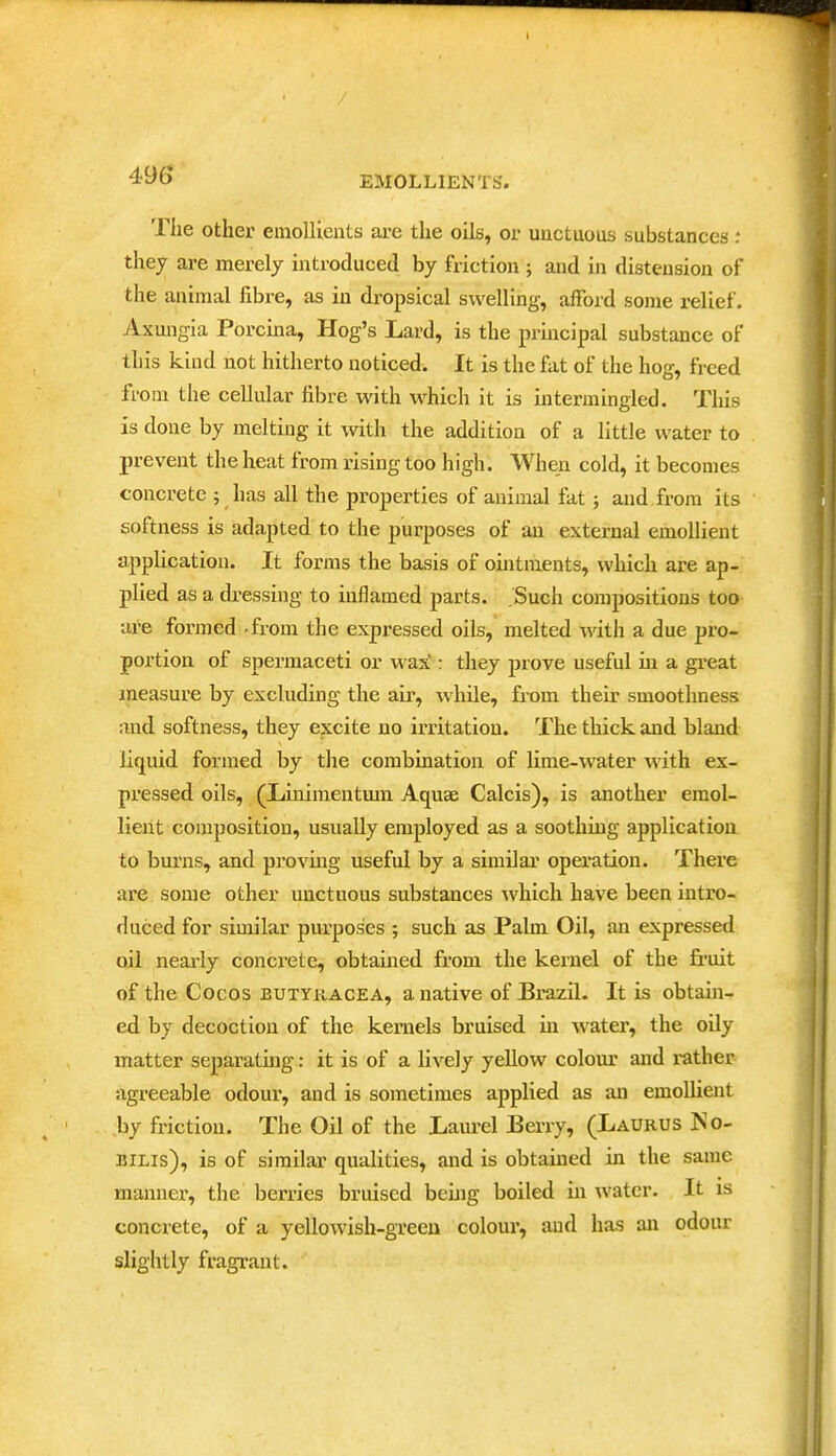 The other emollients are the oils, or uactuous substances : they are merely introduced by friction ; and in distension of the animal fibre, as in dropsical swelling, afford some relief. Axungia Porcma, Hog's Lard, is the pi^mcipal substance of this kind not hitherto noticed. It is the fat of the hog, freed from the cellular fibre with which it is intermingled. This is done by melting it with the addition of a little water to prevent the heat from rising too high. When cold, it becomes concrete ; has all the properties of animal fat; and from its softness is adapted to the purposes of an external emollient application. It forms the basis of ohitments, which are ap- plied as a dressing to inflamed parts. Such compositions too are formed -from the expressed oils, melted with a due pro- portion of spermaceti or wax': they prove useful in a great measure by excluding the air, while, from their smoothness and softness, they excite no irritation. The thick and bland liquid formed by the combination of lime-water with ex- pressed oils, (Liininientmn Aquae Calcis), is another emol- lient composition, usually employed as a soothing application to burns, and provmg useful by a similar operation. There are some other imctuous substances which have been intro- duced for similar purposes ; such as Palm Oil, an expressed oil nearly concrete, obtained from the kernel of the fruit of the Cocos BUTYHACEA, a native of Brazil. It is obtain- ed by decoction of the kernels bruised in water, the oily matter separatuig: it is of a lively yellow coloiu' and rather agreeable odour, and is sometimes applied as an emollient by friction. The Oil of the Lam-el Berry, (Laurus No- BiLis), is of similar qualities, and is obtained in the same manner, the berries bruised being boiled in water. It is concrete, of a yellowish-green colour, and has an odour slightly fragrant.