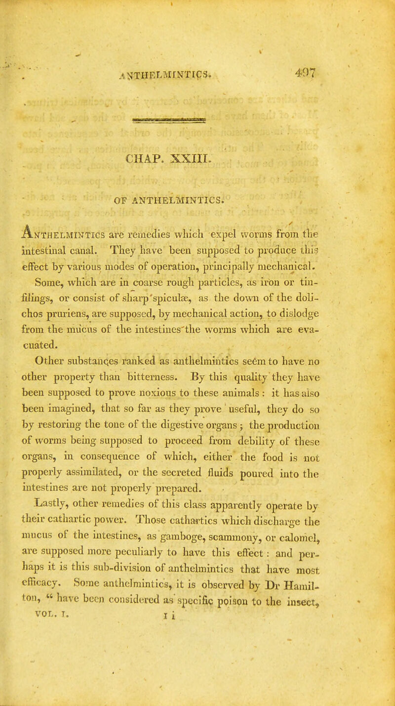 CHAP. XXIII. OF ANTHELMINTICS. Anthelmintics are remedies which expel worms from the intestinal canal. They have been supposed to produce this effect by various modes of operation, principally mechanical. Some, which are in coarse rough particles, as iron or tin- filings, or consist of sharp'spiculae, as the down of the doli- chos pruriens, are supposed, by mechanical action, to dislodge from the mucus of the intestines'the worms which are eva- cuated. Other substanqes ranked as anthelmintics se6m to have no other property than bitterness. By this quality they have been supposed to prove noxious to these animals : it has also been imagined, that so far as they prove ' useful, they do so by restoring the tone of the digestive organs ; the production of worms being supposed to proceed from debility of tliesc organs, in consequence of which, either tlie food is not properly assimilated, or the secreted fluids poured into the intestines are not properly prepared. Lastly, other remedies of this class apparently operate by their cathartic power. Those cathartics which discharge the mucus of the intestines, as gamboge, scammony, or calomel, are supposed more peculiarly to have this effect: and per- haps it is this sub-division of anthelmintics that have most efficacy. Some anthelmintics, it is observed by Dr Hamil- ton, « have been considered as' specific poison to the insect, VOL, T. I i