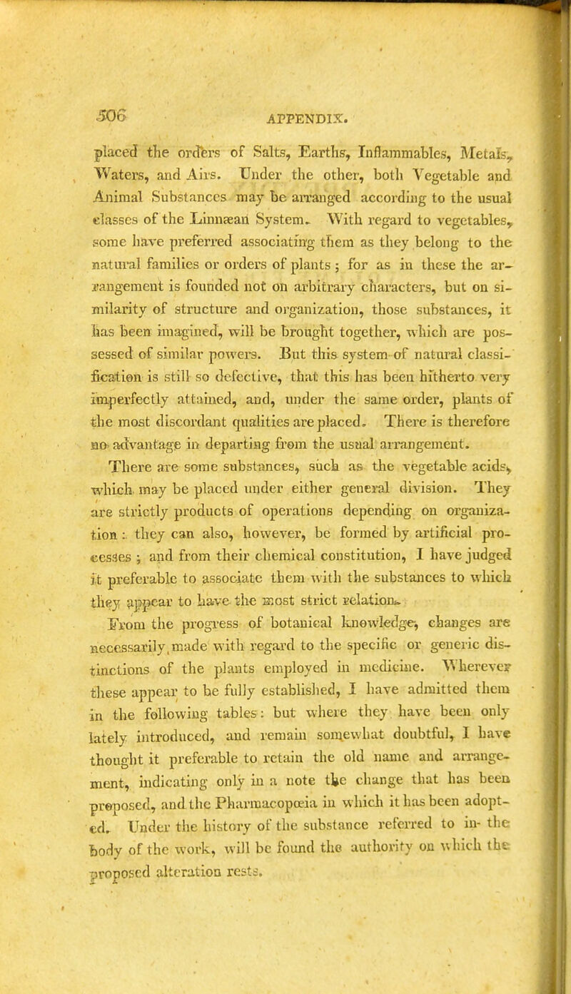 placed the orders of Salts, Earths, Inflammables, Metals, Waters, and Airs. Under the other, both Vegetable and Animal Substances may be arranged according to the usual classes of the Xtinnaeaii System^ With regard to vegetables, some have preferred associating them as they belong to the natui'al families or orders of plants ; for as in these the ar- irangement is founded not on arbitrary characters, but on si- milarity of structure and organization, those substances, it lias been imagined, will be brought together, which are pos- sessed of similar powers. But this system of natural classi- fication is still so defective, that this has been hithei'to very imperfectly attained, and, under tlie same ordei', plants of the most discordant qualities are placed. There is therefore HO- advantage in departing from the usaal arrangement. There are some substances, siich as the vegetable acids^ which, may be placed mider either general division. They are strictly products of operations depending on organiza- tion : they can also, however, be formed by artificial pro- cesses i and from their chemical constitution, I have judged jit preferable to associate them with the substances to which they «i]?pcar to have the most strict EclatLorii. From the progi'ess of botanical knowledge, changes are aece^sarily.made with regard to the specific or generic dis- tinctions of the plants employed m medicine. Wherever these appear to he fully establislied, I have admitted them in the following tables; but where they, have been only ktely introduced, and remaui somewhat doubtful, I have thought it preferable to retain the old name and arrange- ment, indicating only in a note the change that has been proposed, and the Pharmacopoeia in which it has been adopt- ed. Under the history of the substance referred to in- the Body of the work, will be found the authority on which the proposed alteration rests.