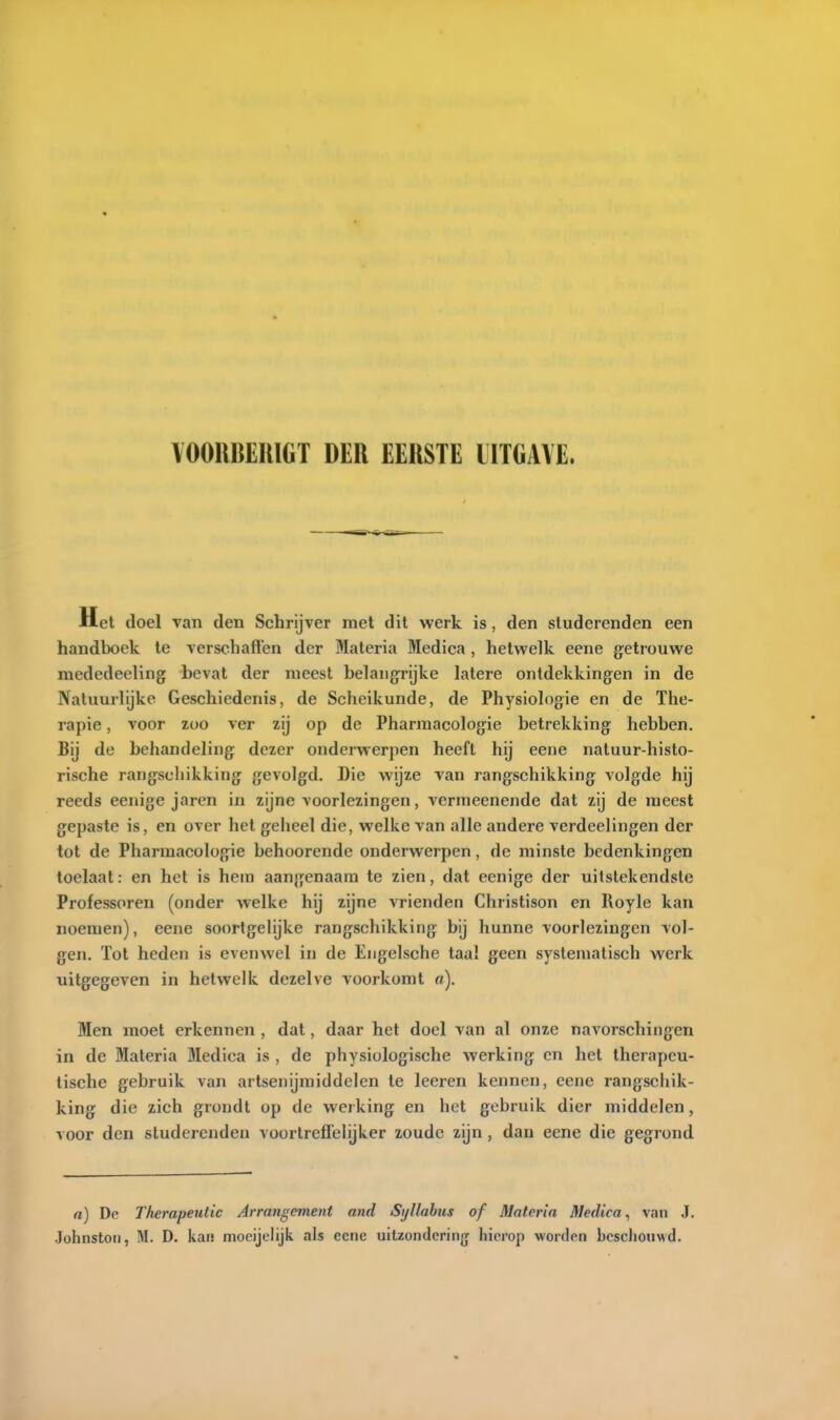 liet doel van den Schrijver met dit werk is, den studerenden een handboek te verschaften der Materia Medica , hetwelk eene getrouwe mededeeling bevat der meest belangrijke latere ontdekkingen in de Natuurlijke Geschiedenis, de Scheikunde, de Physiologie en de The- rapie , voor zoo ver zij op de Pharmacologie betrekking hebben. Bij de behandeling dezer onderwerpen heeft hij eene natuur-histo- rische rangschikking gevolgd. Die wijze van rangschikking volgde hij reeds eenige jaren in zijne voorlezingen, vermeenende dat zij de meest gepaste is, en over het geheel die, welke van alle andere verdeelingen der tot de Pharmacologie behoorende onderwerpen, de minste bedenkingen toelaat: en het is hem aangenaam te zien, dat eenige der uitstekendste Professoren (onder welke hij zijne vrienden Christison en Royle kan noemen), eene soortgelijke rangschikking bij hunne voorlezingen vol- gen. Tot heden is evenwel in de Eiigelsche taa! geen systematisch werk uitgegeven in hetwelk dezelve voorkomt a). Men moet erkennen , dat, daar het doel van al onze navorschingen in de Materia Medica is , de physiologische werking en het therapeu- tische gebruik van artsenijmiddelen te leeren kennen, eene rangschik- king die zich grondt op de werking en het gebruik dier middelen, voor den studerenden voortreffelijker zoude zijn , dan eene die gegrond a) De Therapetdic Arrangement and SyUahus of Materia Medica^ van J.